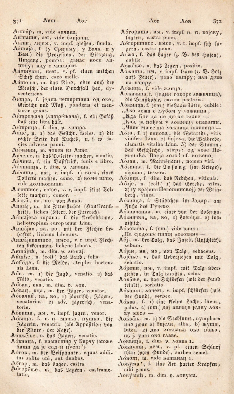 Aiirn Лог Аок 37* Лов 3?а An map, m, viele лнчина. Аигпати, ам, vide блијатшг. Аити, лијем, v. impf, giejjen, fundo« Аитија, f. (y Сријему, y Бачк. и y Бан.) bic фсојСј[1оп / bei* Bittgang, Umgang, ротра: данас носе ли- птију; иду с лигпијом. Литнути, * нем , v, pf. einen пшфеп 0ф1$ tfeun, caco molle. Лнтоња, m. baö 9fcm&, obei4 аиф ber 9ftenfcfe, ber einen Х)игф(аЦ f?at, dy- sentericus. Аипгра, f. једна четвртина од оке, @еш1ф( nnb 9Ла§ , ponderis et men- surae genus. Литрењача (литрењача), f. ein ©efäj} baS eine litra feäft* Литрица, f. dim. p. литра. Аице, n. 1) baS Qbefifyt, facies. 2) bie ieđ)te 0eife beS Хифе$>, и, f. m- fa- cies adversa panni. Личанин, m, човек из Лиие. Личење, n. ba§Xoifette* тафеп, comtio, Апчина, f. ein 25aflffricf, lunis e libro, Аичиница, f. dira. p. личина. Личити, invr, v. impf. 1) кога, etneO Xoifette тафеп, como. 2) коме што, vide доликовагшт. Личшписе, имсе, v. r. impf, feine XoL fette тафеп, comor. Лички, ка, ио, non Лика. Лишај f m. bie 3itferffeef?te («fSauffranfs feetf), liehen (öfierr. ber 3^^«Ф)г Аишајева трава, f. bie Äre&SMume, heliotropium europaeum Linn. Лишајив, ва, во, mit ber ^Uđ)U be* haftet , lichene laborans. Лишајивитисе, имсе, v. r. impf, $1еф* ten bekommen, lichene laboro. АишајиЕ, m. dim. p. лишај. АишБе, n. (coli.) ba§ Saufe , folia. Аобода, f. bie SiJMbc, atriplex horten- sis Linn. Лбв , m. 1) bie 3agb, venatio. 2) ba§ 2Bifb , venatio. Аовак, вна, m. dim. p. лов. Аовац, вца, m. ber 3$aer, venator. Аовачни, на, ко, i) jagerifefe, 3<*gei4;, venatorius. 2) adv. jdgert [ф /- vena- torie. Аовити, iiivi, v, impf, jagen , venor, Ловица, f. н. п. мачна, пушна, bie 3äßerin, venatrix (als ippofttion PO« ber ^finte, ber £л£е). Аовљеље, n. baö 3a6en f venatio. Лбвница, f намасггшр у Бирчу (може бтпи да je сад и пуст?). Аогов , т. ber iöcifpanner, equus addi- tus solito uni, aut duobus. Aorop, m. baö Saget4, castra. Дбгорбње, n, bas? Sägern, castrame- Абгоригпи, hm, v. impf. н. п, Еојску* lagern , castra pono. Аогоритисе, имсе, v. r. impf, јјф las gern, castra pono. Лбжа, f. ba£ Saget4 ($. %. be8 *£>afen), cubile. Л ожење, n. ba§ Gegen, positio. Абжшгш, им, v, impf, fegen (§. ?8- $of$ aufö 3euer), pono ватру; или дрва на Еатру. Аожица, f. viele жлица. Аожичица, f. (је.дни гоЕоре лажичица), bie tÖrujifeöfele, cavum pectoris. Аожница, f. (cm.) bieSagerflätte, cubile* „Ако лежи с љубом у зожници , ,,Еда Бог да не дигао главе — „Кад ја no^eivi у ложницу спавапш, „Чини ivih се та ложннца тпавница. — Лбза, f. 1) винова, bie -Tßeiutebe, vitis vinifera Linn. 2) бијела, bie -TBalDrebe, clamatis vitalba Linn. 3) ber 0tamm, ba$ ©е[ф1ефt, stirps: од лозе He- маниБа. Пасја лозо! cf. кољено. Лозан , m. SÄannSname , nomen viri. Абзинна, f. bie S 0 f u n g (im Erlege), signum , tessera. Абзица, f. dim, ba§ Ш:е&феп, viticula. Аозје, n. (coli.) 1) ba§ ©erefee, vites. 2) (y крајнниНеготинској) ber Шает^ feerg , vinea. Абзница, f. 0täbfфen tm Јадар, am $iige be§ Гучево. Абзничанин, m. einer pon ber SoSni^a, Аознични, ка, но, 1) Sošni^er. 2) nifeifefe. Абзовкна , f. (cm.) vide вино: ,,Па сједоше пити лозовину—. Аој, m. berXalg, baš 3ufeft, (Цп[фП(^ sebum. Абјан, на , но , pon Xafg , sebaceus. Аојење, n. baö Uefeer^tef;en mit Xafg, sebatio. Абјити, itivt, v. impf, mit Xafg ü&er^ §iefeett, in Xalg taudpen, sebo. Аонање, n. baš €^fürfen (mie ber^untf trinBt), sorbitio. Абкати, лочем, v. impf, fdjlürfeit (tpie ber J^Ultb), sorbeo. Абква, f. 1) eine Bfeine 5афе, lacus, palus. 2) (cm.) дај ашчија једну лон- ву ivieca — Аонвањ, m. i) bte 0eefefume , nymphaea imb 5mar a) бијелн, alba, b) жути, lutea. 2) два лонвања оно пања, т, ј. уши оно главе. Абнвица, f. dim. р. локва i, Аокнути, нем, v. pf. einen 0ф(иг( ffeun (pcm ^unbe), sorbeo semel. Лонот, m. vide кагпанац i. Абнума*, f. eine 2frt fjartec Krapfen, cibi genus.