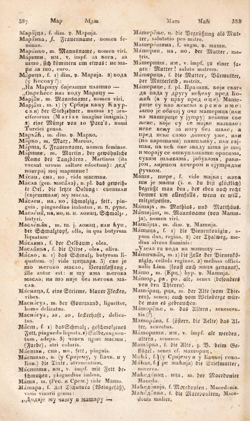 Mapиjцa , f. Jim. ü. Ma p л j a. Маринка, /. ^catienname, nomen fe- minae. Марннко , m. ШТлппбИате , nomen viri. Mapmmi, ii ivi, v. impf, за кога , за шгло, рф fitmmcrn um с£шa01 нема- рн за mo, curo. Марица, f. 1) dim. V- Марија, 2) вода (у Косову ?): „На Марицу бијелипш платно — „ОкреБесе низ воду Марицу —- Марјан, т. SLftannöname , nomen viri. Марјаш, m. 1) (у Србији кажу Каур- с к и) bei* @ieb5ebner, numus 17 от- ciferorum (Mariae imagine insignis.) s) eine von 10 ^ara’ö, numi Turcici genus. МаркпБ, m. dim. V- Марко* Марко , m. ODlatp, Marcus. Mapma, f, ^jraitenttame, nomen feminae. ЈМартин, m. Martin, ber детсфпИфе ötame beš Xanjbaren, Martinus (ita vocant ursum saltare edoctum) : дед1 поиграј мој мартиие! Ma сан, сна, ho, vide масгпан. Масла (gen. масала), n.pl. ba$ детеф« te öel, bie le^te Oelung: светили (свјештали) му масла. Ма'слен, на,но, (фта1§1д, fett, pin- guis, pinguedine imbutus, н. П. руке. Маслени, на, но, н. п. лонац, @фта1$г , butyri. Маслењан , т. т. ј. лонац , или hуп, t>€r ©C&ttialjtopf, olla, in qua butyrum liquatum- Ма'слнна, f. bet- Oelbaum, olea. Маслинка, f. bie ÖÜVC, ole», oliva. Масло , n. 1) ba0 ©фтаГј, butyrum li- quatum. 2) vide цпцвара. 3) све je шо његово ivxacAo, Šeranlaffuug , ille autor est: и my има његова масла; ни то није без његова ма- сла. Масница, f. eine Strieme, bleuer ^lecfen, vibex. Масногуз, т. bet ©ourmanb, liguritor, homo delicatas. Маснбгуз, за, зо , Udevfyaft, delica- tus. Маст, f. 1) baS@cl)mal£, де[фто1$епсб §ett, pinguedo liquata.8)©albe,unguen- tum., adeps. 3) човек. црне iviacmii, (^aibe), atri coloris. Мастан, ena, ho, fett, pinguis. Мастило, n. (y Сријему, y Бачн. н y Бан.) bie Xiutß, atramentum. Macmiimii, nivi, v. impf, mit jvctt be» [фтиђеп, pinguedine imbuo. Mama, m. (Pec. и Срем.) vide Mamo. Mamapa, f. drt Xhputura (iSeingefäfj), vasis vinarii genus : ,,Додаје iviy чашу џ шшару Матербње, n. bte Begrüßung alo ter, salutatio pro matre. Матерешина, f. augm. *>. магпи. Материи, на, но, bet Butter, ma* tris. Матперити, иот, v. impf, 51t einet fa= geil : Butter ! saluto matrem. Материца, f. bie SJhifter, Jöärmutter, bet Mutterleib, matrix. Материце, f. pl. Празннк, који сваг« да пада у другу не^елу пред Бо- жиБ (a у прву пред оце). Маше- рице су нао женско нрсно пме: зато je обичај у очи материца (или на материце у јутру) везати све жене, које су ее мајке назвале: неке вежу за ногу бвз шале,- а иред иене само донесу уже, или (по варошима) пантљику, или гај- тан, па веБ оне знаду шта je то; и морају се откупљивати: opacinvia, сувим шљивама, јабукама, ракв- јом, лијепом вечером и сјутрадан ручком. Мати, тере, f. vide мајка; жива ти je магои (i. е. bu bift дИЈс^Нф) begrüßt man ben , bet eben поф rеф£ fommt um allenfalls, wenn et тШ, mttjufpeifen. Матија, m. Mathias, unb 9Jbattf?äug. Матијаш, m. MannSname (von Магаи- ја), nomen viri. Матбјца, m. dim. v. Матија. Мапшца, f. 1) bie JBienenfbntgtn, a- pum dux, regina. 2) bet 2l;almeg, me- dius alveus fluminis : ,,Узела га вода на матицу — Матичњак, m.i) bie gelle bet $MenenF$* nigin, cellula reginae. 2) melissa olfici- nalis Linn. (fonjf aud) маца genannt)* Mamo, m. (Epq.) hyp. v. Mamnja. Ma'mop, pa, po, alt, senex (befonberü von ben ^bieten). Маторац, рца, m. bet 2Üfe (vom %Џи ren), senex; аиф vom Söcinberge mürs be man es gebtaueben- Mćimopeifje, n. baö filtern, senescen- tia (?) Маторкна, f. (öjfert. bie hielte) baS 21Г- fet, senectus. Маторити, iim, v. impf, alt iverbett, altern , senesco. Матбрка, f. bte 2Ute, j. Ђ. beim fliigel, senex cf. маторац, Mafia, f-\(y Сријемуи y Бачкој гово- Mahaa, f.j pe mahnja) bte Stiefmutter, noverca. МаБедбнац, нца, m. bet ^aceboniet Macedo. Маћедбнија, f. 3Kettebonten , Macedonia. Маћедонка, t. bie 'iKacevonietu, Mace- donia mulier,