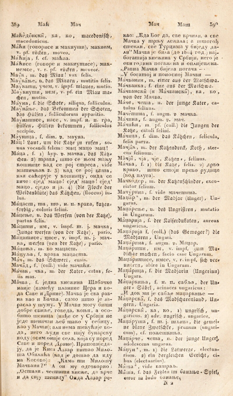 Mah Мач Mam 58 9 Mai 59° Маћедбнски, ка , ко, мсе&ошјсђ / maceđonicus. Mafui (говорисе и макнуши), макнвм* V. pf. ritcfeit/ moveo. Maftiija, f. cf. Mafeaa. Mafince (говоре и макнушисе), мак- немсе, v. r. pf. rücfcn , moveor. Маун , m. ba§ 'Deiau ! vox felis. Маукање, u. baS Bbtatien , mutitio felis. МаукагГш, учем, v. ipipf. miauen, mutio. Маукнуши, нем, v. pf. em 9JMau mas феп, mutio. Ма'уна, f. bie <Sđ)0te, siliqua, folliculos. Маунање, baS Bekommen ber @фо!еа, baS hülfen , folliculorum apparitio. Маунапшсе, насе , v. impf. н. п. гра, hülfen, лрШјеп befommen, folliculos accipio. Мауница, f. dim. y. мауна. Мац! gauf, um bie $аЏ §u rufen, so- uus vocandi felem: мац мацо мац! Маца, f. i) ћур. у. мачна, ba§ феп- 2) траЕа, што се њом мажу кошннце кад се рој стреса, vide машичњан 2. 3) над се рој вгппа, или саБерује у ношницу, онДа се виче : сјед’ мацо! сјед’ мацо ! сјед’ мацо, сједо и ja. 4) (Die flocce Der £öeibenblüle) baS Лађфеп, (floccus) iu- lus. Мацаст, та, пго, н. п. краЕа, fa|en= farbig , coloris felini. Мацење, n. ba$ äöerfett (von ber $аЏ), partus felis. Мациши, им, v. impf. пт. j. мачка, 3unge merfen (von ber &a£e), pario. Мацшписе 5 цисе, y. impf. m. j. мач- ка, merfen (von ber $af$e), pario. Мацоња, ra. во мацаст. Мацуља, f. крава мацаста. Мач, т. baS @фmeifl, ensis. Мачад, f. (coli.) vide мачиБи. Ма'чак, чка, ш. ber stater, catus, fe- lis mas. МачБа, f. једна кнежина ПХабачке наије (између иланнне Цера и ео- да Саве и Дрине). Мачва je сва рав- на као и Бачна, само што je за- расла y myiviy. у Мачви могу бити добре свиње, говеда, коњн, а осо- бито шеница (нифе се у Србији не једе шеничан љеб гаако у себнцу, иао у Мачви); али нема текуБије во- да, него људи све иију бунарску воду (осим оније села, која су поред Саве и поред Дрине). Приповиједа- ЗУ’ Аа је Кнез Лазар пишао Мило- ша Обилика (над je дошао да иду wa Косово): „Камо ти Милошу Мачвани i ” А он му одговорио : „Оетали, честшпи кнеже, да нрче и да сију шуницј” Омда Ла^ар ру- као: „ЕдаБог да, све крчили, а све Мачва у пгрњу лежала; а штогођ стекли, све Турцима у биједу да- лц^Мачваје била (до i8o4 год.) нај- богатнја кнежина у Србији, него je - ови година погажена и оплијењена. ,5Равна Мачва бијела иогача - * „У богатој и поносној Мачви — Мачванин, т. einer aus Der Bcatjcbma» Мачванна, f. eine aus Der ^ШоеГфгса. Мачвански (и Мачвански), ка , ко , von Der Мачва, Маче, чета, n. Der junge ifater, ca- tulus felinus. Мачетина, f. augm. v мачка. Мачина, f. augm. v. мач. МачпБи, m. pf. (coii.) bie 3l!nSen ifalje, catuli felini. Мачица, f. dim. baS 5!а|феп , felicula, felis parva. Мачјан, m. 5er ^a^enbud, 5vot6 , ster- cus felinum. Мачјн , чја, чје , Stüfytn * , felinus. Мачка, f. 1) Die Staije, IVlis. u) дрво криво, шгпо crnojii преко рудице (к.од плуга). Мачкбдер, т. bßr 5va^enfef)inber, exco- riator felium. Мачурина, f. vide мачетина. Maiiap^, m. Der BfaDjar (Unger), Un- garus. Манарење, n. be§ Ungrtftren > mutatio in Ungarum. Маџарија , f. ber ffaifeibufafen, aureus ungaricus. Мацарија f. (coli.) (baS ©emoger?) bie <Ш ab jäten , Ungaii, Маиарина, f. augm. y. Matiap. Maiiapumii, iiivi, v. impf, jum 9Jla* ђ]фаг тафеп , facio esse Ungarum. Maiiapumnce, mvice, v. r.impf, (јф vet« Utigetn, abire in Ungarum. Маџарица, f. bie ‘JJlabjariu (Ungetinn) Ungara. Маиаркиња, f. н. п. сабља, ber tln* ger= 0abet , acinaces ungaricus: „И док MH je сабље манаркнње — Маџарсна, f. baS ^aDfc^acenianb, Uns gern, Ungaria. Mai,iapcKH , ка , но , i) ungrifefi) , nu- gari, cus. 2) adv. ungrifefi, ungarice. Маџаруша, f. m. j. шљива, bie gemei* ne blaue 3metfd)fe, prunum (ungari- cum), cf. пожешкиња. Манарче, чегпа, n. ber junge Unger|, adolescens ungarus. Маиун^, m. 1) bie ßafwerge, electua- rium. 2) ein bergle^cu ©eric^t, ci- bus (electuarms), Маша^, vide ватраљ. МЈша, f. baS 5ei;len tm банаше - ©pUf, error ш ludo оаиање^ W 2