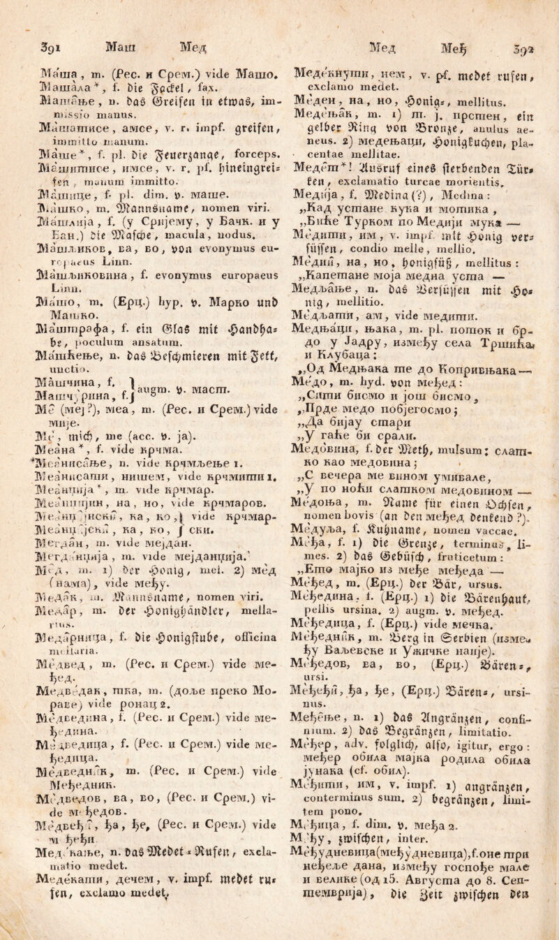 Маш Мед Мед Mef> Ma'uia , m. (Рес. и Срем.) vide Машо* Иашала^, f. biе Teufel/ lax. Машање, n. ba$ ©reifen in efroaš/ im- missio manus. Мишатписе, aivice, v. r. impf, greifen/ immitto manum. Маше*, f. pl. Die $euer$ange, forceps. Машштшое, имсе, v. r. pf. htneingrei* fen manum immitto. Вашиде, f- pl. dim. y. маше. Maiimo, m. ^Jlörmöuüme / nomen viri. Машлија , f. (y Cpnjeiviy, y Бачк. и y Еан.) Die 9Jlafcj?e , macula, nodus. Машљиков, ra, eo, tfOrt evonymus eu- ro} ueus Linn. Машљиковина, f. evonymus europaeus Linn. ЗУЗашо, m. (Ерц.) fiyp, v. Марко nnb MaibRO. Машгпрафа, f. ein ©fa§ mit фап&^а* bi f poculum ansatum. МашБење, n. Daš 5befd;mieren mit^eff/ unctio. Машчина, f. ] T.4- ' r Јагшш. Maeni. Машчрина, f.J 0 Me (lvxej?), iviea, m. (Pec. и Срем.) vide jvmje. Me, mid? / nie (acc. tt. ja). Меана*, f. vide крчма. *Меанисање, n. vide крчмљење i. Меанисапш, нишем, vide нрчмити i, Меантшја*, m. vide крчмар. Меапшфш, на, но, vide крчтаров. IViedHTi jHCKi?, ка, коД vide крч!У1ар- МеашД јснб , ка , во, ј ски. Мегдан, m. vide мејдан. Мггданиија , m. vide мејданџија.’ Mб д, m. i) Der ^ontg, mei. 2) Мед (иама), vide lvieiyy. МеДак, ш. .tJtaimžname / nomen viri. Медар, m. Der ^onigtjänDler, mella- rius. Медарница., f. Die ^onigftuDe/ officina m< iiaria. Медвед , m. (Pec. и Срем.) vide ivie- ^ед. Медввдак, тка, m. (доље преко Мо- равеј vi.de ронац 2. Медведина, f. (Рес. н Среш.) vide ivie- ђедина. М' ј,ведица, f. (Рес. и Срем.) vide ме- јђедица. Ме дведннн, m. (Рес. и Срем.) vide Међедник. Мсдведов, ва> во> (^ес- и Срем.) vi- de ivr- ђедов. Медвеђ?, ^а, ђе, (Рес. и Срем.) vide m Мед/пање, n. Daš 'Dftebet * Hilfen t excla- matio medet. Медекаши, дечем, v. impf, mebft ru* fen, exclamo medet. Медокнутпи, nem , v. pf, meDet rufen t exclamo medet. Меден, на, но, $oittg*, mellitus. Медељак, m. i) m. j. прсгпен, ein gelter 9iing Don 35ron§e, anulus ae- neus. 2) медењаци, £опц£ифеп, pia- ■ centae mellitae. Медет*! Ausruf dneö jlerbenben Xür» feit / exclamatio tureae morieutis. Медпја , f, Ш?еОта (V), Medina : „Кад устане кука и мотика , „БнЕе Турком по Медији мука — Медипти, им , v. impf, mit фепјд t>er* fitffeit, condio meile , mellio. Медии, на, но, bonigfüfj / mellitus : „Капетане ivioja медна уста — Медљање, n. Daß iöerfülfen mit ntg / mellitio. Медљапти, am, vide медити. Медњаци, њака, m. pl. иотон и ^р- до у Јадру, изтеђу села TpnmLai и Клубаца; ,,Од Медњака те до Копривњака — Медо, т. hyd. ше^ед : „Стпи бисмо ii још бисмо 3 ,,Г1рде медо побјегосмо j „Да бијау стари ,,у гаБе *би срали. Медбвина, 1. Der ',)}2et^/ mulsum; с.лат« ko као медовнна j „С вечера ме biihoivi умивале, „у по ноБи слаткот мсдовином Медоња, т. 9гише für einen t>cüfen? nomen bovis (an Den међед Dentenö ?). Медуља, 1. jtuyname/ nomen vaccae. Mt^a, 1. i) Die ©ren^C/ terminum, li- mes. 2) baš ©ebitfd), fruticetum : „Emo мајко из ivic^e ме^еда — Mt'-^ед, m. (Ерц.) Der ibeit, ursus. М^едина. f. (Epq.) i) Die SSaren^euf, pellis ursina, ч) augm. i>. ме^ед. Мс^едица, f. (Ерц.) vide мечна, Ме^еднин, m. Iberg in Serbien (изме^ f)y Ваљевске и ужичке нанје). М<Дедов, ва, во, (Ерц.) ž^aren^ ursi. Ме^н,^а, ^е, (Ерц.ј ^багеп*, ursi- nus. Међење, n. i) ђаб 2(ttgvänjen, confi- nium. 2) Daš 1бедгап$еп/ limitatio. MefjCp , adv. folglich alfo, igitur, ergo : ivie^ep обила мајка родила обила јунака (cf. обил). Мсђити, им, v. impf, i) <mgrän$en, conterminus sum, 2) begran^en, limi- tem pono. М('{}ица, f. dim. g. међа 2. МДу, jmifcfjert/ inter. Ме^удневица(ме^удневица),Роне гпри не^е^ље дана, између госпо^е мале и велике(од15. Августа до 8. Сед- тешвријај, Die Seit jtpift^m Ш