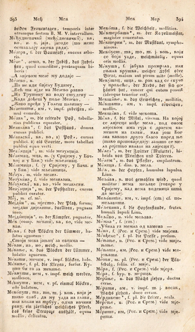 Ме н 39i З9З Међ Мск betbčtt ^Frauentagen, temporis inter utrumque festum B. M. V. intervallum. Мефудневички (међудневички), ка, но , н. n. jaja, јагоде (mo жене Мер Мекотпа, f. Dic е!фf>e11, mollities. Мекгпербаша *, m. Der £a peUmeijfer, ocmaB.bajy лијека ради). Мезгра, f. Der iöaumfaft, succus arbo- ris. Мезе * , зета, n. Der 3^$ > ba§ §en , quod comeditur, posteaquam bi- beris : ,,A лијевом мезе му додаје —- Мезево, u. „Па не идк бијелу Будиму, ,,Beh пш ајде на Мезево равно „На Трутину на воду студену — „Када дсфеш ^ поље Мезево, ,,Живо пређи у Голеш планину —- Мезетиши, им, v. impf, §ubei$en, si- mul comedo. МеЗил % m. Die reifenbe tabella- rius publicus equester. Мезилана*, f. bö£ ^oßbäUö, domus cursus publici. Мезнлски, ка, ко, i) tpoft», cursus publici. 2) aiš Courier, more tabellari pubi ici equo vecti Мезалџија * , m. vide мезулиија. Мезимац, мца, m. (y Сријему, y Бач- кој ii y Бан.) vide мљезпнац. Мезимица, f. (y Сријему, y Бачк. и y Бан.) vide мљезиница. .Мезул , m. vide мезил. Мезулана, f. vide мезилана. Мезулска , ка, но , vide мезилсни. Мезулџија*, m. Der *Pofrl;cdter/ cursus publici curator. Mej, m. cf. lviP. Мејдан*, ш. mjecmo, Der <pia£, forum; мејдан дијелити, DueUiren, pugnam ineo. Мејданџија*, m. Der ivämpfer, pugnator. Мек (comp. мекши), на, Po, vide ме- кан. Muh a, f. ba§ Dioden Der ßärnmer, ba- latus agnorum : „Стоји мека јањатр за овцама —» Мекан, на, но, пндф , mollis. Менање, n. Daö Dioden Der ßämmer, balatio agnorum. M екати, мечнм, v. impf, blöden, balo. Мениње, f. pl, Die ävlcpen, furfur. Ky- пио би га за мекиње. Меннути, нем, impf. ше!ф roerben, mollesco, Мекнути, нем, v. pf. einmal blöden, edo balatum, Мекбпут , та , гпо, гп. ј. коњ , који je птако сзаб, да my узда на глави, или колан на трбуу, одвда начини рану, ein багШфее птфафеб ^ferD, Dal feine Strapaze au§ljdlt, equus mollis, delicatus. magister concentus. Мешперин*, m. bcr DJluftfant, sympho- niacus. Мекбуст, ma, mo, ш. j. коњ, ноји ce боји узде, roeicbmäuUg, equus oris mollis. Мекуша, f. јабука промр .ла, или гњила крушка, те1фег dpfel ober 53irue, malum aut pirum mite (molle). Мекушац, шца, m. рак над ce свуче y прољеБе, Der &i*ebö, Der ftct) ge* Rautet l)at, cancer qui cutem posuit (ideoque tenerior est). Мекшање, n. Da? (Srmenljen, mollitia. Мекшати, ам, \. impf. erweichen, mollio. Мекшина, f. vide мекота. Мела, f. Die Niftel, viscum. На којој се лијесци нађе мела, под ohoivi лијеском има гуја с драгим на- меном на глави, или још Бог зна каново друго благо поред ње (тано приповиједају: зашто се те- ла ријешно налазп на лијесци?). Mt-лез*, т. Der 3n?itter (Mulatte), hi- brida von 2Jlenfdjen unD X^ieren. Мелем *, m. Das фјТајТег, emplastrum, Мелица, f. dim. V. мела. МеЉ , m. Der ^opfen , lmmulus lupulus Limi. Мељава, n. таб gemahlen toirb, quod molitur: нема мељаве (гоЕоре y Cpiijeiviy, кад нема воденица шта да меље). Мел>а'вити, him, v, impf, (cm.) cf. no- мељавити. Мељевина, f. Die .ftopfenflaube, frutex, hurauli lupuli Limi. Мељиво, n. vide мељава. Мемла * , f. (cm.): ,,убила га мемла од камена — Ме'на, f. (Рес. и Срем.) vide мијена. Мбнђеле*, f. pl. Die фreffe , prelum. Мењање, n. (Pec. и Cpeivi.) vide мије«, њање. Мењагпи, arvr, (Pec* и Срем.) vide wiii- јењати. Меови, m. pl. (Pec. и Cpeivi.) Der 1Б1а= febalg, foliis, cf. ivrnjev Mepa, f, (Pec* и Cpeivi.) vide мјера. Mepa, f. hyp. v. мерица. Мерање, n. Das 'Жафб sieben, ductus cerae. Мерати, ам, v. impf. m. j* восак, ЗДафб sieben, duco ceram. Ме'рдивене *, f. pl. Die ßeiter, scala. Мерење, n. (Pec. 11 Срем.) vide wije- рење. Меритп, им, (Pec. и CpeM.) vide mje- рити.