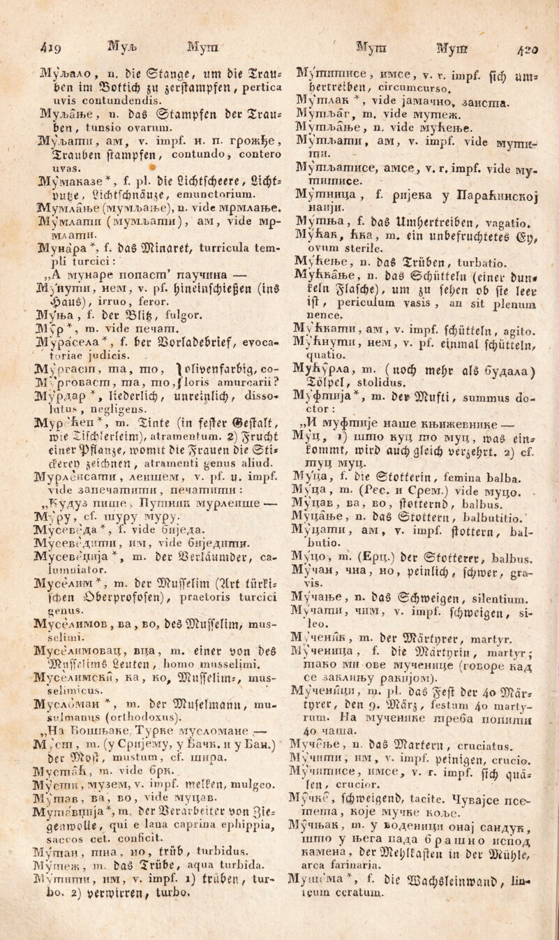 439 Шуљ Мугп Муљало, n. bie 0fattge, um bie SratH Den im ЗЗоЖф gu §etflampfen/ pertica uvis contundendis. Муљање, n. bag @tampfen ber Srau^ bcn , tunsio ovaruiu. ЗМу љагпи, aivi, v. impf. н. п. грож^е, Stauben jfampfen, contundo, contero uvas. Му маказе *, f. pl. bie ЛфГГфееге, Stc^fs OlUje , l?hf)tfcpnäl!$e, emunctorium. Мумлање (мумљање), n. vide мрмлање. Мумлати (мумљагаи), ам, vide тр- млати. Мунара % f. bag föltnaref, turricula tem- pli turcici: „A мунаре nonacm’ паучина — М}'нути, нем, v. pf. l;inein[cpie§en (tng JpaUŠ), irruo, feror. ЗУГуња , f. bcr Vlitj, fulgor. 31\p*, m. vide печагп. ЗбГурасела *, f. ber Vorlabebrief, evoca- toriae judicis. JVlypracm, ma, mo, \ olioetifatbig, co- МБрговаст, ma, mo,floris amurcarii? ЗИурдар % Не&егНф, ипгетПф, disso- lutus , negligens. 2Vlyp 'ben *, m. Sinte (in fejfer ©effalt, nue Sifcblerleim)^ atramentum. 2) ^rud)t einer ipflanse, momtt bie grauen bte @ti* cfecet) jeiđmftt, atramenti genus aliud. Мурлеисати , леишем, v. pf. u. impf, vide запечатити , печашити : „Будуз пише , Путшш мурлеише—• М;,'ру, cf. шуру ivrypy. Мусеведа*, f. vide биједа. Мусевсдити, mvi, vide биједити. Мусевеција *, т. ber SSerldumbec, ca- lumniator. Муселим *, т. bei* ^ftuffeftm (Strt fitrüis fcpen Obetprofofen), praetoris turcici genus. Муселимов, ва, во, beg ^tlffelim, mus- sei i mi. Муселимовац, вца, m. einer yon be§ 'XfiuffeltmS ßeittcn , homo musselimi. Муселимснн, ка, ко, 9Л'uffelim-r mus- selimicus. Мусломан *, m. ber ^htfelmanu, mu. sulmarms (orthodoxus). „Ha Бошњаке, Турке мусломане—- M (cm , m. (y Cpnjeiviy, y Бачк. и y Бан.) bcr , mustum, cf. шнра. Mycmafe, m. vide брк. Мусши, музем, v. impf, melfen, mulgeo. My maß , ва , во, vide муцав. Мушавтшја% m ber Verarbeiter yon 3'te= genrooUe, qui e lana caprina ephippia, saccos cet. conficit. Муптан, шна. но, trüb, turbidus. Мугпеж , m. bag Trübe, aqua turbida. ЗТутпитпи, им, v. impf, i) trubetl t tur- bo. 2) oermitren, turbo. Sfyra Myiff 420 Муттписе, имсе, v. r. impf, (јф um- bertreiben , circumcurso. Мутлан *, vide јамачно, заиста. Мутљаг, m. vide мутеж. Мутљање, n, vide мућење. Мутл>ати, ам, v. impf, vide мути- ти. Мутљатисе, амсе, v. r. impf, vide му- титисе. Мутница , f. ријека у ПараЛшнској наији. Мутња, f. bag Umljertreiben, vagatio. ТуЈуКак, Бка, m. ein unbefruchtetes (§9, ovum sterile. МуБење, n. ba§ Trüben, turbatio. МуЈшање, n. bag ©cfcütfeln (einer bmt* fdn $1а[фе), um 51t fef;en ob fte leer ijf t periculum vasis , an sit plenum nence. Myfmamn, ам, v. impf, fc$üttefn, agito. Myfmymii, нем, v. pf. einmal [фиБе!п, quatio. Мућурла, т. (поф mehr alš будала) Tölpel, stolidus. Муфгпија*, m. ber- 4)3ittfti, summus do- ctor : „И муфтије наше књижевнике — Муц, i) што куц то муц, mag ein- fommt, rnirb аифаГеЈф verehrt. 2) cb туц муц. Муца, f. bie 0toftCrin, femina balba. Муца , m. (Pec. и Срем.) vide муцо. Муцав , ва, во, flotternb, balbus. Муцање, n. bag 0tottern, balbutitio.’ Муцати, a ivi, y. impf, flottem, bal- butio. Муц°, m. (Ерц.) ber 0totferrr, balbus. Мучан, чна, но, рехпИф, |фтег, gra- vis. Мучање, n. bag 0фтеЈдеп/ silentium. Мучати, чим, v. impf, [фтeigen / si- leo. Мученик, m. ber SJbä’rfprer, martyr. Мученица, f. bie 9Jidrfi;rin, martyr; тако ivin ове мученице (говоре кад се занлињу ракпјом). Мучеиици, т. pl. Dag gef! ber 40 SOlor* tt;ver t ben 9. 'D'cärj, festum 40 marty- rum. Ha мученике треба погшти 4о чаша. Мучсље, n. bag Martern, cruciatus. Мучити, им, v. impf, peinigen, crucio. Мучитисе, имсе, v. r. impf. [|ф quä- len , crucior. Мучке , ^metgenb, tacite. Чувајсе псе^ merna, које мучне коље. Мучњак, m. у воденици онај сандук, што у њега пада брашно пспод камена, ber 3)lel;lfaj!en in ber sjÖiüf;!e, arca farinaria. Мушсма*, f. bte 5Баф§1е1птапВ>, lio- i eum ceratum.