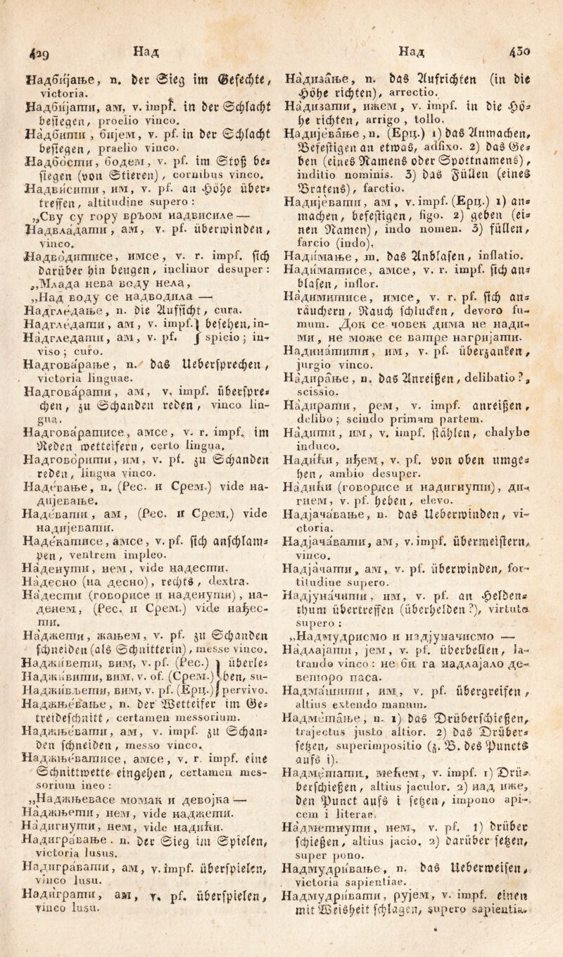 I 4^9 Над Надбпјаље, n. ber ©teg tm ©eftđ)U, victoria. Цадбијагпи, ам, v. impf, in bet 0ф1аф1 befielen r proelio vinco. Надбшпи , бијем, v. pf. in ber 0ф1аф1 befielen, praelio Vinco. Надбости, бодем, v. pf. im 0fojj be* ftegen (x>ou ©fieten)cornibus vinco. Надвнсити, iivx, v. pf. an лрсфе iibet* treffen , altitudine supero : „Сву cy гору вргом надвисиле — Надвладати , ам, v- pf. ü&ermin&Ot, vinco. НадБодитисе, имсе, v. r. impf. ftdj Darüber bin beugen / inclinor desuper: „Млада нева воду нела, „Над воду се надводила —« Надгледање, n. Die 2iuff^t, cura. Надгледаши, aivi, v. impf.| beleben, in- Надгледати, am, v. pf. J spicio; in- viso ; curo. Надгова'раље, n. ba$ Ue&erfpr-ecben, victoria linguae. Надговарати, aivi, v. impf, übecfpre* феп, $u ©фзи&еп reben / vinco lin- gua. Надговаратисе, амее, v. r. impf. im Üteben wetteifern / certo lingua. Надговориши, им, v. pf. 0фanben reben / lingua vinco. Надевање, n. (Pec. и Срем.) vide на- дијеЕање. Надсвапш, ам, (Pec. ir Срем.) vide надијевагшг. Надекатпсе, aivice, v. pf. ftđ; ап1фГат* pen / ventrem impleo- Наденути, нем, vide надесгпи. H адесно (на десно), геф!б / dextra. Надести (говорисе и наденупш), на- денезд, (Pec. n Cpeivi.) vide нai)ec- ru и. Наджепти, жањем, v. pf. §u ©фап&ел fd)neiben (а(<? ©фпШегт), messe vinco. Надживети, вин, v. pf. (Pec.) | überles Наджнвигаи, вим, v. of. (Срем.) Јфеп, su- Надживљегпи, вим, v. pf. (ЈЕрц.)| pervivo. Каджњевање, n. ber Wetteifer im ©es treibefcbnift, certamen messorium. Наджњевагпи, ам, v. impf, flit 0фап* Deu fcbnetDen , messo vinco. Наджњевадшсе, aivice, v. r. impf, eine 0cbnittn?etfe eingelien, certamen mes- sorium ineo : „Наджњевасе ivioiviaii и девојка — Наджњеши, neivr, vide наджсши. Надигнути, нем, vidc нади&и. Надигравање. n. Der 0ieg trn ©pielen, victoria lusus. Надигравати, aivi, у.impf, überfßielcn, vinco lusu. Надиграти, ам, Т, pf. überfptelen, yinco lusu. Надизање, n. bg§ 2fufndjten (in bie ЈрОрГ Пф1еп), arrectio. Надизати, ижем, v. impf, in bte ■£>0=’ l;e Г1ф1еп/ arrigo, tollo. Надијевање ,n. (Ерц.) i) baß 2Imnacben, SBefefHgen an etmaö, adfixo. 2) Daš ©e* ben (eines 9iamen$ ober ©pottnamenS) / inditio nominis. 3) baö Süden (eiltet ^Brafenš)/ farctio. Надијеватн, aivi, v. impf. (Ерц.) 1) an« тафеп, befefitgen, figo. 2) geben (ei* neu tarnen), indo nomen. 3) füllen/ farcio (indo), Надимање, m. baš 2tnblafen, inflatio. Надиматисе, aivice, v. r. impf, рф an? blafen, inflor. Надимцтисе, имсе, v. r, pf. ј!ф ans гаифегП/ Diaud) fdjlitcfeit, devoro fu- mum. Док ce човен дима не надич ми, не може се ватре нагријатпи. Надинатигпи, mvi, v- pf. überjanfen, jurgio vinco. Надирање , n. baD 3jttreifjjćtt / delibatio ?9 scissio. Наднрагпи, рем, v. impf, anreijjen , delibo ; scindo primam partem. Надитпи, invx, v. impf, jlcit/len / chalybe induco. Надићи, иђем, v. pf. non oben ttmgSa f)en / ambio desuper. Надићн (говорисе и надигнупш), ди-< гпем, v. pf. l;eben / elevo. Надјачавање, n. bat? Uebermiuben/ vi- ctoria. Н-адјача'вати, aivi, v.impf. übermei|dent/ vinco. Надјачати, ам, v. pf. übetWtnben, for- titudine supero. Надјуначити, им, v. pf. an Reibens tbum übertreffen (überb^ben ?), virtute, supero : „Надкдудрисмо и надјуначисмо — Надлајати, jeivi, v. pf. überbeOeit/ la- trando vinco : не би га надлајало де- веторо паса. Надмашиггш, nivi, v. pf. übergtetfcn , altius extendo manum. Ha д ivi tun аљ e, n. 1} ®rübevfcbießeit^ trajectus justo altior. 2) baö X)rüber* feiert/ superimpositio (ß. ^5. beö ^)unct§ aufy i). Надмешагпп, ivrefiCM, v. impf, i) 0uü- betfdpe^en, altius jaculor. 2) иад ime, ben фипс( aufö i [eben, impono api-., cem i lilerae, Надмепшугпи, new, v. pf. 1) brübec fcbie§en / altius jacio, a) Darüber [е|еп/ super pono. Надмудривање, n. baö Uebern?eifeii/ victoria sapientiae. Надмудриваши, рујем, v. impf, einet? mit iffieisbeit fc^lagcn/ supero sapientia