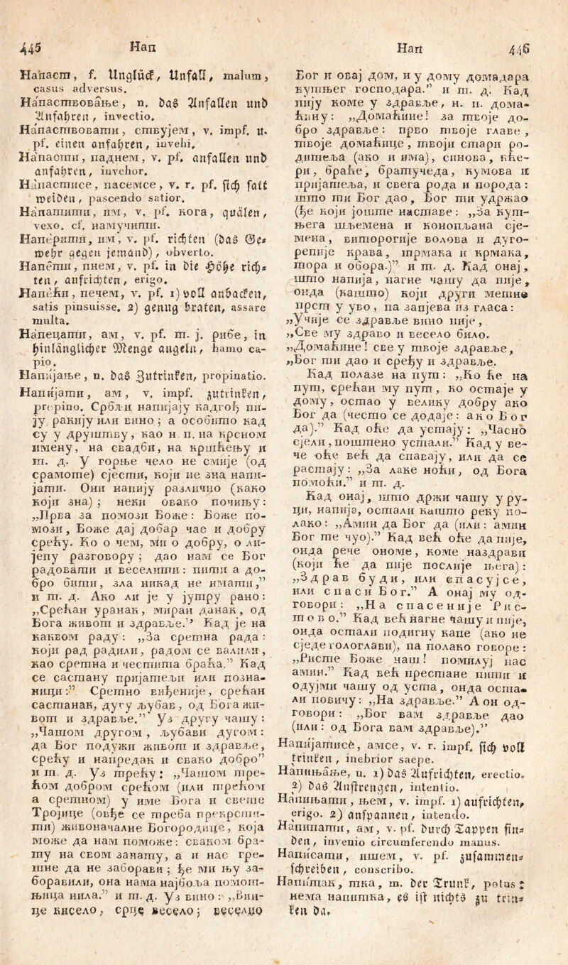 Hahacra, f. UnglücF, Unfall, malum, casus adversus. Напасшвовање, n. Unfällen imt> 3illfa^ren , invectio, НапасшБОБаши, сшвујем, v. impf, it. pf. einen anfa^ren, iuveld, Напасгпи, паднем, v. pf, anfaHen imb anfalpten, invehor, Наиастисе, пасемсе, v. r, pf. ftcf) tueibeu , pascendo satior, H апагаштш, irvi, v. pf. кога, quälen, vexo, cf, намучити. Наперити, iiivi* v. pf. rillen (baš ©e« tuel;r gegen jemanb), obverto. Напетп, гшем, v. pf. in i)ie £i>fye ridjs ten, aufiid)ten, erigo. Ham'fui, печем, v. pf. i) уоП anbacFen, satis pinsuisse. 2) genug braten, assare multa. Напецаггш, aivi, v, pf. ш. j. рибе, in hinlänglicher Ш1епде angeln, hamo ca- pio. Напијање, n. baS 3«fttnFen, propinatio. Напијати, ам, v. impf, ptiinFen, propino. Србли напијају кадго!) пи- ■ју ракију или епно ј а особпгпо над су у друштву, као н п. на крсном имену, на свадби, на кршћењу и т. д. у горње чело не смије (од cpaxViome) сјесттш, ноји ме зна напи- јагпи. Они напију разлнчно (кано који зна) j неки овако почињу: „Прва за помози Боже: Боже по- мози, Боже дај добар час и добру среБу. Ко о чем, ми о добру, о ли- јепу разговору ; дао нам се Бог радовати и веселити: пшгш а до- бро бшпи, зла никад не имагпп и тп. д. Ако ли je у јутру рано: ,,СреБан уранак, миран данак, од Бога живот и здpaвљe.,, Кад je на наквом раду: „За сретна рада : који рад радили, радом се валили, као сретна и честита браЈла,” Кад се састану пријатељи или позна- ници Сретно Еиђеније , среБан састанак, дугу љубав, од Бргажи- вош и здравље.” уз другу чашу : „Чашом другом , љубави дугом: да Бог подужи живот и здравље, среБу и напредак и свако добро’1 и гп. д. уз гпреБу: „Чашом шре- fioivi добром cpefi'oivi (или mpefiovi а сретном) у име Бога и свете Тројице (овђе се треба прекрстч- ши) живоначалне Богородицб7 ноја шоже да нам поможе: сваком бра- my на СБ01У1 занату, а и нас гре- шне да не забораЕп ; 1>е ми њу за- боравили, она нама најбоља помот- њица нила.” и rn. д. уз вино : „Вин- це кисело, cpiT^ весудо ј врсрлџо Бог и осај дом, и у дому довгадар.а кутњег господара.” n'm. д. Кад пију коме у здравље, н. и. дома- Бпну: „ДомаБине! за твоје до- бро здравље: прво твоје главе , тпвоје домаБнце , гпвоји стари ро- дигпеља (ако и има), спнова, вће~ ри, браће, братучеда, кумова n пријашеља, и свега рода и порода: што гпи Бог дао, Бог пш удржао (1)е ноји јошгпе насшаве: „За кут- н>ега шд^емена и конопљана сје- мена, виторогије волова и дугО- регшје крава, mpiviana п крмака, шора и обора.)17 и ш. д, Кад онај, што напија, нагне чашу да пије^ окда (нашшо) који други метн® прсгп у уво, па запјева из гласа: «Учије се здравље вино пије, j,CEe iviy здраво и весело било. „ДотаБине! све у гпвоје здраЕље, „Бог ти дао и сређу и здравл>е. Кад полазе на пуга : ,.Iio Бе на пут, среБан шу пут, ко остаје у дому, остао у велику добру ако Бог да (чесгпо се додаје: акб Бог да).” Кад ofie да усгаају; „Чаено ејели, поштено усталн.”’ Кад у Be- ne оБе веБ да спавају, или да се расшају: „За лаке ноБи, од Бога nÖlVLofui.” И ПТ. Д. Кад онај, што држи чашу у ру» ци, напкје, осталп нашто реку no- лако: „Амин да Бог да (или: aivmn Бог гпе чуо)” Кад веБ оБе да пије, онда рече ономе, коме наздрави (ноји Бе да гшје послије њега): „3 д рав 6 у д и , или епасуј се, или с ii а с и Б о г.” А онај му од- говори : „Н а спасеније 'Рne- in о в о.” Кад веБ нагне чашу н ппје, онда остали иодигну капе (ако не сједе х ологлави), na полако говоре : „Ристе Боже наш! помилуј нас амин.” Над веБ пресшане пшгш и одујми чашу од усгпа, онда оста. ли повичу: „На здравље.” А он од- говори: „Бог Baivi здравље дао (или: од Бога вам здравље).1’ Напијатисб, амсе, v. r. impf. fjcf> uoll trinHen , inebrior saepe. Напињање, n. i) 2lufrid)fen, erectio. 2) öaß 21nffrengen, intentio. ( Напињати , љем , v. impf, i) attfi'iđ; 12iv erigo. 2) anfpannen , intendo. Напипати, am, v. pf. bitrd) Sappen fin^ Den, invenio circumferendo manus. Hamicamif, ишем, v. pf. jtifammeits fd) reib en , conscribo. Напитак , гпка, m. her SrttnF, potus j нелга напптна, eö ifi ШфРЗ ut trina Fen Oa»