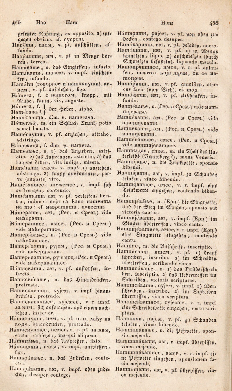 gefegter ex opposito. 2)ent* gegen obviam, cf. cycpem. Hacymu, cneivi, v. pf. anfdjütteu, af- fundo. Насушшпи, hm, v. pf. in 'ЗЛеиде bör« ren, torreo. Натакање, n. baS (gingieffett, infusio. Нашакати, тачем, v. impf, etnfфеп* , infundo. НатаЈш (говорисе и натаннути), ак- нем, v. pf. a n f рiе ß eu , figo. Натега, f. c натегом, fnapp, mit ^Jiube , faum, vix, anguste. НагаегачадЈ 6ес ' “Pho- Hamt-тачица, dim. fc. наптегача. Натегљај, m. ein @d;lucf, Srunf,- potio semel hausta. Натегиути, v. pf. anjie^eit, attraho, adstringo. Натежица , f. dim. t>. натега. Натсзање, n. t) böö 2lnjief)en, astri- ctio. 2) ba$> 'Дпјкепдеп, astrictio. 3) ba$ fiiaope üebeit, vita indiga, misera. Натезати, ежем, v. impf. 1) ein$ieljen, adstringo. 2) fnapp auöfomtimi, par- vo (anguste) vivo. Натезатисе , тежемсе , v. impf. |1ф anfhenqen, contendo. Натентати, arvi, v. pf. bevleifen,. ten- to, induco: који га ^аво иатРнШа на mo ? ef. навратити, навести. Натерати, ам, (Рес. и Cpeivi.) vide Hafvepamn. Натератисе, амсе, (Pec. и Срем.) vide Hahcpamnce. Натеривање, n. (Рес. и Cpeivr.) vide наЕсривање. Натер/ватпи, pyjeivi, ( Рес. и Срем.) vide наКеривагпн. Натергшатлсе, рујемсе, (Рес. и Срем.) vide наћериватисе. Нагпискати, aivi, v. pf. anflopfen / in- farcio. Натискквање, n. baš *£manbrücfen, protrusio, Налтискавати, кујезд, v. impf, fjinan» brüifen , protrudo. Нагаискнватисе , кујемсе, v. r. impf, за milvi, ftđ) aufmačpen, unb einem паф; fefjen , insequor. Натиснути, нем, v. pf. н. п, лађу на воду, bmanbrmifen, protrudo. Натиснуггшсе, немсе, v. r. pf. за.ким, .einem чаоМереп, insequi aliquem. Ha гпицатве, n. ba§ 'dlnfpreßen ^ fixio. Нашицати, ичем, v. impf. anfpiegen, ligo. Нагпкрлвање, n. bg3 3ubecfen> confe- ctio. Наткривати, ам, v. impf, open CteU/ desuper contego* Нашкрити, ријем, v. pf. pon oben ju* becfen , contego desuper. Натоварити, им, v. pf. belaben, onero. Натопити, им, v. pf. i) iu Wenge fđjmeljen, liquo. 2) onf$rael§en (butefj ©фтН$еп befubcln), liquando maculo. Нашодрчптисе, имсе, v. r. pf. aula«» fen, incurro: који трчи, он ce на- гпопрчи. Наторитп, им, v. pf. anmtffcn, ster- cus facio (pom 23ieb). cf. mop. Наточити, им, v. pf. eiif$en£enf in- fundo . Натпевање, n. (Pec. и Срем.) vide нат- пијеваље. Натпевати, a m, (Pec. и Cpeivr.) vide натпијевагпи. Натпевапти, ам, (Pec. и Среот*) vide натпјевати. Натпеватисе, амсе, (Pec. и Срем.) vide натпијеватисе. Натпиздан, стка, т. ein ЗфеЦ&ебЦп* tedeibg (Senuöbetg ■), mons Veneris. Натпијање, n. bie Xrinfmeffe, sponsio bibendi. Натпијати, am, v. impf, jn <Ć^anben trtnfen, vinco bibendo. Натпијапгисе, амсе, v. r. impf, einc Xvinfwette eiligeren, contendo biben- do. Натпијевање, n. (Ерц.) bie ©mgmeffe*. nnb Der @ieg im ©ingen, sponsio aut victoria cautus. Натпијевати, ам, v. impf. (Ерц.) im 0in9en übertreffen , vinco cantu. Натпијеваттшсе, амсе, v. r. impf. (Ертр) eine ©ingmefte eingefjen, contendo cantu, Нагпгшс, m. bie itflфcift, inscriptio. Натпнсати, ишем, v. pf. 1) braitf f^reiben, inscribo. 2) im ©фге^еп überfreffen, scribendo vinco. Натппсиваље, n. 1) baž X5rüberfфrei». ben, inscriptio. 2) Uebertreffen im ©фreiben/ victoria scripturae. Натписивати, cyjeivr, v. impf. 1) uber« f^retben, inscribo. 2) im ©qjVeibert Übertreffen , vinco scriptura. Нагпгшспватисе, cyjeivice, v. r, impf, eine @4>reibet»etfe einдфеп, certo scri- ptura. Натпити, пнјем, v. pf. ©фдпђеп trinfen , vinco bibendo. Натпишавање, n. bie fpi§tt)effe, spon- sio mejendi, Натпншавати, aivi, v- impf. ÜberptffeIt, vinco mejendo. Натгшшаватисе, aivice, v. r. impf, ei* ne spigroette eiligeren, sponsionem fa- cio mejendi. Натпишати, ам, y. pf. iiberpiffen/ vin** co mejendo.