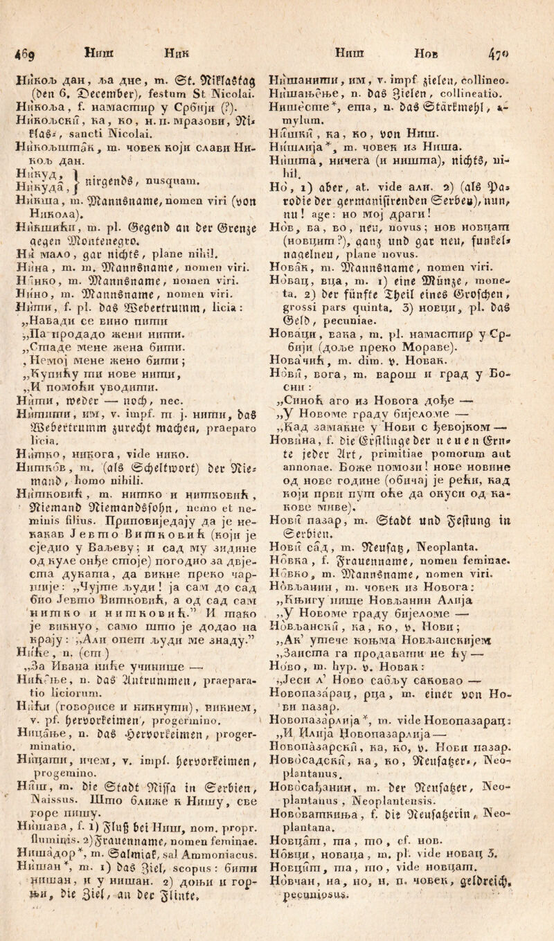 Никољ дан, ља дне, m. @f. 9fciFIa$fa# (ben б, ^December), festum St Nicolai. Ниноља, f. нашасшир y Србнји (?). Никољсни, на , но , н. ri. мразови, 9П* flaš*, sancti Nicolai. Нинољшгпак , m. човек који слави Нн- Ko.Tb дан. ШкудЗ,} «irgend, nusquam. Никша, m. ^аппбпаше, nomen viri (von Никола). Никши1ш, m. pl. @egenb au ber ©ten^e gegen ifllontenegto. H*i мало, gat mdjf£, plane ni ai!. Нина , m. m, üftattnönattie, nomen viri. H ‘hko, m. OJiannSname, nomen viri. Нино, m. ^ann^namc , nomen viri. Нши, f. pl. ba£ Söeberfrumm, licia: „Навади ce вино питпи ^Паиродадо жени нити, ,,Стаде мене жена бигпи. , Немој мене жено бигпи ; „Купићу ти нове нигпи, ,,И помоБи уводити. Ншпи, webet — поф, nec. Ншгшгпи, им, v. impf, т ј. нити, ђаб ÜBebetttumm §ured)t тафеп, praeparo licia. H ,'шшо , никога , vide нико. HiimnoE, т, (al§ @фе1(шоН) bet 9tie* maiib / liomo nihili. HiimROBiift, m. НИГПКО и hhtjikobiiR , S^iemanb 9Hemanb£fol)n, nemo et ne- minis filius. Приповиједају да je ие- какав Јевшо Витковић (којн je сједио у Ваљеву; и сад rviy зидине од куле онђе сшоје) погодио за двје- cma дукаша, да викне преко чар- imije: „Чујгпе људи ! ja ca:vi до сад био Јевто Витковић, а од сад caivi н и т н о и н и т к о в и ћ.” И тако je виннуо , само што je додао на крају: ,,Али опет људи ivie знаду.” Hnfie , n. (cm ) ,3a Ивана imfle учинише — Ни&Гње, n. ba£ 2luttunimeu, praepara- tio liciorum. Hiifui (говорисе и кикнути), виннем, v. pf. ftervorfeimen, progermino. Ницање, n. baö Jpervotfetmen, proger- minatio. Ницати, ичем, v. impl. betvorfetmen, pro gemino. H11111, m. bie Sfabt 9Ttffa in ©erbien, Naissus. Што ближе к Нишу, све горе пишу. Нишава, f. 1) ‘Jlug bct Ннш, nom. propr. fluminis. 2)graucnnanie, nomen feminae. Нишадор*, m. ©üliTHöf, sal Ammoniacus. Нишан*, m. 1) ba3 ^iel, scopus: бити ришан, и y нишан. 2) доњи и гор- њи, bie 3ie(, au bet ЗПпПч Нишанитпи, invi, v. impf Riefen, collineo. Нишањење, n. baö fielen, collineatio. Нишесгпе*, ema, n. ba3 ©tarfmeljl, 1- mylurn. HiTuiKM , ка, ko, von Hmn. Нишлија*, m. човек из Ниша. Ништа, ничега (и ништа), тф(3, ni- hil. Нб, 1) aber, at. vide али. 2) (aB robie bet gerntamftrenben ©etbee), nun, nu ! age : ho ivroj драги ! Hob, ва, во, neu, novus 5 hob новцапг (новцит ?), gan$ imb gat neu, funfel* nagelneu, plane novus. Нован, т. ^annSname, nomen viri. Нбвац, вца, m. 1) eine ÜJluttje, mone- ta. 2) bet fünfte ЗфеЧ eines @го[феп, grossi pars quinta. 3) новци, pl. ba£ (Selb, pecuniae. Новаци, вака, m. pl. намасгпир y Cp- бнји (доље преко Мораве). НовачиЈк, m. dim. v. Новак. Нбви, вога, т, варош и град у Бо- Снн : „CiTHoh. аго из Новога до^е — „У Новоме граду бијело.ме — ,,Кад замакне у Новн с ђевојком — Новина, f. bie (Srjilinge bet neuen (Srn<» te jebet 21tt, primitiae pomorum aut annonae. Боже номози! нове мовине од нове године (обичај je pefvH, кад који први пут ofie да окуси од на~ кове миве). Новч пазар, т. ©tabt unb in ©erbten. Hobu сад, m. 3£eufai3, Neoplanta. Нбвка , f. ^rauennamc, nomen feminae. Hqbho, m. ifflannöname, nomen viri. Нбвљанин , m. човек из Новога; „Књигу нише Новљанин Алија ,,у Новоме граду бијеломе -— Нбвљанскн , ка, ко, v, Нови ; „Ак1 утече коњма Новљанскијем »Заиста га продавати не fty — Нбво, т. ћур. Новак: „Јеси л1 Ново сабљу сановао — Новопазараи;, рца, т. einet von Но- 5ви пазар. Новопазарлија Y, m. vide Новопазарацз „И Нлпја Новопазарлија — Новопазарскп, ка, ко, v. Нови пазар. Новбсадсни, ка, ro , i>ieufa|et», Neo- plantanus. Новосађанин, т. ber ^eufćt^et, Neo- plantanus , Neoplantensis. Нововатниња, f. bie 9teufa^etin, Neo- plantana. Новцат, ma, mo , cf. hob. Нбвци, новаца , m, pl. vide иовац 5, Новцит, ma, mo, vide новцат. Нбвчан, на, но, н, и. чо^ец, gelbrdib* pecuniosus. •1