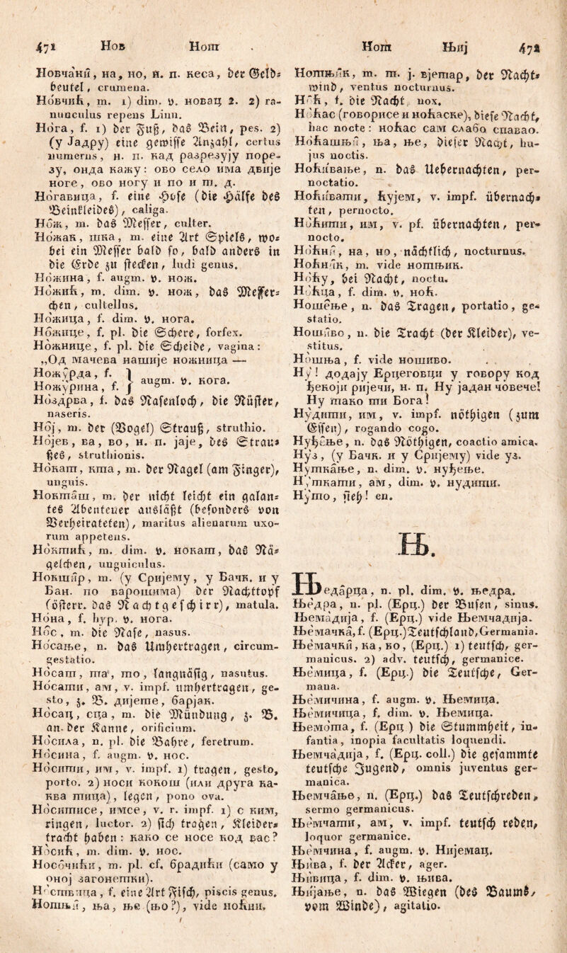 47* 47* Новчани, на, но, H. п. кеса, ber 0clbs beutel, crumena. НовчиЕ, m. i) dim. p. новац 2. 2) ra- nunculus repens Liim. Hora, f. i) ber ba6 23em, pes. 2) (y Јадру) eine gemiffe 2Ui$ahG certus numerus, н- n. кад разрезују поре- зу, онда нажу: обо село има двије ноге, обо ногу и по и m. д. Ногавица, f. eine ^dofe (bie фаЦг be£ 5$cm£ietbe£), caliga. Нбж, m. baö s)31e(fer, culter. Ножак, шка, m. eine 2lrt ©рМб, roo« bei ein OJleffer halb fo, halb anberö in bie (Srbe ju jlecfen, ludi genus. Ножина, f. augm. нож. НожиБ, m. dim. #. нож, bö§ 9ftejfers феп / cultellus. Ножица, f. dim. tt. нога. Нбжице, f. pl. Die ©феге, forfex. Ножнице, f. pl. bie @d)eibe, vagina: „Од мачева нашије ножница — } augm. i). кога. Ножурда, f. Ножурпна, f. Нбздрва, f. bo§ 91а[еп1оф, bie lüftet, naseris. Hoj, m. ber (23ogcl) ©£tail§, struthio. Нбјев, ва, во, h. n. jaje, be£ ©trau» fjeö , struthionis. Нокапт, mna, m. ber 9Tagel (am Ringer), unguis. Нокташ, m. ber Uid)t ein galan= te§ Abenteuer ausläfjt (befonberis *>on Verheirateten), maritus alienarum uxo- rum appetens. НбкгпиБ, m. dim. ». нонагп, baO geieben/ unguiculus. Нокшир, m. (y Сријему, y Бачк. и y Бан. no варошима) ber ^lac^ttopf (öfferr. bač 91 a сђ t д e f ф t r r), matula. Нбна, f. hyp. нога. Hoc, m. bie 9?afe, nasus. H бсање, n. ba§ Umbertragen, circum- gestatio. Hocam, ma, mo , (angudftg, nasutus. Нбсати, ам, v. impf, umfjerttageit, ge- sto , $. 53. дијете, барјак. Носац, сца, т. bie 9ftünbimg, $. 55. an-ber itanne, orificium. Носила, n. pl. bie 53af>re, feretrum. H осина, f, augm. hoc. Носити, ш, v. impf. 1) fragen, gesto, porto. 2) hoch кокош (или друга ка- ква тица), legen, pono ova. Носитисе, имсе, v. r. impf. 1) c ким, ringen, luctor. 2) (1ф trogen, Kleiber* fraeht haben : како ce носе нод вас? НосиБ, m. dim. hoc. НосочиБи, m. pl. cf, брадићи (само y оној загонетки). Нбствпца, f. eine 21rt ^Цф, piscis genus. Нотњн, ња, ње (њо?), yide но&ни. Ншј НотњиК, т. т. ј. вјетар, ber 91аф£* mtnb , ventus nocturnus. H “R, t. bie 9еаф£ nox. H 'Еас (говорисе и ноЕаске), biefe 9ТаФ£, hac nocte: ноЕас caivi слабо спавао. НбЕашњб, ша, ње, Dieier Vtaajt, hu- jus noctis. НоЕивање, n. bal Шбегпафгеп, per- noctatio. НоЕиватн, Eyjeivr, v. impf, гфегпаф» ten, pernocto. Нб1шти, ш, v. pf. übernaфten, pei> nocto. НбЕнб , на, ho, паф(Пф, nocturnus. НоЕн-чк, m. vide ногпњик. Hdfcy, bei 91аф(, noctu, Hdfeqa, f. dim. hoE. Ношење, n. ba£ Xragen, portatio, ge* statio. Ho шнво, n. bie Хгаф1 (ber 5Heiber), ve- stitus. Ho шња, f. vide ношиво. Hy ! додају Ерцеговци y говору код ^екоји ријечи, н. п, Ну јадан човече! Ну тако ти Бога! Нудшпи, им, v. impf, jiptfjigcn (jitttt @(fen) , rogando cogo. Нуђбње, n. bad Röthigen, coactio amica. Hy*. (y Бачн. и y Cpnjeiviy) vide уз. Нушкање, n. dim. p. нуЈђење. H ,'ткагпи, ам, dim. v, нудиши. Hymo, »1е^-г en. Њ 'едарца, n. pl, dim. tf. њедра. Њедра, n. pl. (Epq.) Der 53ufen, sinus. Њемадија, f. (Ерц.) vide Њемчадија. H>eivia4Ra,f. (Ерц.)Хец([ф1а1^,Germania. Њемачки, ка, ко, (Ерц.) 1) teuffcbr ger- manicus. 2) adv. teutfch, germanice. Њемица, f. (Ерц.) bie 2еи£1фе, Ger- mana. Њемичина, f. augm. Н>емит;а. ЈБемичица, f. dim. v. H>eivmqa. Hieivioma, f. (Epq ) bie ©tumm^eit, in- fantia , inopia facultatis loquendi. Њемчадија, f. (Epq. coli.) bie gefammfe £еи£[фе 3ugenb, omnis juventus ger- manica. Њемчање, n. (Ерц.) ba§ 2eu^fфreben^ sermo germaniens. Њемчати, ам, v. impf. (еи£[ф reben, loquor germanice. ББемчина, f. augm. *>. Нијемац. Ббива, f. ber 2lcfcr, ager. Нитвица, f. dim. *>. њива. Њ{1Јање, n. baS 5Bicgen (be§ 55aiun$/ ЈЖП 5Btnbe), agitatio.