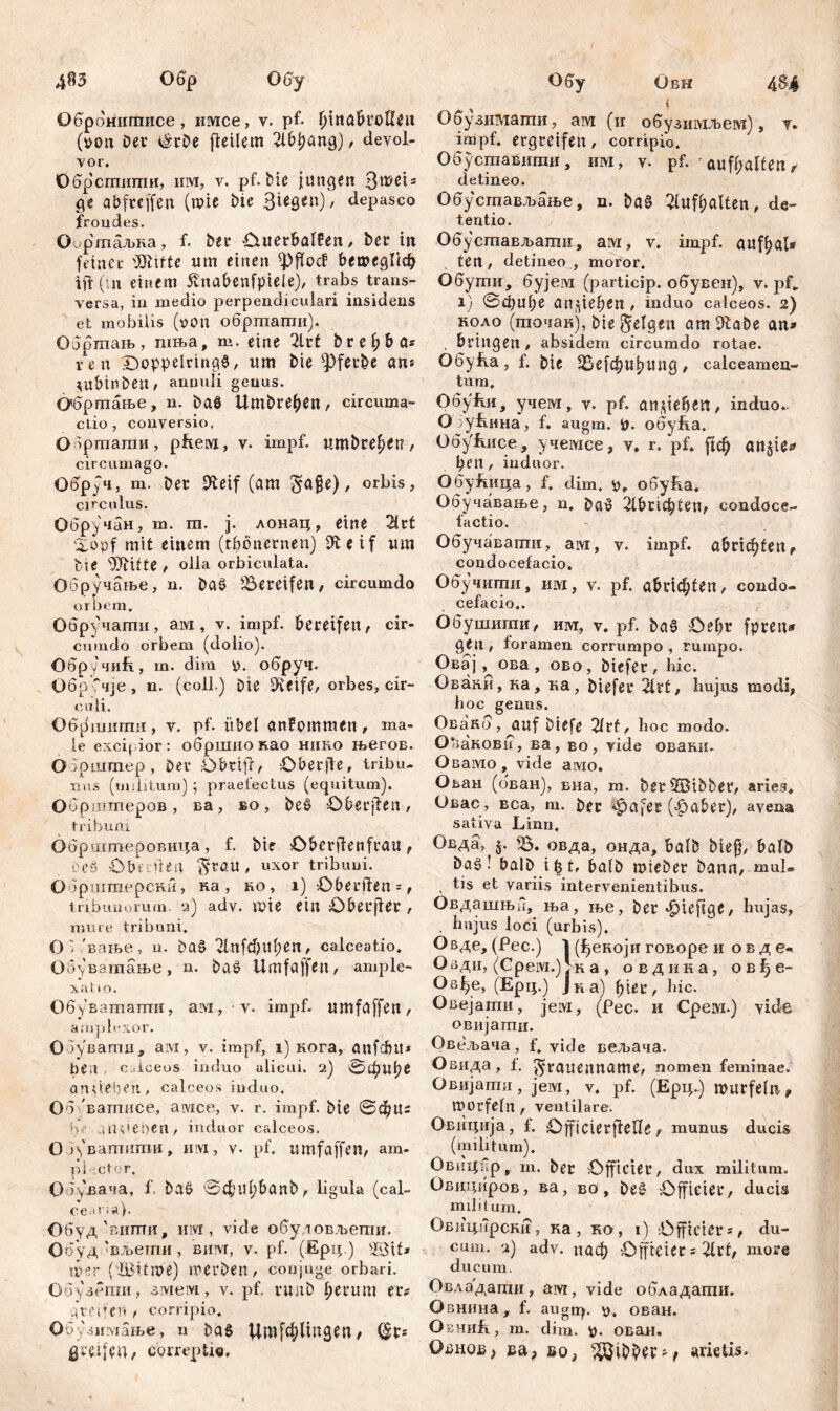 4^3 4$4 Обр OGy Обрбнитисе, имсе, y. pf- (iinabuoUeii (t>on Deu i&uDe fieilem 2ibl?ang), devol- vor. Обрсгпити, им, v. pf. Die jungen 3rcei* ge abfuejfen (wie Die 3**8<п)/ depasco frondes. Оиртаљка, f. Deu Outeubalfen, Deu iit feiner Bitte um einen ^Pffocf ђешедПф ift (т einem 5vnabenfpteie), trabs trans- versa, in medio perpendiculari insidens et mobilis (von обртагпи). Обртањ, шња, m. eine 2lut bre^ba* ren Doppelrtng$, um Die ^pfeu&e an* tuMnDeit/ annuli genus. Обртање, n. Daö UmDue^en, circuma- ctio, conversio. 0 >ртати, pfteivi, v. impf, umbue^ett, circumago. ОбрЈч, m. Deu 9teif (am gage), orbis, circulus. Обручан, m. m. j. лонац, eine 21ut £opf mit einem (tböneunen) ffteif um Die sUtifte , olla orbiculata. Обручање, n. Da$ ^Bereifen, circumdo orbem. Обручати, aivi, v. impf. bereifen, cir- cumdo orbem (dolio). Обру 4uft, m. dira p. обруч. Обр'чје , n. (coli.) Die D-vetfe, orbes, cir- culi. Об^шигпи, v. pf. übel anfommen, ma- le excipior : обршио као ннко његов. ОЗрштер, Deu Obrifr, OberjTe, tribu- nus (militum); praefectus (equitum). Обрштеров , ва, во, be$ Obeujten, tribuni Обрштеровица, f. Dir Obeufienfrau, beS Obrileri $UßU, uxor tribuni. Обршшерски, на , no, i) Obeuffen =, tribunorum, q) adv. mie ein Oberjteu, mure tribuni. O V 'вање, n. Das 2lnfd)itf>en, calceatio. Обуватање, n. DaS Umfajfen, ample- xat io. Обуватати, ам., ■ v. impf, umfßffen, amph-xor. Обувати, ам, v. impf, i) кога, anfćfju* be;i , c iceos induo alicui. 2) 0фи^6 an lieben, calceos induo, 06 вагпнсе, avice, v. r. impf. Die ©фц: b .viideben , induor calceos. 03\'ватити, invi, v. pf, umfaffen, am- pi rntor. ОбуВача, f. DaS ©C^U^banD, ligula (cal- cearia). Обуд'вити, mvi, vide обуловљети. Обуд 'вљети, вим, v. pf. (Ерц.) ©if* mer (IBitme) werben, conjuge orbari. Обузети, змем, v. pf. rwnD l;euum eu* greifen t corripio. Обузммање, n DaS ЦтјфПпдеП/ (§U* greifen, correpti«. Обу Овн 1 Обузимати, ам (и обузимљем), у, impf, ergreifen, corripio. Обуставипш, им, v. pf. ' auff;alien, detineo. Обустављање, n. DaS 2fuff)ßlten, de- tentio. Обустављати, ам, v. impf, auf^al* ten , detineo , moror. Обути, бујем (particip. обувен), v. j>f„ 1) ©фи(;е anjiefcen, induo calceos. 2) KOAo (точак), Die felgen atnšftabe an* , bringen, absidem circumdo rotae. 06yba, f. Die 35е[фиј?ипд, calceamen- tum. OdyfvH, учем, v. pf. an gebest, induo^ O убина, f. augm. i>. обуЕа. 06yfvnce, учемсе, v, r. pf. рф an$ie* Den, induor. ОбуЈгица, f. dim, v, обућа. Обучавање, n. DaS 21&Г1фиеп/ condöce- factio. Обучавагпи, aivr, v. impf. а&иф!епг condocefacio. Обучити, им, v. pf. а&Пф!еп, condo- cefacio.. Обушшпи, т\т, v. pf. DaS Oel;u fpren* gen , foramen corrumpo , rumpo. Овај, ова, ово, Diefeu, bic. Овааи, ка, ка, Diefeu 21ut, hujus modi, boc genus, Овакб, auf Diefe 2tuf, hoc modo. 0*>акови, ва, во, vide оваки. Овамо, vide амо. Ован (бван), вна, m. Deus}BiDbeu, aries, Овас, вса, т. Der ^afeu («£>abeu), avena sativa Limi. Овда, j. Ђ. овда, онда, balD Die§, balD Da§! balD i£t, balD mieDeu Dann, mul- , tis et variis intervenientibus. Овдашња, ња, ње, Deu^ieftge, hujas, . hujus loci (urbis). Овде, (Pec.) 1 (^екоји говоре и овде« Озди, (Cpeivi.) >н a , овдина, овђе- Os^e, (Ерц.) Јка) hic. Овејати, јем, (Рес. и Cpeai.) vide овијати. Овељача, f. vide вељача. Овида, f. ^rauenname, nomen feminae. Овијати , jeivi, v. pf. (Ерц~) muufeln ^ Würfeln f ventilare. Овиција, f. Officteujlene, munus ducis (militum). Овицхр џ m. Der Officiet’, dux militum. Оввдиров, ва, во, De§ Officieu, ducis milit um. Овицирст?, ка, ко , i) Officieus^ du- cum. 2) adv. паф Offieieu s 21uf, moue ducum. Овладагпи, aw, vide обладагпи. Овнина, f. augup v. ован. ObhiiL, m. dim. fc. ован. Odhou, ва> бо, v5öiDD^P'f arietis.