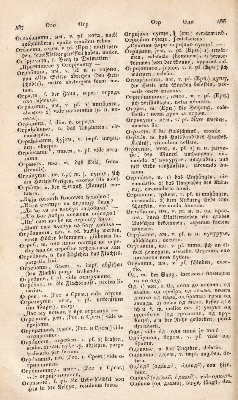 Огр Ода л -„„mH иад У. T,f. r.ora, iulcff Огријало еунце,1 (cm.) erwärmenb, «32 spolio omnibus rebus. Огријано сунце, /calefaciens: aaäpmnoetrt, spo nacttroer« „Сулгпан царе orpnjaAO суице! — °Г^,еТеШeÄleiber «rrifffn и«' «“dor. Огријати, јем, v. pf. (Ерч-) 0 etipor» ben, ^ f. ше«. calefacio (honjmem), 2) fymot* Огорјелица, f. __ fommen (#on ber@otme), apparuit sol. v. $: H Уп. снјено, Огријатисе, јемсе, v. r. pf. (%«•) «ф °& V eeitea а^ефеп ö~т^, v. pf. (Ep*) душу, fc^ober), rastso J б ђје @eel'e mit @imben ^elaften^ pec- s tam* r Srt„ ол,т cpnes * огоада catis onero animum. Ограда> f- 3 ^ i Огријешишисе, имсе, v. г. pf. (Ерц.) Öko МЈвсеца. . mnwttnen, Цф »etfünDigen, nefas admitto. °rC ;) We начинити (н п. ве- Огрјев, т. (Ерц.) Ш *ei$«тд, cal* obsepio. 2) viuu factio : нема дрва за огрјев. ОгоаДица f. dim. #. ограда. . Огркнути, нем, v.‘ pf. bittet werten, игрлдин > itmmiitićtt cir- amarus lio. Ограђивање, n. » 0 Огрлица, f Der «^afgfđjtmtf , monile. cumseptio. Огрљак, m. bag £alöbanD [Ш ђипМ? Огра^нвати, ^jeM, v. imp f vinculum collare. «е?^ГИШе,, v. pf. vide нага- Огрнути, нем, 0. pf. 1) н. п. јапун- Ограисапш , ■ - i * beit Hantel umfangen, cir- . зит11* „o r,. w frons cumdo. a) кукурузе v umgrabeit, ttttb Огранак нва, m. baa XeiS, 1™п* ^ j{jn , circumdo hu- (frondis). Огранути , не, v./?/, m. p сунце ,Jt ^ га~ње? n x) ba§ Umgänge«, cir- am Rigeri/ exon■ . ) Jumdatio. 2) bag Umgtaben De6 5tufu* Ограшje,n. Der etraufs (Stampf) cer ^ circum;datio humi. tara«?: f ispnoiKo» Огргаати, гр&ем, v. pf. 1) итђапдеп, ^ja is»T«ofi Kocobro ^евоЈКо . Jrcurađo< bem 5tufum$ (šrbe mn* ЗУЂбсП. сесшро на огр t ју fcfc Ölt fein , circumdo humum. 3,Да ли си клобук ->аА°•'* * Q, Огрубшпи, ira, v. pf. н. п. од крас» ^*о Бог добро кнежева в ј^д . та> Blatternarben ein grobeg ’ Нига’ас“мИнлобук наРбојуУдобила - Zn^en Моттеп , asperam facem Огрбавити, ам | ^ ^ Огрувати, am, v. pf. н. п. кукурузе, etnen «poeter oe.ommtn, 0 пгпр_ abfd)(aaen, decutio, 0греб, m. 0H°^™' Јг^аили лан. Огуглати, am, v. pf. што, ftcb an et* 6лу65ње Cn Ш IlE-älelje» Ш 9«»^«' “ss“lio- °гУглао’ као Огреоање, u._i/uv j u цигансни коњ бубањ. 65*; U, v. impf. a»tte»(H Огулшпи, н», v. pf. f«iaben, exeo- nÄf*Vrrdeteotnpy»m,e. . бдТ- bec ®anS, incessus: познајет Огрсбло, П. Die gladjstaufe, pectea h- Q^ap°#°^Ja Од попа до ковача ; од Barius’ (pPr и Соет f vide огрјев. злата, од сребра, од гежље] књкга Огрев, m. v • Р - Д X roeben дошла од цара, од брата; грти од Огрезнуши, нет, v. ph Q ) запада. 2) бољн од теке, beffer alg (tm äöaifer), mergl. ' e melior me. 3) ушрЂО од „Вае му воњиц у вро отрс-зну „рдобоље (од грознице, од вру- Orpejamn, Јем, (Рес. и Cpc.vi.) ЈГ,ше), а n ber 3tuf)f geflorben, pemt Огрејашисе, јемсе, (Pec. „ Срем.) vide ода шта je m0? oÄ«P-«., v. pf: .) fralea, Одабрати, берет, v. pf. v.de од- scabo. г^лан, ауђел.у, a»,U»<M, P-go n ш ^gebeu, delatio. Огр»,«,1^ » Cpem.)vide o. Одавати, дајем, v. impf, апдфс, de oÄ. имсе, (Гес. и Срет.) 0АШ (одавде,, одаад?),«« Џ«, vui? °гријеш.ит;!се Одавде (одавле, одавле), уЈаеодавде. ‘CTÄ  mtduum ilti Одавнв (од дапно), («„ge, I«n9|l, *Р С Vi