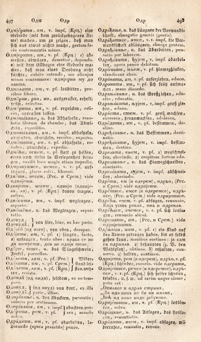 497 Одм Одр Одмјерапти, aw, v. impf, (Ерц.) eine Creber De (mit bem jurücfgebogenen 21 r= me) machen, um §u 3cigen, ba§ man ficb au£ etipa§ nickte тафе, gestum fa- cio contemnentis minas. Одмјерити , им, v. pf. (Ерц.) i) ab* mejfen, abmäaen, demetior, dependo. 2) mit bem ©Obogen eine ©eberbe ma^ dien, bafj man eines £)го(шпс; nicht furchte * cubito ostendo , me alicujus minas contemnere: одмјерио iviy до лакта. Одмолнти, ига, v. pf. lošbitten , pre- cibus libero. Одморан, рна, но, attšgerafkt, erholt, frifd) / refectus. ОдзУ1;рити, им, v. pf. erquiden, refi- cio, aisgra^en laffen. Одмотавањс, n. baS 2ibhäfpeln, reso- lutio filorum de rhombo , baS 2lbu)is eteln , expeditio. Одмотавагпи, avi, v. impf. Qbfvafpeln, a&mmben, abmicfeln, revolvo, expedio. Одмишагпи, ам, v. pf. aMyafpeln, re- volvo, abmtcfefn, expedio. Одмо&и, огне.м, v. pf. ftatt §u Reffen, einen noch tiefer in Verlegenheit brin* gen, auxilii loco magis etiam impedio. Од мрзнутнсе, иемсе, v. r. pf. aufs tbaueu , glacie solvi, liberari. Одн-ши, несем, (Pec. и Cpervi.) vide однијети. Однијети, несем , одиијо (одније- ла, ло), v. pf. (Ерц.) baron tragen, aufero. Односити, им, v. impf, megtragen, asporto. Одношење, n. baS 2Begtragen, aspor- tatio. ОдовудЗ J 10011 hier, hinc, ex hac parte. Од Uro (од озго) , роп oben, desuper. Одбјнти, им, v. pf. 1) fangen, lacto* 2) anfaitgen, tento uber: крава ce не да помусгаи, док не одоји гпеле. Одојче, чета, n. baS <Тиде[фгоет, ‘^erfcf, porcellus. Одолети, лим, v. pf. (Pec.) 1 Bibers Одолдти, ii ivi 5 v. pf. Cpeivi.) J. ftanbfei= Од 'љети,ли:м, v. pf. (Ерц.) J jfen,mef;e ren , resisto. Одонда (од онда) , feitbem, ex eo tem- pore. Одонуд^ I (одонуд) Don borf, ex illa Одонуда ,J parte, illinc. Одора'вање, u. be§, }ibüdern, peraratio 5 solutio per arationem. Одорзвати , aivi, v, impf.| abacFern,per- Од 'рагпи , рем, v. pf. Ј аго ; arando solvo. Одрадити, him, v. pf. abarbeifen, la- borando |opera praestita) penso. Одр 4g3 Одра^ање, n. ba§ üäugnen ber Vermanbts fcfycift, abnegatio generis (gentis). Одра^ атисе, амсе, v. r. impf, bie Ver= manbtfchaft ablaugncn, abnego gentem. Одрађпвање, n. ba£> 2lbarbeiten, pen- satio per laborem. ОдраЈуивати, ђујем, v. impf. abarbeU ten , opera penso debitum. Одрамати, мљем, v. pf. claudicans abeo. Одранити, invi, v. pf. auferjieben, educo. Одранити, пм, v. pf. рф früh aufma* феп , mane discedo. Одрањивање, n. Da§ ©rof^iehen, edu- ctio , educatio. Одрањивати, њујем, v. impf, grofj §it* ђсп , educo. Одрасти, стпем, v. pf. grofi, шафјеп r excresco, ^гапгоафПШ , adolesco. Одредшпи, илг, v. pf, befrimmen, de- stino. Одре^ивање, n. bö£ ЗЗејНттеп., desti- natio. Одређивапш, f>yjeM, v. impf. &eflm»-s men, destino. Одрсзати, ежем, v. pf. 1) тедГфпе!* ben, abscindo. 2) crepitum fortem edo. Одрезивање , n. ba$ t£>mmegfcbnetben, ahscissio. ОдрезиЕатпи, зујем, v. impf, abfфtms ben, abscindo. Одрети, evi (и одерем), одрЂо, (Pec. ii Cpeivi.) vide одријетпи. Одрегписе, емсе (и одеремсе), одрг- осе, (Рес. и Срем.) vide одријетисе. Одре^и, euejvi, v. pf. abfagen, renuncio. Која уста рекла , она и одрекла. Одрсзћисе, ечемсе, v. r. pf, рф loöfa* gen , renuncio alicui. Одрешигпи, им, (Pec, и Срем.) vide одријешштш. Одржати, жим, v. pf. 1) ein ütnb auf beu21rmen getragen haben, Ш e£ fclbfl gehßn fami, manibus sustineo: ja caivi га одржала. 2) behaupten (5. '45. beit Vaahlpfafj), obtineo. 3) erhalten, con- servo. 4) fyalten, contineo. Одријети, рем (и одерем), одрЂо,у. pf. (Ерц.) fфiпDeп, excorio, vide одерагшг^ Одријетисе, ремсе (и одеремсе), одр^ осе, v. r.pf. (Ерц.) fiđ) Reifer fetteten« frtnfen , U, f. №. ad raviin usque clamo , poto cet: „Опиласе и одрла стрина, „Да ода шта не би ни жалио, „Reh од иоке воде јабукове. Одријешиши, им, v. pf- (Ерц.) loSbtit* ben, solvo, Одрицаље, n. ba§ 2lbfagen, ba§ ßo$fa? t en , renuntiatio. Одрицати, ичем, v. impf, abfagen, wU berrufen, renuntio, геуосо»