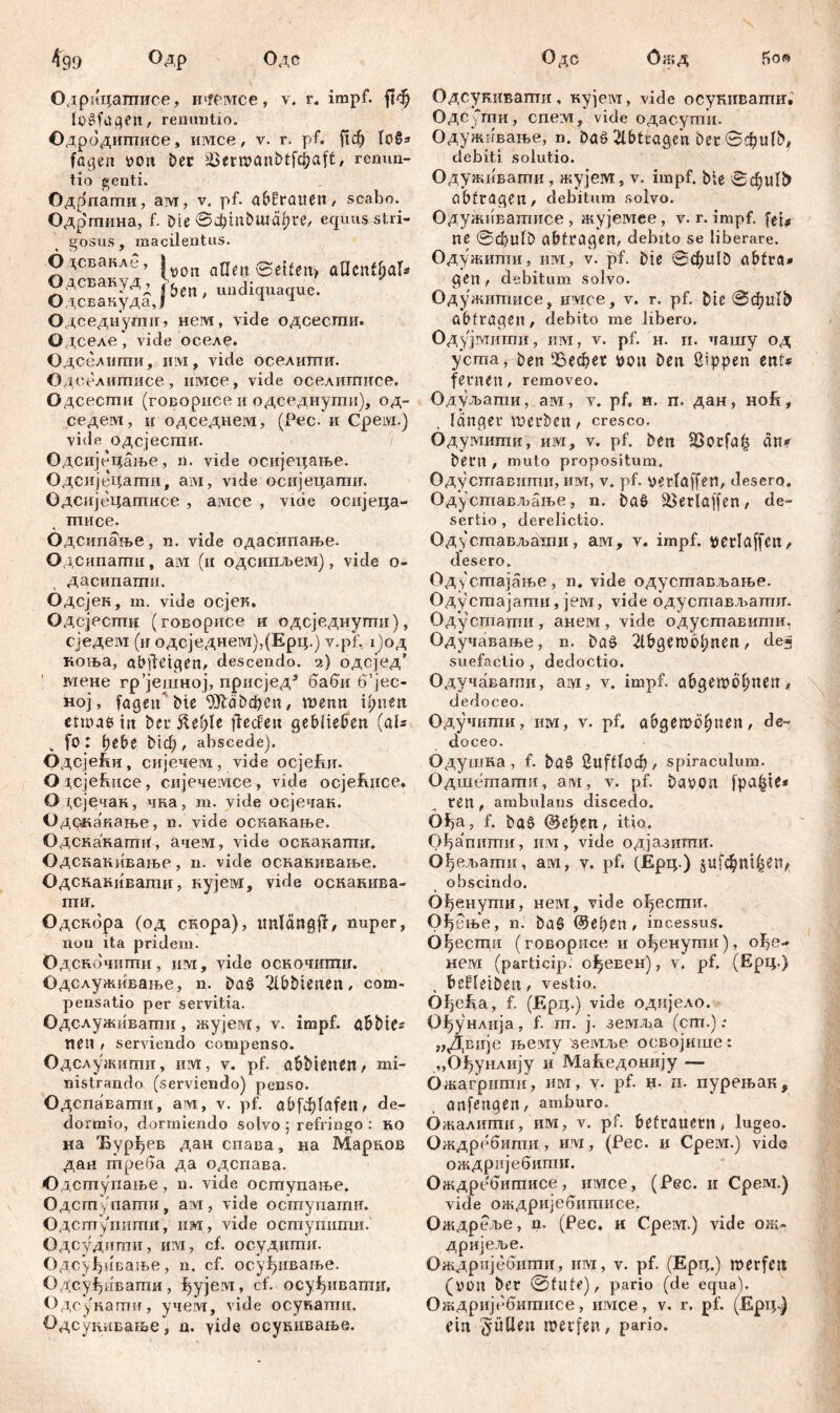 4'99 °Др Одс Одс Ожд So» Одрицагаисе, mreiviee, v, r. impf, ftdj lo£fügen, renuntio. Одродиптисе» Hivice, v. r. pf. ftф 1об* fügen von Der Semanbtfcbaft, remm- tio genti. Одрпаиш, ам, v. pf. a&ßratten / scabo. Одргпина, f. Die ©фтбшсфге, equus stri- gosus, macilentus. О дсвакле, 1 T aQen ©eifen» aUentbaf* ОдсвакуДд k uudi а Одсвакуда,Ј 4 1 Одседнутн» hcivi, vide одсесши. Одселе, vide оселе. Одсслшпи, им, vide оселшгш. Одселишисе , iiivice, vide оселигписе. Одсесгпи (говорисе и одседнугпи), од- седем, и одседнем, (Рес. и Cpeivi.) vide одсјесгпи. Одсијбцање, n. vide осијецање. Одсијецати, ам, vide осијецатшг. Одспјецаптисе , амсе , vide осијеца- тписе. Одсипање, n. vide одасипање. Одсипаши, ам (и одсипљем), vide о- дасипагпи. Одсјек, m. vide осјев. Одсјесгпи (говорнсе и одсједнуши), сједем (if одсједнем),(Ерц.) v.pf, х)од коња, abfletgen, descendo. 2) одсјед’ мене rp’jeuiHoj, присјед5 баби 6vjec- ној, fügen'Die DJlaDcfren, шепп innert etwa* in Der fteble jlecfen geblieben (aU fo: bebe Dieb, abscede). ОдсјеГш, сијечем, vide осјећц. ОЈ,сјећисе, сијечемсе, vide осјеЕнсе. 0 1,сјечан, чка, m. vide осјечак. Одскакаље, n. vide оскакање. Одскакагии', ачем, vide осканагшг, Одскакивање, n. vide оскакивање. Одспакиваши, кујем, vide оскакива- гпи. Одскора (од скора), tmlćmgff, nuper, non ita pridem. Одскочипти, им, vide оскочшшг. Одслуживање, n. Da3 Slbbtenen, com- pensatio per servitia. Одслуживагпи, жујем, v. impf, abDie* «en , serviendo compenso. Одслужиши, ИМ, v. pf. übbienßn/ mi- nistrando (serviendo) penso. Одспавагпи, am, v. pf. abfđ)lafen, de- dormio, dormiendo solvo ; refringo : ko на Ђурђев дан спава, на Марков дан треба да одспава. Одступање, n. vide оступаље. Одст /пати, ам, vide оступати. Одсптупити, им, vide оступити. Одсудиши, им, cf. ос-удити. Одсуђиваље, n. cf. осуђивање. Одсуђивати, ^ујем, cf. осуђивати. Одсукати, учеот, vide осукати, Одсукивање, n. yide осушшање. Одсукивати, кујеот, vide осукиватиг. ОдСути, спем, vide одасути. Одужнвање, n. Daö 2lbtcagen Der ©фиР>, debiti solutio. Одуживати, жујем, v. impf, Die ©фи1£> übfrageil, debitum solvo. Одуживатисе, жујемее, v. r. impf, fei# ne @d)ulD abtrügen, debito se liberare. Одужити, им, v. pf. Die 0d;ulD abtra* gen , debitum solvo. Одужитисе, имсе, v. r, pf. Die 0фи1& abtragen, debito me libero. Одујмити, ii ivi, v. pf. H. ri. чашу од уста, Den ЗЗефег von Den Sippen ent* fernen, removeo. Одуљати, ам, v. pf. н. п. дан, но£, . langer werben, cresco. Одумигпи, им, у. pf. Den 23ocfa& an* Dem , muto propositum, Одуставити, им, v. pf. verfaffen, desero, Одустављање, n. Düö 33erlaffen / de- sertio , derelictio. Оду стављатхш, ам, v. impf, vetlaffcn, desero. Одустајање, n. vide одустављање. Одустајаши, јем, vide одусгпављагшг. Одусгпаши, анем, vide одуставити. Одучавање, n. ba£ 2lbgero61;nen, de« suefactio , dedoctio. Одучавагпи, aiyi, v. impf, abgemÖbnen , dedoceo. Одучити, им, v. pf, abgewogen, de- doceo. Одушка, f. ba§ Suftlocb, spiraculum. Одшетати, aw, v. pf. Davon jpa^jie* ren , ambulans discedo. Of)a, f. Da6 @eb?n, itio, Ођапшпи, им, vide одјазиттш. Ођељаши, ам, у. pf. (Ерц.) jufdbnt^tV obscindo. Ођенути, нем, vide ођесгшг. Ођење, n. ђаб @epen , incessus. Ођеспш (говорисе и ођенути), ође- нем (particip. о^евен), v, pf, (Ерц.) beHeiDen, vestio. Oi)efia, f. (Ерц.) vide одијело. ОЈђунлија, f. ш. j. земда (cm.) ; „Двије њему земље освојише: „Ођунлију и Маћедонију — Ожагритн, им, v- pf- н. д. пурењак, anfengen, amburo. Ожалити, им, v. pf. betrauern, lugeo. Ождребити, им, (Рес. и Срем.) vide ождријебити. Ождребитисе , nivice, (Рес. и Срем.) vide ождријебитисе. Ождреље, n. (Рес. и Срем.) vide ож- дријеље. Ождријебити, им, v. pf. (Epij.) merfcit (von Der ©tute), pario (de equa). Ождријебитисе, имсе, v. r. pf. (Ерц-) ein füllen iverfen, pario.