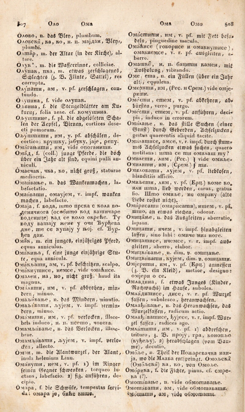 Оло Ома Orvia Омо 508 £07 Олово, n. ba§ , plumbum. Оловски , ка , ко, н. п. мајдан, 5&1Cp*, plumhi. Одптар, m. ber ЗШаг (iit ber ^гсфе), al- tare. Олук*, m. bie S&affemnne, colliciae. Олупак, пка, m. ct\x>ctö 5ег(ф1бдепеЗ, ©cplecfete^ ($. 5Ö* ^linte, 0attel), res corrupta. Олз'паши, ам, v. pf. §ег[ф!адеп/ con- tundo. O \упина , f. vide олупак. Ољвина, f. bie ©tengelblätfer am 5tU* furitj, folia zeae. cf. комушина. Ољуштине, f. pl. bie abgelcfeten ©фл= len ber 21epfel, 56irnen, cortices dese- cti pomorum. Ољуштити , urvt, y. pf. abfdjälen, de- cortico: крушку, јабуку, јаје, репу. Омагањиши, iiiyi, vide опоганигпи. Омад, f. (colt.) junge ^)ferbe, bie boc§ über ein 3<*hc ält fin&> equini pulli an- niculi, Омаечак, чка, ко, тф( grof/ staturae mediocris. Омаивање, n. bflö ЖапСептафеп, la- befactatio. Омаивати, омаујем, v. impf, wanfen тафеп, labefacto. Oivraja, f. вода, што прска с кола во- ^еничнога (ociffinmo код кашичаре Еоденице) кад се коло окреће. Ту воду ватпају жене у очи Ђурђева дне, гае се купају у њој. cf. Ђур- ^ев дан. Омак, m. ein junges, einjähriges ^Pferb, equus anniculus. Омакиња, f. eine junge einjährige ©tu* fe , equa annicula. Омакљати, ам, v. pf. &е[фп1^еп, scalpo. Омакнутисе, немсе, vide oivrabuce. Омален, на, но, тф! gro§, haud ita magnus. Омалишн, hm, v. pf. abbrcćjen, min= beru, minuo. Омаљквање, n. baS 9J?inbcrii, minutio. Омаљквати, љујем, v. impf, кпшп* bern, minuo. Омамигпи, им, v. pf. »erloden, illece- bris induco , н. п. псето, човега. Омамљнвање, n. baS SBerlocfen, illece- brae. Омамљиваши, љујем, v. impf, »erlös den , allecto. Оман, m. Die 2Uanfшиг§е1, ber 21l<mt, inula helenium Liun. Оманути, нем, v. pf. 1) int Gingen feinen ©egner fфшenfen, torqueo lu- ctans, labefacio. 2) fi3. Ctufiil>rcn ^ de- cipio. O viapa, f. bie ©фпш!е, tempestas feryi- da; омара je, би&е Омастити, им, v. pf. mit %ett fofir» beln, pinguedine maculo. Омаћисе (говорисе и омакнутисе), омакнемсе, v. r. pf. auSglaten, а- berro. бмашке, н, п. бацити камен, np£ 2Utt>holung, vibrando. Оме , ernan. ein füllen (über ein 3af;r Qltj, equuleus. Омерити, им , (Pec. 11 Срем.) vide омје- рипхи. Омеети , етем, v. pf. aWtyxen, ab* bürjlen, verro, purgo. Овдеспга, етпем, v. pf. anfu^ten, deci* pio, induco in errorem. Омилање, n. baS fHUe ©ифеп (einer ©iinfl) burф ©eberben, ^feljucfen# gestus quaerentis aliquid tacite. Омилатисе, амсе, v. r. impf, bu^ itum* m«S 21ф(е1§псРen etwas [ифеп, quaero- motitans: шта ce mu омилаш my? Омилети, лим, (Pec.) 1 vide омиље- Омлити, им, (Cpeivr.) f ти. Омиловати, лујем, v. pf. liebfofen, blanditiis afficio. Омиљепш, лим, v. pf. (ЈЕрц.) коме коа или шта, lieb werben, carus, gratus lio. Што омиље, не омрану (alte Sipbe rojlet мф!)* Омирпсати (овдирнсати), ишем, v. pf». inmo, an etwas riedjen, odoror. 0!Ушцан>е, n. baS ^uSgleiten, aberratio, lapsus. OiYiHpamH, ичем , v. impf. lunabgleiueit laffen , sino labi: омиче низ ноге. Омицатисе, ичемсе, v. г. impf. au0* gleiten, aberro, elabor. Омццкввање, n. dim. ». омицање. Омицкивати, кујем, dim. ». омицатиг. Омјерити, им, v. pf. (Ерц.) anmeffett (§. '-Б. ein ffleib) f metior, designo: ovijepii o ce* Омладина, f. etwas 3unge§ (Äinber, 91афшиф§) im фаи[е, suboles. Омладитисе, дисе, v. r. pf. SBur^et faffeu, subolesco, ^5*ипшафГеп. Омла^Јтање, n. bae> *^егапшаф[еп, ba§ 3Bur jelfaffen , radicum actio. Омла^Јчватисе, ђујесе, v. r. impf. iSur* j^el faffen , radices ago. Омлатити, им, v. pf. 1) abbrefфen, trituro, §. 56. проју, гра, конопље (куђељу). 2) ђега0[ф(адеп (»om 56au= Ilie), decutio. Омбље, n. ber Пожаревачка наи- ја, тоМеМлава entjpringt. Оугољски (Омбљски) ка, ко, »oti Омоље. Оморика, f. bie Siebte, pinus, cf. смре- ка (?), Омогпаваље, n. vide о^мотаваље. Омопгавати, ам, vide обмотаватн. yide об^дташд.