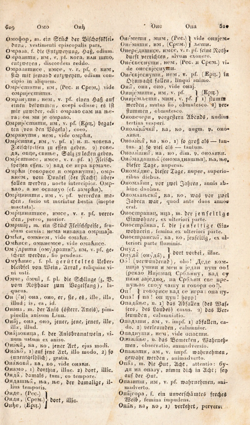 Oivio ' <Оне Она «009 Онђ 5i# бмофор, m. ein 0 fit cf bei* IBifcfyofßHet* buHц , vestimenti episcopalis pars. O нраза, f. Me (Sntswepung, фајј, odium. O нрдзигпи, им, v. pl. кога, илн што, entjwepen , discordem reddo. Омразитисе , ишсе, v. r, pf, c ким, fici) mit jentant) eufjweyen, odium con- cipio in aliquem. Омресшиши, nivr, (Pec. и Cpeivi,) vide омријесшити. Омрзн\ти, нем, v. pf. einen auf etnen* bekommen, coepi odisse 5 eß i ft mir ^umtber, odi: омрзао сам на me- ra f oh ivm је огирзао. Омријестшпи, им, v. pf. (Ерц.) begaf* ten (von ben jßögeln) / coeo. Омркнути, нем, vide омрћи, Омр'сити, им, v. pf. 1) н. п. човека, gietfcbfpeifen $u effen geben. 2) гоЕе- да, овце, свиње, 0ai$ ju lecFen geben. Омрситисе, имсе, v. r. pf. 1) ’Jdetfčtj* fpeifen ejfen. 2) кад ce игра крмаче. Омрћи (говорисе и омркнути), oivip- кнем, oom Xflmfel (Der šftađjt) it6er* faden werben, nocte intercipior. Oivip- као, а не освануо (cf. замрби). Омрцинити , им , v. pf. »erregen ma* феп, facio ut moriatur bestia (inepte mactata). Омрцинитисе, имсе, v. r. pf, perre* Cfen, pereo, morior. Öivrpmaj, m. ein 0tücf $fetfd)fpeife, fru- stum carnis : нема никаква омршаја. Ovifiii, oivrRHeivi, vide омзЈш. O vifiHCe, омкнемсе, vide oiviafuice. Омудрити (омудрати?), 1Ш, v. pf. ge* tcpeur werben, fio prudens. OiviyfuiHe, f. pl. gerütteltes Hebers bletbfel OOtt SBetit, 2lrraf, reliquiae vi- ni usti. Омче, омчи, f. pl. Me Schlinge ($. 93. vom ЈЕојфааг §um Vogelfang), la- queus. Он (си) она, оно, er, fte, eß, ille, illa, illud ; is , ea , id. Онаиз, m. ber TlniS (ofierr. 21netS), pim- pinella anisum Linn. Онај, она, oho, jener, jene, jenes, üle, illa, illud. Онајзовипа, f. ber ^Inißbrauntwetn, vi- num ustum ex aniso. Онаки, ка, ко , jener Tltt, ejus modi. Онако , i) auf jene 2ivt, illo modo. 2) fo (unentgelbltcb) , gratis, Онакови, ва, во, vide онаки. Онамо, i) bortbin, illuc. 2) bort, illic. Онда , bamalS, tum, eo tempore. Ондашњц, ња, ње, ber Damalige, il- lius temporis. Онде, (Pec.) ] Онди, (Срем.)У bort, illic. Онемети , мим, (Pec.) ^ vide онијем« Онешити, им, (Срем.)Ј љети. Онередитисе, имсе, v. r. pf. feine Dürft Vemdjten, alvum exonero. Онесвеснугаи, hcivi, (Pec. м Cpeivi.) vi- de онесвјеснутгш. Онесвјеснугпи,, незд, v. pf. (Ерц.) f« ОДптафС faden, linqui animo. Она, она, оно, vide онај. Онијемити, им, v. pf. ) (Ерц.) Онијемљетк, мим, v. pf. f 1) flu mm П)erbćlt, mutus lio , obmutesco. 2) per« ftummen , obmutesco. Оновечери, porgefiern 2lbenbS, nudius tertius vesperi. Оноликачки, ка, ko, augm. p. oho« лики. Ohoaiiki?, ка, ко, i) fo grofj alS— tan- tus. 2) [0 pie! ais — tantum. Онолишни, иа, но, dim, p. оноликиг. Ономадашњи (ономаднашњи), ња, ње, biefer ^age, nuperus. Ономадне, öiefei’Xage, nuper, superio- ribus diebus. Ономлани, poc §met annis ab- liinc duobus. Ономлањст?, ка, ко, maß por jwm 3ubren mar, quod ante duos anuos- erat. Оностранац, нца, m. ber 3 e n f e 11 i g e (Stnwof?uer , ex ulteriori parte. Оиостранка, f. bie j e n f e i f i g e (Sin* . mobnertn, femina ex ulteriori parte. Оностранскп, ка, ко, jenfeitig, ex ul- teriori parte fluminis. Оиудб (рнуда), 1 ll!ac- Go ! (permunbernb), olm ! Деде kovt- шија учини и мен n један путп ool (рекао Нијешац Србљину, кад су пили заједно^, па Србљин све пре- пуњао сво«у чашу и говори оо!). On! X говорисе кад се игра : опа qy- Опа! f na ! оп цуп! tjoppl Опадање, n. 1) baß 21bfaÜen (beß S5afa iere, beß ßaubeß) casus. 2) baß SSers Ieumben f calumniatio. Опадапш, ам , v. impf. 1) abfaden, ca- , do. 2) perlemnben, calumnior. Опадиути, nevi, vide опасти. Оггажање, n. baß tB.ßmerfen, ’ZBabrne^ . men, observatio, animadversio. Опажати, ам, v. impf, тађгпе^теп, gemal)r werben , animadverto. Опаз, m. Me Jplit, 2ld)t , attentio: 6y- ди на опазу, nimm Мф in 2ld)t-, fei> , auf ber <6uf. Опазити, invi, y. pf. та^Гпе^ше», ani- madverto. Onäjropa,f. ein unpcrfchamteß frec^eß ‘IBeib, femina impudens.