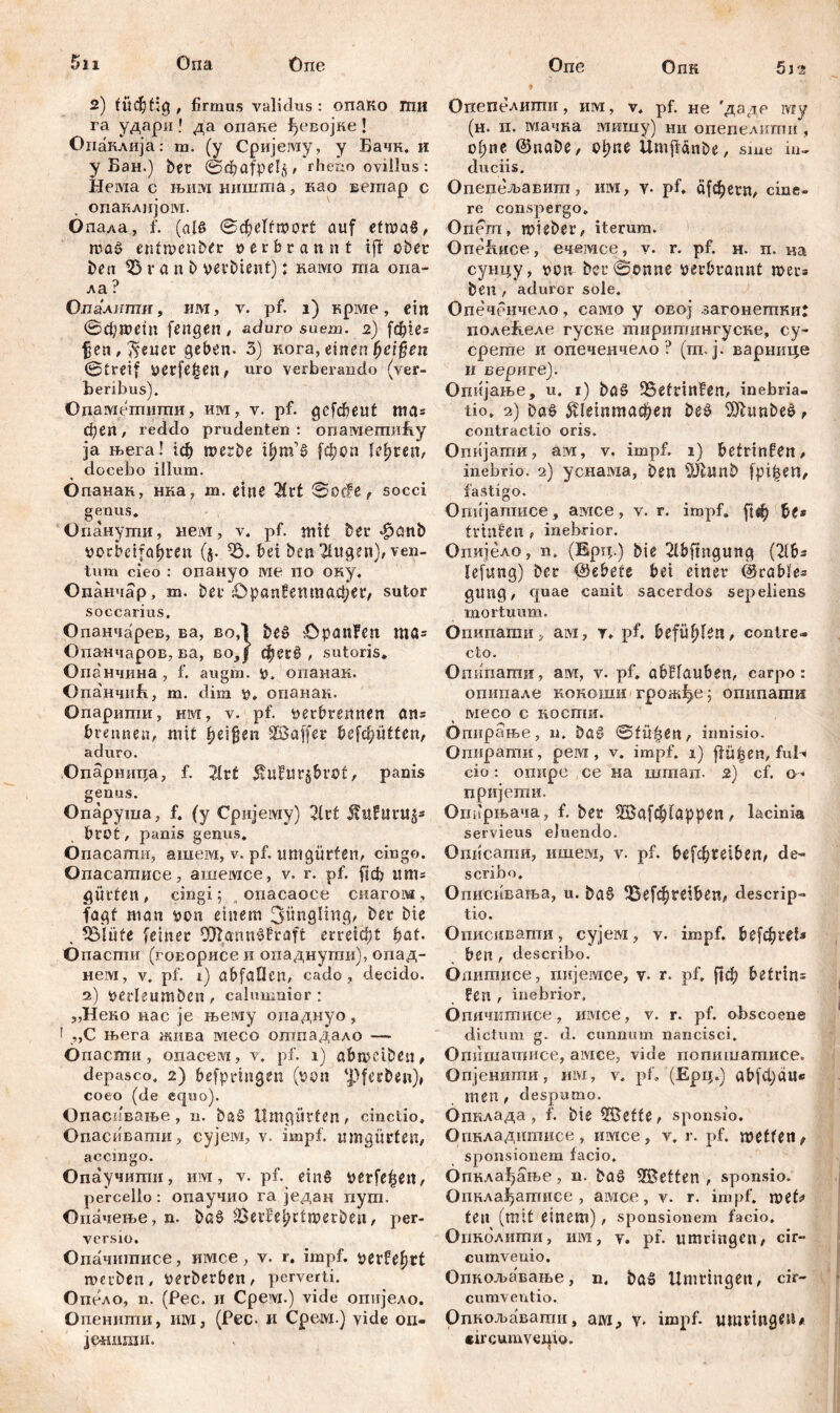 5ii Она One 2) tüchtig , firmus validus : опаКо гпи га удари » да опане ђевојке! Опаклија: m. (у Сријешу, у Бачн. и у Бан.) ber 0фа?ре1<ј, rheno ovillus: Heivia с њимништа, као вегпар с опаклијом. бпала, f. (als (Scheltwort auf etwas, was enfmenber »erbrannt ift ober bea 123 r a n b ver Dient): намо та опа- ла ? Олалтпи, им, v. pf. 1) крме, ein 0фтет [engen , aduro suem. 2) fd?ie= fjen,$euer geben. 3) нога, einen fjeifien (Streif verfemen, uro verberando (ver- beribus). Одаметиши, им, v. pf. gefcbeut ma* сђеП/ reddo prudenten : опамепгаБу ja њега! werbe фт’§ [фоп Кфгеп, docebo illum. Опанак, нка, т. eine 2ift 0o#e, socci genus. Опанути, нем, v. pf. mit ber «fjanb »orbeifa^ren (5. Ђ. bei ben klugen)# ven- tum cieo : опануо ме по оку. Опанчар , т. Der £>рап!бпгаафег, sutor soccarius. Опанчарев, ва, во,1 beš OpanFen ша= Опанчаров, ва, во, f фег£ / sutoris. Опанчина, f. augm. ». опанак. Опа'нчнБ, т. dim », опанак. Опарити, им, v. pf. »erbrennen an= brennen, mit ђе\Џп SBaffer befd;ütten, aduro. genus. Опаруша, f. (у Сријему) 2lvt Jfwfurug* bfOt, panis genus. Опасати, ашем, v. pf. umgürfen, cingo. Опасатисе, ашемсе, v. r. pf. [јф «ms gürten, cingi; onacaoce снагом, fagf man »on einem ijünglmg, bcr Die , 53lüfe feiner 9Efltann$?raft erreicht bat. Опасти (говорисе и опаднути), опад- нем, v. pf. 1) abfaüen, cado , decido. 2) »etleumbcn, calumnior: „Неко нас je њему опаднуо, 1 „С њега жива вдесо ошпадало — Опасти, опасем, v. pf. 1) abweiben, depasco. 2) befpringen (»011 ipfcr&en), coeo (de equo). Опасивање, n. ba§ Umgürfen, cinctio. Опасивати, cyjeivi, v- impf, itmgücfen, accingo. Опаучипш, им, v. pf. eins verfeuert, percello: опаучио га један nyxri. Опачење, n. Da§ $erfei)rtwerbeit, per- versio. Опачитисе, имсе, v. r. impf, »erfe^rt roerben, »erberben, perverti. Опело, n. (Pec, и Cpeivi.) vide опијело. Опенити, mvi, (Pec. и Cpeivi.) vide 011- јенити. One Опк 5j 2 Огхепелшпи, им, v. pf. не 'дадр му (н. п. мачка мишу) ни опепелити , сфпе ©nabe, 0ђм Umftanbe, sme in- duciis. Опепељавтп, им, у. pf. а(фегп, cine- re conspergo. Опет, wieber, iterum. Опехшсе, ечемсе, v. r. pf. н. п. на суицу, »on ber (Bonne »erbrannt wer= ben , aduror sole. Опеченчело, само у овој загонегпки иолеБ.еле гуске тиршпингуске, су- срете и опечеичело ? (т. ј. варнице и вериге). Опијање, u. 1) baS IBefrinfen, inebria- tio, 2) DaS $Петтафеп DeS DSftunbeS, contractio oris. Опијати, ам, v. impf. 1) befrinfen, inebrio. 2) уснама, ben DJČunb fpiljen, fastigo. Omijanrace, aivice, v. r. impf. ј!ф be* trinken , inebrior. Опијело, n. (Брц.) bie 2lbfmgung (21bs leftmg) ber ©ebefe bei einer ©rabies gung, quae canit sacerdos sepeliens mortuum. Опипати, aivi, y, pf, befühlen, contre- cto. Ошшати, arve, v. pf. abHauben, carpo: опипале коноши грожђе.; опипати месо с кости. Опнрање, n. ba§ 0fü|en, iimisio. Огшрати, рем, v. impf. 1) fiüf3en, ful^ пријети. Опирњача, f. Der 1Ша[ф(арреп, lacinia servieus eluendo. Описати, ишем, v. pf. 6е[ф1е16еП/ de- scribo. Описнвања, u. ba§ 33е[фге1веп, descrip- tio. Описивати, сујем, v. impf. Defd^ret« ben , describo. бхштисе, инјемсе, y. r. pf. рф betrin= fen , inebrior, Огшчитисе, имсе, v. r. pf. obscoene dictum g. d. cunnum nancisci. Опишатисе, амсе, vide попишатисе. Опјенити, mvi, v. pf. (Ерц.) abfct)du« men , despumo. Опнлада , f. bie USeffe, sponsio. Опкладитисе, нмсе, v. r. pf. metfen^ sponsionem facio. Опкла^ање, n. ba£ UBetten , sponsio. Опкла^атисе , амсе, v. r. impf, met* ten (mit einem), sponsionem facio. Опколити, mvi, v. pf. umringen, cir- cumvenio. Опкол.авање, n. baš Umfingen, cir- cumventio. Опкољаваггш, ам, impf, umfingen« circumveqio. ♦ ♦