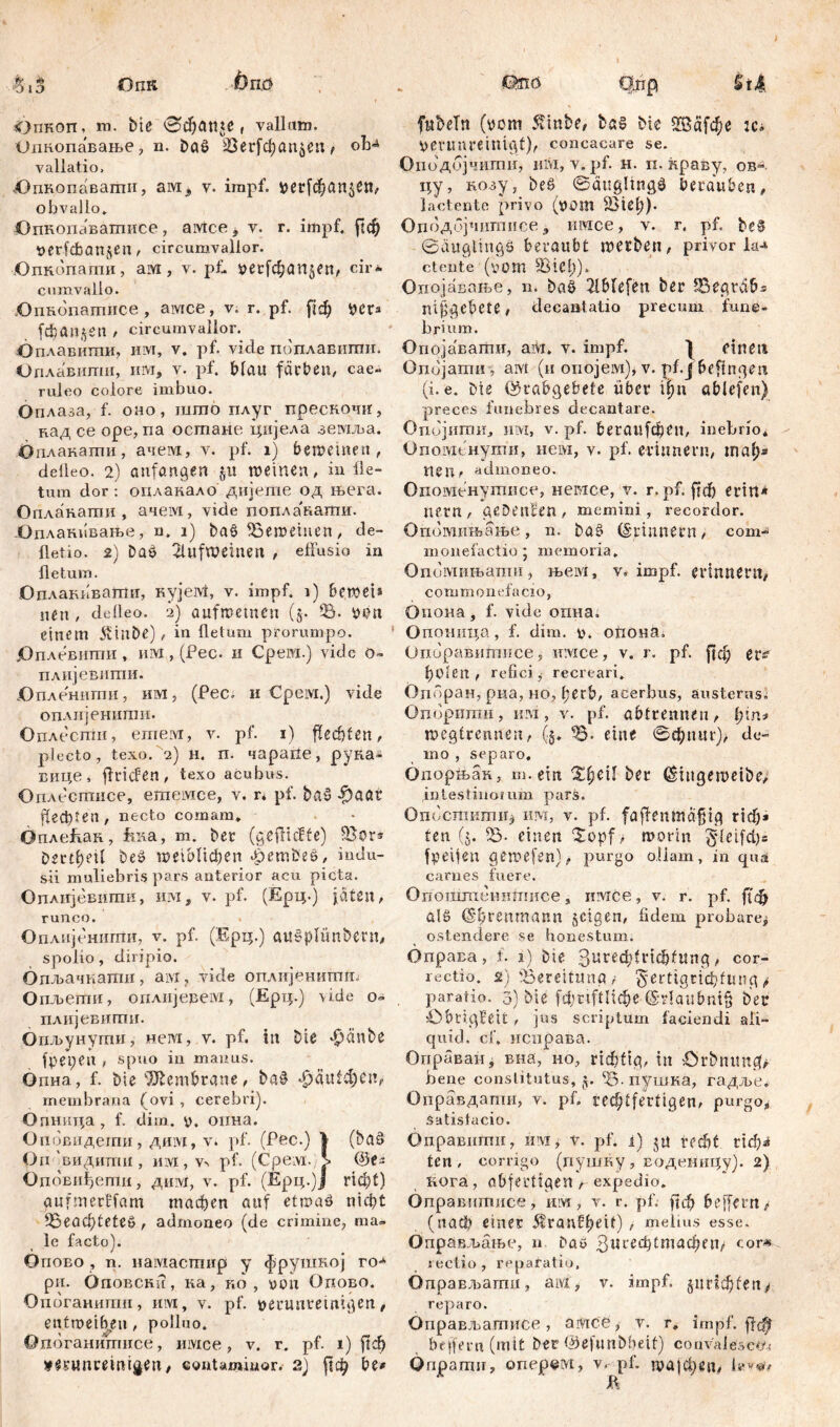 Опкоп, зга. bte ©фап*е r vallum. ишгопавање, n. baß 23ег[фап$еп> oh*4 vallatio. .Опкопавагпи, ам, v. impf. рег[фап$еп, obvallo. Опкопавашисе, амсег v. r. impf, рф tjerfdbanjen, circumvallor. Опкопаши, aivt, v. pf. уег[фап$еп, cir- cumvallo. .OnRonamiice , aivtce, v. r. pf. [{ф per* f$an$en t circumvallor. Оплавигпи, им, v. pf. vide поплавштш. Оплавипш, UM, v. pf. bltUt färben, cae- ruleo colore imbuo. Оплаза, f. оно, јшпо плуг прескочи, кад ce ope, na осшане цијела земља. Опланаши, ачем, v. pf. i) beweinen, delleO. 2) oufangen JU meinen, infle- tum dor : оплакало дијегае од њега. Опланати , ачем, vide попла'кати. -Оплакивање, n. i) baö SSemetiien, de- fletio. 2) baö 2lufweinen , effusio in fletum. Оплакпвати, кујем, v. impf, i) beweis «en, defleo. 2) aufmetnen (§• 93. oon einem 5vinbe), in fletum prorumpo. јОплевиши , им , (Pec. 11 Cpeni.) vide 0- плијевити. .Опленнти, им, (Pec. и Срем.) vide оплијенити. Оплесгпи, ешем, v. pf. 1) flechten, plecto, texo. 2) н. п. чарапе, руна- вице, flricfen, texo acubus. Оплестисе, егпемсе, v. r* pf. baö $aat fiecbten, necto comam. Опле&ак, fena, m. bet (gefltcffe) IBor* Dm^eU beö птоНфеп £embeö, indu- sii muliebris pars anterior acu picta. Оплијевигак, им, v. pf. (Ерц.) jäten, runco. Оплијенити, v. pf. (Ерц.) auöplünbern, spolio, diripio. бпљачкатн, ам, vide оплијенитт Опљети, оплијевем, (Ерц.) \ide о- плијевигпи. Огшунугшг, нем, v. pf. in bte feinte fpepen , spuo in manus. Опна, f. bie Membrane, baö $äuid;eu, membrana (ovi , cerebri). Опнида, f. diin. y. оина. Оповидешн, ди1\1, v. pf. (Pec.) I (baö Oii 'виднти , juvi , v> pf. (Cpeivi. J» ©er Оповиђепт, дјш, v. pf. (Epq.)J rid;t) aufmertfam тафеп auf etwaö nicht 95ead)teteö , admoneo (de crimine, ma- le facto). Опово , n. iiaiviacrmip y фрушкој ro-* ри. ÖnoBCKu, ка, ro , you Одово. Опоганитп, им, v. pf. peruntetnigen, entweihen, polluo. Опогашшшсе, uivice, v. r. pf. 1) ј!ф tmmnremigen, contaminor.- 2) рф be* Ш16 Qjip Šti fubeTn (oom $tnbe, baö bie 2Ва[фе :c* Verunreinigt), concacare se. Оподојчити, um, v. pf. н. п. ћраву, ob-. цу, нозу, beö ©äuglingö berauben, lactente privo (yom fBief)). Оцодбрштнсе , игасе, v. г. pf. beö ©äuglingö beraubt werben, privor 1а* ctente (yom 93 ich)- Опојавање, n. baö 2lblefen ber IBegtäb* nif^cbete, decantatio precum fune- brium. Опојавати, ам. v. impf. | einen Ondjamu , aivt (и опојем), v. pf.j befinden (i. e. bte ©tabgebefe über фп ablefen) preces funebres decantare. Опбјити, им, v. pf. beraufebeu, inebrio* Опомснути, нем, v. pf. erinnern, mal;* Пеп, admoneo. Опоменутисе, немсе, v. r. pf. ffdb erirt* nent, gebenden, memini , recordor. Опошињање, n. baö (Spinnern; com- ni 011 e f а ctio ; m e m o ria. Опомињати, њем, v. impf, erinnern, commonefacio, Оиона, f. vide опна. Опоница, f. dim. y. опона. Опоравитпсе, имсе, v. r. pf. ||ф er^ holen , refici, recreari* Опбран, риа, ho, l;erb, acerbus, austerus. Опоритн, им, v. pf. abtrennen, fyin* wegtremten, (5. 95* eine Sdptur), do- mo , separo. бпорњак, m.etn eü ber (Siugemeibe, intestiuoium pars. Опоститп^ hm, v. pf. faffenmdfjig x\d)» ten (5. einen Xopf > worin gdeifd)* fpeijen pewefen), purgo ollam, in qua carnes fuere. Опоштештшсе, имсе, v. r. pf. Д'ф alö (Sbrenmann jeigen, fidem probare^ ostendere se honestum, бправа, f. 1) bie Зигеф!г1ф(ш1д, cor- rectio. 2) 'Bereitung , ^ertigrichfmig ф paratio. 3) bie [фп^Пфе ©r!aubni§ ber iObriqFeit , jus scriptum faciendi ali- quid. cf. исправа. Оправан, вна, но, rtđ)fig, in Örbnitncff bene constitutus, j. 95-пушка, гадље. Оправдапш, v. pf. rec^tfertigen, p«*’gos Satisfacio. Оправштш, in\i, v. pf. i) $a recht rtd)i ten, corrigo (пушку, водениду). 2) кога, abfertigenexpedio. Оправитисе, им, v. r. pf. рф belfern > (nach einer 5tranfef>eit) , melius esse. Оправљање, n Daw cor* rectio, reparatio, Оправљаши, aivi, v. impf. §пг1ф(еп> reparo. ОпраЕљатисе , a Vice, v. r. impf. btffern (mit ber ©efunbbeit) convalesce,- Qnpamir, onepetvi, v. pf. 1уа|феп,