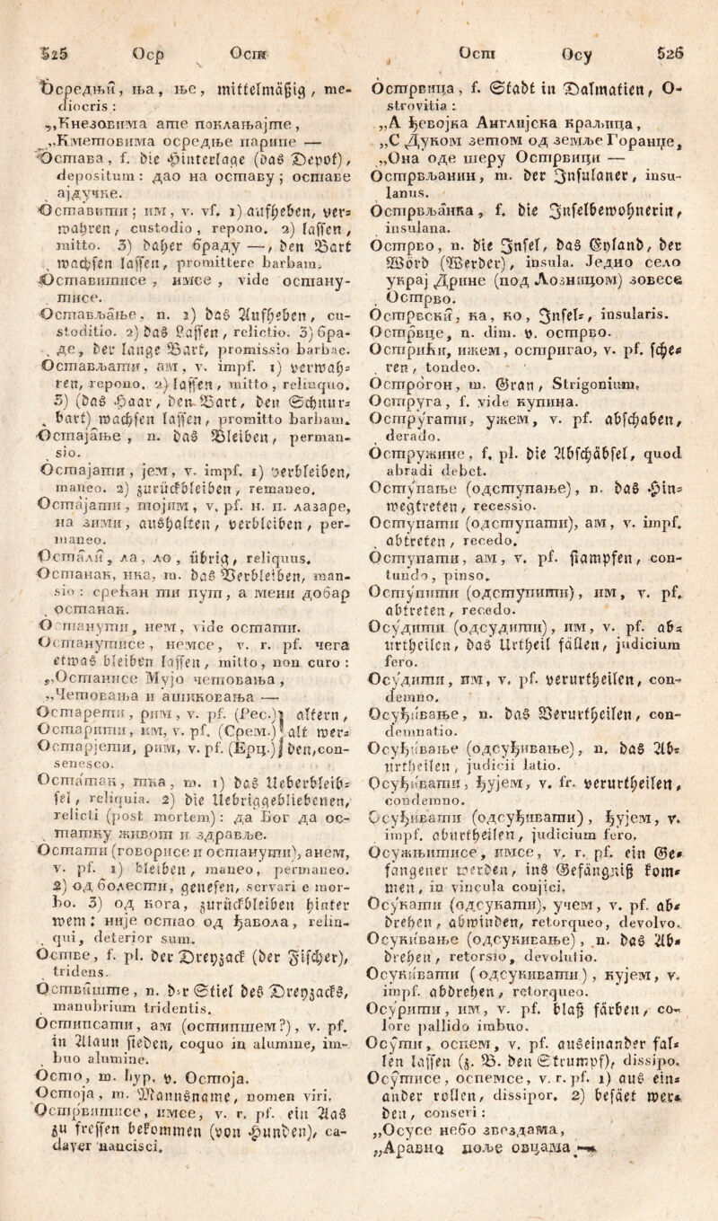 Осш Осгп S26 HžS Оср Фсредњи, ња, њс, mittelmäßig , me- diocris: ,,Кнезовима апте поклаљајгпе, „Кметповима ос.редње парипе — •Остава , f. Die «^intecfage (Da» £)epof), depositum: дао на оставу ; оставе ајдучке. »Оставкти; им, v. vf. 1) aufi)e&en, vers mabcen, custodio , repono. 2) taffen , mitto. 3) bafyer браду —, ben 53art tBöcbfen Iaffen, promittere barbam, ^Оставигписе, имсе , vide остану- тисе. Остављање, n. 3) baS ft)e&en , cu- stoditio. 2) Da» Paffen , relictio. 3) бра- , де, Det* tange 53ßtt, promissio barbae. Осшављати, am, v. impf. 1) verwatp ren, repono. 2} taffen , mitto, relinquo» 3) (bag «£>aar, betvfBart, Den ©сђпигз . bart) тасђ|еп taffen, promitto barbam» •Ocmajatbe , n. ba§ SBleibcn , perman- sio. Остајати, jevr, v. impf. 1) 'jerbteiben, maneo. 2) garücfbteiben > remaneo. Öcmajamii, гаојим, v, pf. и. п. лазаре, на зими, auSfmtleu, Verbleiben , per- maneo. Остали, ла, ло , übrig, reliquus. Оспганак, нка, т. ba§ 53etble!6en, man- sio : cpeban ши пуш, a мени добар , останак. О гпаџути9 нем, vide ocmamir. Остпанушисе, hplvicc' , v. r. pf. чега t'twag bleibčn taffen,, mitto, non curo: Ј,Останисе Myjo четовања , „Четовања и ашиковања — Остарегтш, рцм , v. pf. (Рес.)| altern , Остарити, им, v. pf, (Срем.)lalt wers Оотарјети, рига, v. pf. (Ерц.ј| Den,con- senesco. ii ... Осташап, пзка, m. i) baš Iteberbteibs fei, reliquia. 2) Die Uebrtggebltebenen, relicti (post mortem): да Бог да oc- тпашку живопз n здравље. Осшаган (говорисе и оегпанугшО, анет, v. pf. s) bhibcn, maneo, permaneo. 2.) од болести, gcuefen, servari e mor- bo. 3) од кога, guritcfbteibeu tjinter mem l није ocmao од ђавола , relin- qui, deterior sum. бстве, f. pl. bcrZJrepjacf (ber $1[фег), tridens. Осшвпшше, n. b>r©fiet be$ T)vei)$ad§, manubrium tridentis. Осгштсаши, avi (осшипшем?), v. pf. in dlauu fiebcn, coquo in alumine, im- buo alumine. Ocmo, m. byp, ft. Осшоја. Ocmoja , m. fJJtannöname, nomen viri, Осшрвптпсе, имее, v. r. pf. eilt 2ia3 511 freffen bekommen (von фшДеи), ca- daver nancisci. Ocy Ocmрвнца, f. ©tabt iit X)atmaficit, O- strovitia : „A ^евојка Англијска краљица, „C Дуком зетом од земље Горанџе, „Она оде шеру Острвици —■ бстрвљанин, m. ber 3nfutaner, insu- lanus. Острвљанка, f. bie e insulana. Острво, n. bie 3nfet, ba§ (Sptanb, ber Söörb (^Berber), insula. Једно село украј Дрнне (под Лозшпјом) зовесе Острво. Острвстг, ка, ко, 3nMs> insularis. Острвце, n. dim. v. острво. Остри&и, ткем, острнгао, v. pf. ren, tondeo. OcmpdroH, m. @ran , Strigonimn, Оструга, f. vide купина. Остругати, ужем, v. pf. abfđ;aben, derado. Остружине, f, pl. bie 2lbfc£äbfet, quod abradi debet. Оступаље (одступање), n. baS *^ins wegtreten, recessio. Оступати (одступати), ам, v. impf, abtrefen , recedo. Оступати, aivi, у. pf. fiampfen, con- tundo, pinso. Оспзупшпи (одступити), invi, v. pf. abtreten, recedo. Осудити (одсудити), им, v. pf. abs. mtfycikn, ba§ UrtpeU fdOen^ judicium fero. •Осудити, nivi, v. pf. verurt^eifen, con- demno, Осуђивање, n. ba§ Seruvt^citeu, con- demnatio. Осуђиваље (одсуђивање), n. ba§ 2tb« tirtbetteil , judicii latio. ОсуЈДвати, fyyjeivi, v. fr. verurt^eiten, condemno. Осуђиваши (одсуђшзати), ђујем, v. impf, oblirfbeilen, judicium fero, Осужњитисе, имсе, v. r. pf. ein fangener werben f in§ <9efdngni§ fom* men , in vincula conjici. Осукати (одсукати), учем, v. pf. ab* breben , abwtnben^ retorqueo, devolvo, Осукивање (одсукивање), n. baö #&* bre^en r retorsio, devolutio. Осукивати (одсукивати), кујеот, v. impf, abbrepen > retorqueo. Осурити, им, v. pf. blaß färben, co-^ lore jiailido imbuo. Ocymir, оспем, v. pf. an6einanb?r fa\* ten taffen (5. 53. ben ©trumpf), dissipo. Осутисе, оспемсе, v. r. pf. 1) auč' eins anber roden, dissipor, 2) befäet wer* ben , conseri: „Ocyc.e Hedo звоздата, „ApasHQ доље овцаша^-».