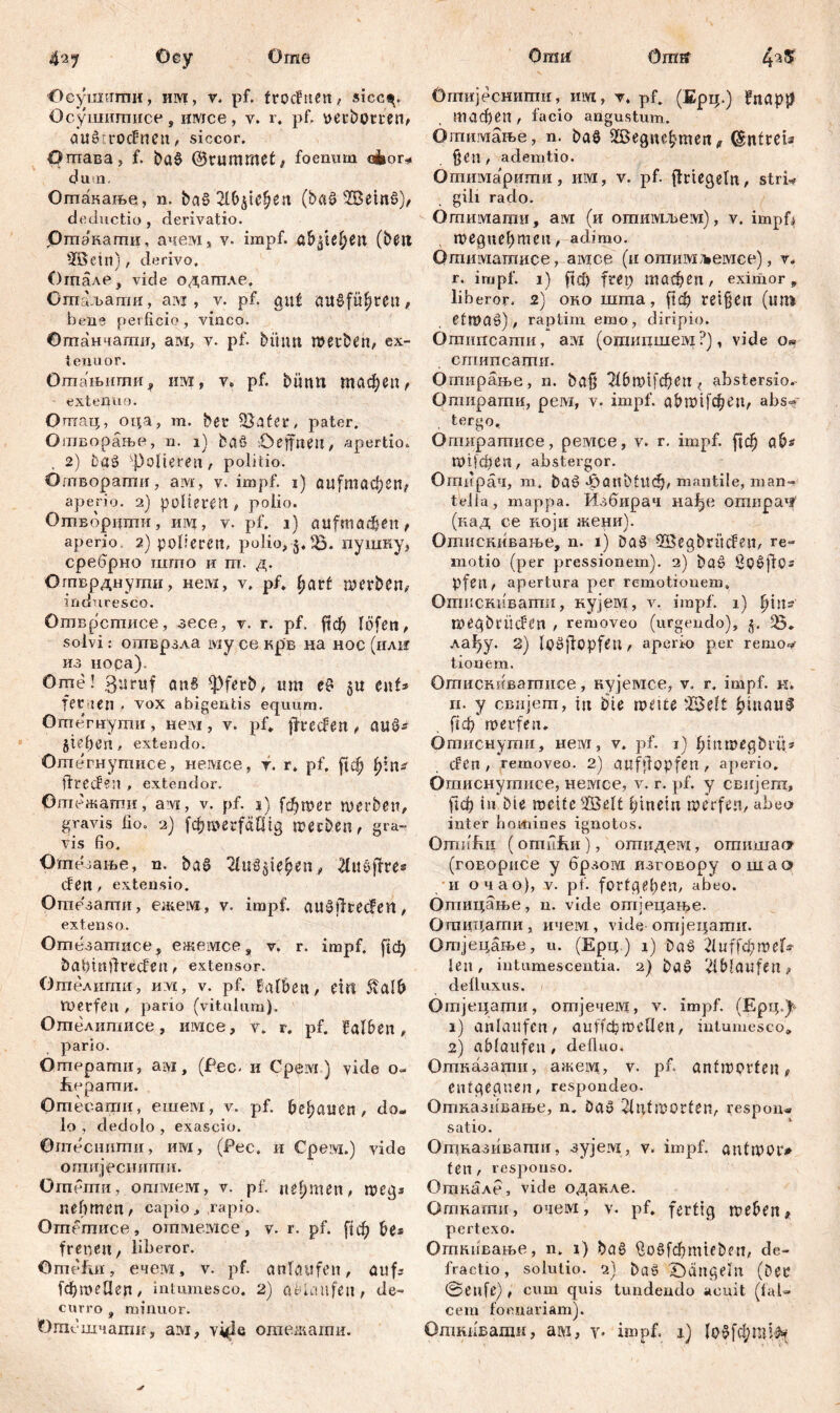 Öme бпш Orarf 4aS Осушиши, им, v. pf. trođnen , sicc^. Осушигписе, имсе, v. r. pf. yerbomn, außirodnen, siccor. Огаава, f. baß ©rummct, foenurn akor* du a. Оптакање, n. ba§'2l&$U$6il (baß 2öemß), deductio , derivatio. јРтакагпи, ачем, v. impf. aO^U^ett (be« SfiBeiit), derivo, Огпале, vide одагпле, Ошаљатпи, aivi , v. pf. gut audfüfjtcit, bene perficio, vinco. Огпанчаши, ам, v. pf. bitmt werben, ex- tenuor. Отањшпи, mvi, y. pf. biinu гпафеп, extenuo. Oman;, оца, m. bet SSater, pater. Ошворање, n. i) baß ©effnen, apertio. , 2) baß ^Polieren, politio. Огпвораши, авд, v. impf, i) аи[тафеп* aperio. 2) polieren, polio. Ошворцши, invj, v. pf. 1) aufmadjen, aperio, 2) polieren, polio, 5. 33. пушку, сребрно шгпо и ш. д. Огпврднути, нем, v. pf. l;art werben, induresco. Отврстисе, aece, v. r. pf. ј?ф lofen, solvi: ошврзла iviy ce крв на нос (вла из носа). Оше! 3aruf an§ ^fetb, um eß 5« ent* fernen , vox abigentis equum. Отегнутн, нем, v. pf» jtteden, auß* Sieben, extendo. Отегнутисе, немсе, r. r. pf, ј!ф fyins jfreden , extendor. Оптежагпи, ам, v. pf. 1) [фшег werben, gravis fio. 2) fc&werfftlltg werben, gra- vis fio. Отезање, n. baß 2lu$si$£en., đužftvts đen, extensio. Отпезати, ежем, v. impf, außflteden, extenso. Ошезатисе, ежемсе s v. r. impf. [1ф bafiinflreden, extensor. Ошелити, nvi, v. pf. falben, etn 5talb Werfen , pario (vitulum). Огпелишисе, nivice, v. r. pf. falben, pario. Omepamii, ам, (Pec, и Cpeivi) vide o- Јгерати. Отесаши, euieivi, v. pf. bebauen, do- lo , dedolo , exascio. Omecimmn, им, (Pec. и Срем.) vide отијеснипш. O mein ii, отмем, v. pf. nehmen, wegs nehmen, capio, rapio. Ornemiice, отмемсе, v. r. pf. fiф be* frerseit, liberor. OmefiH, ечем, v. pf. anfaufen, auf* [фшеЦеп, intumesco. 2) ablaufen, de- curro , minuor. Отшчатк, aivi, vifle ошежати. Отијеснити, им, v, pf. (Ерц.) fnapp тафеп, facio angustum. Ошимање, n. baß Жедтфтеп* (Sntreta fjcn, ademtio. Отимарити, им, v. pf. flrtegeln, stri« gili rado. Отимагаи, ам (и отимљем), v. impfj weguebmeu, adimo. Отиматисе, амсс (и отимљемсе), v. r. impf. 1) ftd) frep шафеп, eximor, liberor. 2) oho inma, ftcfc retten («m Ctmaß), raptim emo, diripio. Omnncamn, aivi (ommimew ?), vide Os cmimcamn. Огпирање, n. bafj 216трфеп* abstersio.- Отирати, рем, v. impf. abwtf$en, abs- tergo, Огшгратисе, ремсе, v. r. impf, [јф ab* шЦфеп, abstergor. Отирач, т. baß ^anbtltc^, mantile, man- tella, mappa. Избирач нађе отирач’ (иад се ко ји жени). Отискивање, n. 1) Daß SÖegbritden, re- motio (per pressionem). 2) baß Soßflo..* pfen, apertura per remotionem. Отпсннватп, кујем, v. impf. 1) fyiws weqbtüden , removeo (urgendo), j. Ђ. лађу. 2) Ipßjfopfen, aperio per remo^ tionem. Отискиватисе, нујемсе, v. r. impf. к. п. y свијет, tu Die weite 33el£ fid> werfen. Отиснути, ием, v. pf. 1) hinwegbrü* den , removeo. 2) aufffopfen , aperio. Отиснутисе, немсе, v. r. pf. y свијет, )1ф in Die weite 2öelt hinein werfen, abeo inter lioinines ignotos. Omiifiii (omnfvii), отидем, отишааг (говорисе у брлом изговору ошао и очао), v. pf. fortgeben, abeo. Отицање, n. vide оптјецање. Ошццати, ичем , vide-отјецати. Отјецање, u. (Ерц) i) Daß Thtffdjwel* len, intumescentia. 2) Daß 'dblaufen, defluxus. Отјецацги, omjeneivi, v. impf. (Ерц.^ 1) anlaufen, auffcpweüen, intumesco* 2) ab laufen , defluo. Отназапш, ажец, v. pf. antworten t entgegnen, respondeo. Отназивање, n. Daß Antworten, respon* satio. Отназивати, syjeivi, v. impf, autwor» ten , responso. Откале, vide одакле. Откати, очем, v. pf. fertig weben* pertexo. Откивање, n. 1) baß $о§[фт^еп, de- fractio, solutio. 2) Daß ©angeln (Der ©eufe) , cum quis tundendo acuit (fal- cem foenariamj. Одшпвагаи, ам, у. impf. 1) loßfcjroi^