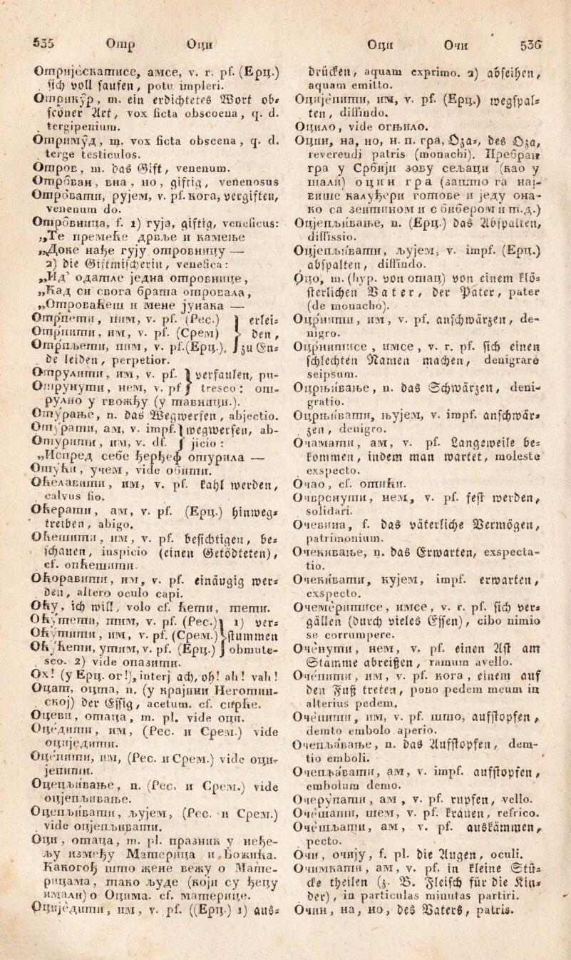 S35 Omp Оци ОтријБскапгисе, амсе, v. r. pf. (Ерц.) . fiф »oll faufen , potu impleri. Отрикур, m. ein ^vt>tфtetfS 'ißorf ob» (ebner 2frt, vox ficta oJbscoeua , cp d. tcrgipenium. Отримуд, m. vox ficta obscena , cp d. terge testiculos. Oropon, m. bab @ift , venenum. Отрбван, вна , но , gtfrig , venenosus Ошроваши, pyjeivx, v. pf. кога, ueegifteu, venenum do. Отрбвница, f. i) ryja,. giftig, veneficus: „Te премеЕе дрвље и камење „Доке на1)в гују отровницу — 2} bie @iftmifcfiertu , venefica: ,3д’ одагпле једна отровнице, „Кад си свога брата огпровала, „ОтроваБеш и мене јунана —• Ontpnemn, шпм, v. pf. (Fee.) I etfcU Ürap'rmmii, iiw, v. pf. (Ćpeivi) j Den, Отрпљепиг, пим, v. pf.(Epip), J 51t ©tu , be leiben, perpetior. Отрулити, им, v. pf. ^verfaulen, pu- Отрунути , нем, v. pf j tresco t ош» рулио y гво-жђу (y тавници.). Отпурање, n. Daö 3Beg werfen , abjectio. Oniyparmi, a;vx, v. impf. 1 ix>CgVX>ecfen, ab- Omypurmr, ii vi, v. df. J jicio : пИспред себе ^ерђеф ошурила — OmyEu, учет, viele обппш. ОЕелавити, им, v. pf. fat)l werben, calvus fio. Ofieparair, aivi, v. pf. (Ерц.) fffitmeg* treiben, abigo, Оћешппш, им, v. pf. beficbfigeu, be« fdpuen, inspicio (einen ©etöbteten), ct. опбешшпи. OftopaBumn, uvi, v. pf. einäugig wers Öen, allero oculo capi. Oby r iф тШ, volo cf. fiernii, mernir. Оћугпеши, шим, v. pf. (Pec.)| 1) uers Ohymnmu , им, v. pf. (Cpevi.) Mlummcit Ofiikmii, упхим, v. pf. (Ерц.) J obmute« . sco- 2) vide опазиггш. Ox! (y Ерц. or !), interj асђ, of>! ah! vali! Оцат, оцта, n. (y крајнни Неготин- . ској) Der tšfftg, acetum, cf. cifplie. Оцеви, огпаца, m. pl. vide оци. Оцедити, им, (Рес. и Срем.) vide оцнједиши. Оцгшнпи, IHM, (Fec. иСрем.) vide оциг јепипш. Оцецљивање, n. (Fec. и Cpeivi.) vide оцјепљиваље. ОцепЂивапш, љујем, (Fec. и Срем.) vide оцјепљирати. Оци, отаца, т. pl. празшш у liefe- rn у између ВДагперица п БоншЕа. Каногођ шгпо жене вежу о Мате- рицама, шако људе (који су ђеру издали) о Оцима. cf. материце. РЦиједити, шм, у. pf. ((Ерт;.) i) аиб* Оцн Очи $5G brücfeit, aquam exprimo, cs) ар[ефеп, aquam emitto. Оцијепиши, ига, v. pf. (Ерц.) weqfpaU te n, diffindo. Оцило, vide огњило. Оцпн, на, но, н. п. гра, be§ £>$a, reverendi patris (monachi). Пребраи гра y Србији зову сељаци (као y шали) оцин гр а (заштпо га на]- вкше калуђери гогпове и једу она- ко са зеигаином и с биберовд и гп.д.) Оцјепљивање, n. (Ерц.) &as> 21bfpalten, diffissio. Оцје пљаваши, љујегм, v. impf. (Ерц.) abfpalten, diffindo. Рдо, m. (fiyp. Pott ошац) yon einem Ш* ЦегПфеп 2S a t e r, ber ^ater, pater (de monacho). Оцрниши, IHM, v. pf. anfcbwül^en, de- nigro. Оцрншписе , iiivice , v. r. pf. fiefi einen fd)led)ten Flamen тафеп, denigrare seipsum. Оцрњиваље, n. baS @фшагЈеп, deni- grati o. Оцрњпватл, H>yje:vi, v. impf. ст[фтаг* jen , denigro. Очамагпи, ai, v. pf. Langeweile be= fommen, inbem man wartet, moleste exspecto. Очао, cf. omiiffir. Очврснути, Heivi, v. pf. fejf werben f solidari. Очешта, f. ba^ \>äfегПфе Vermögen, patrimonium. Очекивање, n. baö (Erwarten, exspecta- tio. Оченнвати, кујем, impf, erwarten, exspecto. Очемеритнсе, iiivice, v. r. pf. ficf> »ets gäben (&игф vieteö (5[fen), cibo nimio se corrumpere. Оченути, нем, v. pf. einen 21ff am Stamme nbrei§en, ramum avello. Очеттш, шм, v. pf. кога, einem auf ben treten, pono pedem meum ia alterius pedem, Очешшш, um, v. pf. што, aufjlopfen r demto embolo aperio. Очепљавање, n. batf Llufflopfen, dem- tio emboli. Очешнавати, ам, v. impf, aufjlopfen, embolum demo. Очерупати, ам , v. pf. rupfen, vello. Очешаппг, шем, v. pf. brauen, refrico. Очешљати, ам, v. pf. augfammen^ pecto. Очи, очију, f. pl. biß klugen, oculi. Очимкатн, ам, v. pf. tn f leine Stüs cbe tbeilen (y- Ђ. ^leifcfi für bie äviu* ber) , in particulas minutas partiri. Очин, на, но, be§ S5ater§, patris.