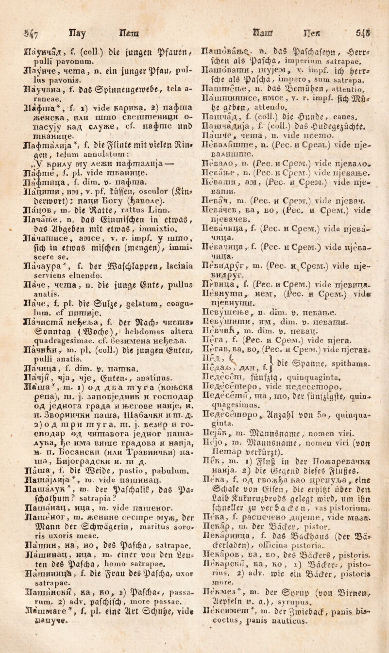 Шш Паунчад, f. (coli) bie jungen Pfauen t pulli pavonura. Лаунче, чеша, n. ein Junger *Pfau, pul« lus pavonis. Научина, f. ђаб ©pmnengemebe / tela a- raneae. Лафта*, f* 1) viđe карика. 2) пафпта женска, илн шгао свештеницн о- иасују кад служе, ct. пафте mib тканице. Лафтадија*, f. bte gltnfe mit fielen SRin* gen , telum annulatum : ,,y крилу iviy лежи пафталија — Лафте, f. pl. vide тканице. ЈТафгпица, f. dim. ». пафта. Лацити, им, v. pf. Bitten, osculor (ivins bermort): паци Богу (^аволе). Лацов y т. Me sJtötte, rattus Linn. Иачање, n. ba§ (ЗцптНфеп in etma3, ba£ 2!bgeben mit ett»a§ ,■ immixtio. Лачатисе, ашсе, v. r. impf, у шгпо, рф in etmaš ппЈфеп (mengen), immi- scere se. Лачаура*, f. ber 2$аЈф1арреп, lacinia serviens eluendo. Лаче, чета, n. bie justae (Snte, pullus anatis. Лаче, f. pl. bie ©Ut^e, gelatum, coagu- lum. cf пштшје. ЗПачиста неЈ^еља, f. ber 9tađ)= чнста» 0enntag ('Д>офе), hebdomas altera quadragesimae, cf. безигаена не^еља. ЛачиБи r m. pU (coli.) bie jungen (šnten, pulli anatis. Лачица, f. dim. 10. пагана. Пачји, чја, чје, (§nten=, anatinus. Ла ша*, m. 1) од два шуга (коњска репа), гп. ј. заповједннк и господар од једнога града н његове наије, н. п. Зворнични паша, Шабачки и т. д. а)од три myra, т. ј. везир и го- сподар од читавога једног паша- лука, f)e има више градова н наија, м. п. Босански (или Травнички) иа- ша, Бијоградски и. m д. Л^ ша, f. bie sIBeibe, pastio, pabulum. Лашајлија*, m. vide пашимац. Пашалук*, m. ber %>afd;a(tP, ba§ ^)a« [фафит? satrapia? Цашанац, нца, m. vide патпеног. Жашеног, m. женине cecmpe муж* ber 9Jiann ber ©фтадегт, maritus soro* ris uxoris meae. Пашин, на, но, be5 *}>а(фа, satrapae. Лашинац, нца, m. einer »on ben ßeu= ten beö ^Pafcpa , homo satrapae. ЗТашиницћ, f. bie 'grau beč ^|)а[фа, uxor satrapae. ХГашпнски, ка, Ko, i) ф>аГфа*, passa- rum, 2) adv. рајфНф, more passae. Шшмаге*, f. pl. eine 2lrt 0ф1фе, yide рацуче» Hanf Иек 545 Пашовање. n. baS ^>af$afet)tt, ^err? (феп aiä ^])а[фа, imperium satrapae. Пашбвати, шује.м, v. impf, јф регГ^ febe als фаГфа, impero, sum satrapa. Паштење, n. baS 33emüi?en r attentio. Паштитисе, имсе , v. r. impf. ј|ф 'JJbis l;e geben, attendo. Пашчад, f, (coli.) bie Bunbe, canes. Пашчадија, f. (coli.) baS tPшbcgej$üф^e. Jlanple, чета, n. vide ncemo. Певалпште, n. (Pec. и Cpeivi.) vide nje» валиште. Псвало, n. (Pec. и Срем.) vide пјевало® Певање , n. (Pec. и Cpeivi.) vide ијевање. Певати, ara, (Pec. и Срем.) vide пје- вати. Певач, т. (Рес. и Cpeivr,) vide пјевач. ПеЕачев, ва, бо , (Рес. и Срем.) vide пјевачев. Певачкца, f. (Pec. и Срем.) vide пјева- чица. Певачица, f. (Pec. кСрем.) vide пјева- чица. Певидруг, т. (Рес. н Cpeivi.) vide nje- видруг. Певица, f. (Pec. и Срем.) vide ггјевица. Певнути, нем, (Рес. н Cpeivi.) vide ијевнугпи. Певушеље^ n. dim. певање. Певушити, им, dim. у. певагшг. Певчи^:, т. dim. <о. иевац. Пега, f. (Pec. и Срем.) vide пјега. Пегав, ва, вог (Рес» и Срем.) vide пјегав* пгдаљ^дли, f.} bie ®VOi**ne, spithama. Педесеш, fünfzig, quinquaginta. Педесетеро, viele иедесеторо, Педесети, ша, гао, ber fiinf§ig|le, quin* epiagesimus. ПедесГчиоро 9 Von quinqua- ginta. Пејак, m. ^lannSnßme, nomen viri. Пејо, m. 93tannöuame, nomen viri (uon llemap neifürjf). Пек, m. л) ging in ber Пожаревачка наија. 2) bie ©egeiib DiefeS glugeS. Пека, f. од гвож^а као црепуља p eine @фа!е uon (štfen, bie erpi^t über bea ßaib 5vuhtnijbrobS gelegt wirb, um фп [фпеПег j-u »erb a cf en, vas pistorium. Пека, f. распечено дијете, vide ма-за. Певар, т. ber Sađer, pistor. Пекарница, f. bas BacfljauS (ber Bäs đerfaben), officina pistoria. Пекаров, ва, во, beS ’33äcFerS, pistoris. Пекарски, ка, ко , i) 'BcicFer^, pisto- rius. 2) adv. mie ein Stierer, pistorie more. Ile'Bivie3 v, m. ber ©i)rup (»on S5trnen> gepfefn ir. a.), syrupus. Псксимет% m. ber p,mtebacF, panis bis- coctus > panis nauticus.
