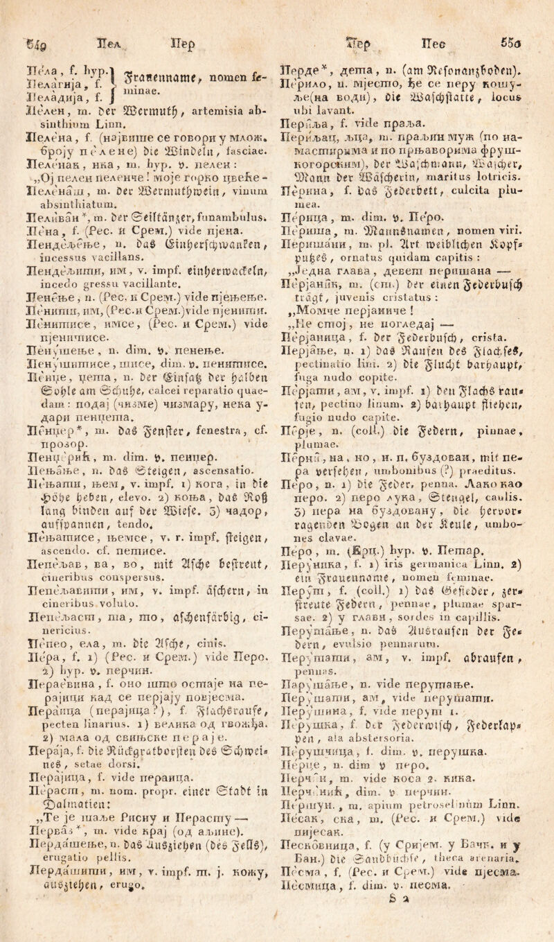 Sä'4ä/YfP'l З*4““«“«» nomeQ fc- , ' -ff mmae. Неладија, 1. J Iit-лен, m. Der , artemisia ab- sinthium Linn. Лелена, f. (нзјвише ce говори y млож. броју пслене) Die SBtnDeln, fasciae. Пеленак, гша, m, hyp. y. пелен : „Oj пелен пеленче ! моје горко цвеБе - Пеленаш, ш. Der SBermut^ipein, vinum absinthiatum. Лелпван*, m. Der @etltän^er> funambulus* Нена, f. (Pec. и Срем,) vide нјена. Пендељење, n. Daß (šm^erfcijraanFen , incessus vacillans. Пендељиши, им, v. impf. ein{;ern?ßcfe(rt/ incedo gressu vacillante. ЗЈенење, n. (Pec. к Срем.) viele пјењење. Кенипш, им, (Рес.н Срем.)vicle пјенити. Ненишисе, имсе, (Рес. и Срем.) vide пјенишисе. 1Јен(шење, n. dim, у» пенење. Иенушитисе , шисе, dim. у. пеннтисе. П ситхе, иета, n. Der (£tnfa| Der fyülbtn @üt) 1 e am 0dml;e, calcei reparatio quae- dam: подај (чизме) чизмару, неиа у- дари пеннеша» Ненцер*, т. baß §enjfer/ fenestra, cf. прозор. ПенпсриРг, т. dim. у» пеиџер. Иењање , n. baß 0 feig en , ascensatio. Иењати, њем, v. impf, i) нога , in Die *jpöi?e ђеђгпг elevo. 2) коња, Daß Dtoff lang binDen auf Der Sßiefe. 3) чадор, auffpannen, tendo» Пењатисе, њемсе, v. r. impf» ffetgen> ascendo, cf. петисе. Пепељав, ва, во, mit 21[фе bejfreut, cineribus conspersus. Пепељавигпи, им, v. impf, dfchern, in cineribus voluto. Цепељасш, ша, то > af4jenfdtbtg, ci- nericius. ТГе 'пео, ела, m. Die 21[ф«, cinis. Ildpa, f. 1) (Pec. H Срем.) vide Xlepo. 2) hyp. y» перчин. ЈТераевина, f. оно шшо ocmaje иа ne- рајици кад ce перјају повјесма. Пераица (перајица ?), f. $1афбга«(*, pecten linarius. 1) велина од гвожђа. 2) мала од свињске п e р а ј е. Цераја, f. Die !ftüifgratbcr{iest beß ®d)n?ei® neß / setae dorsi. Иерајица, f. vide пераица. Hc'pacm, m. nom. propr. dnCf ®fabt ist Dalmatien: „Te je шаље Рисиу н Перасту — Лерваз *, т. vide крај (од аљине). Пердашење, n. Daß 'Диб^фп (Deß geöß), erugatio pellis. Лердашити, им, v. impf. ш. ј. кожу, au0^tel;en, erugo» ЈТррде*, дегпа, n. (am SÄefortanj&oben)» Лерило, u. мјестпо, Ž>e се перу кошу- ље(на води), cit £Ва[фј1аш, locus ubi lavant. Перпља, f. vide прзља. Периљац, љца, m. праљин муж (no на- мастнрмма и по прњаворима фруш- когорским), Der лЉа\&лг.атг, ‘Јбајфег, Шапн Der -IBdfcberin, maritus lotricis. Лерина, f. Daß ’gčbec&ett t culcita plu- mea. Перица, m. dim. v». Перо. Периша, m. iSfatmSnawen / nomen viri. Перишаии, m. ph 2lrt weiblichen Äopf* pu|s£ß , ornatus quidam capitis : „Једна глава, девега перишана — Перјанпк, т. (cm.) Der einen Jebetbufežj tragt, juvenis cristatus: „Момче перјаииче ! „He стој, ке погледај —- Перјаница, f. Der '$eDerbufcfj > crista. Перјање, n. 1) Daß kaufen beß §(adffe$, pectinatio lim. 2) Die ^lud;t barhaupt, fuga nudo copite. Перјаши, ам, v. impf. 1) Dm flache? rau« tcП/ pectino linum. %) bat^UUpt fUeprU, fugio nudo capite. Порје, n. (coli.) Die Gebern, pinnae , plumae. Перна, иа, но , н. п, буздоваи, mtf ne- pa verfemen , umbonibus (?) praeditus. Перо, n. 1) Die ^eber, penna. Ланокао nepo. 2) nepo ^ука, ®te»gei, caulis. 3) nepa H8 буздовану, Dir fervor* ragenDfst Zogest an Der $eule, umbo- nes clavae. Перо, m. (Ерц.) hvp. g. Петар. Деруиика, f. i) iris germanica Linn, 2) em ^taitennöme , nomen ft mmae. Перут, f. (coli.) 1) baß ®efieöer, §cr* [freute Gebern , pennae , plumae spar- sae. 2) y глави , soicles m capillis. Перутање, n. Dab 2iušraufen Der $ee Dem c evulsio pennarum. Перутати, ам, v. impf, abtaufen, penn as. Парушање, n. vide перутање. Пер уЧиати, ам# vide перушати. Перушина, f. vide перут i. Перушна, f. Dtt леђегпнјф, ^eberlaps pen t am abstersoria. Перушчица, 1. dim. у, перушка. Heppe, n. dim y nepo. ПерчТн, m. vide коса 2- кика. Перч miifi, dim. n гхерчин. Першун., m. apium petrosel mim Linn. ХТесак , сна, ш. (Pec. и Срем.) vide пијесак. Несковнира, f. (у Сријем. у Бачв. н у Бан.) Dtc 0anbbud)fr, tlieca arenaria» Песма , f, (Pec. и Срем.) vide Пјесма. Песмцца, l'. dim. y- necivia. - S a