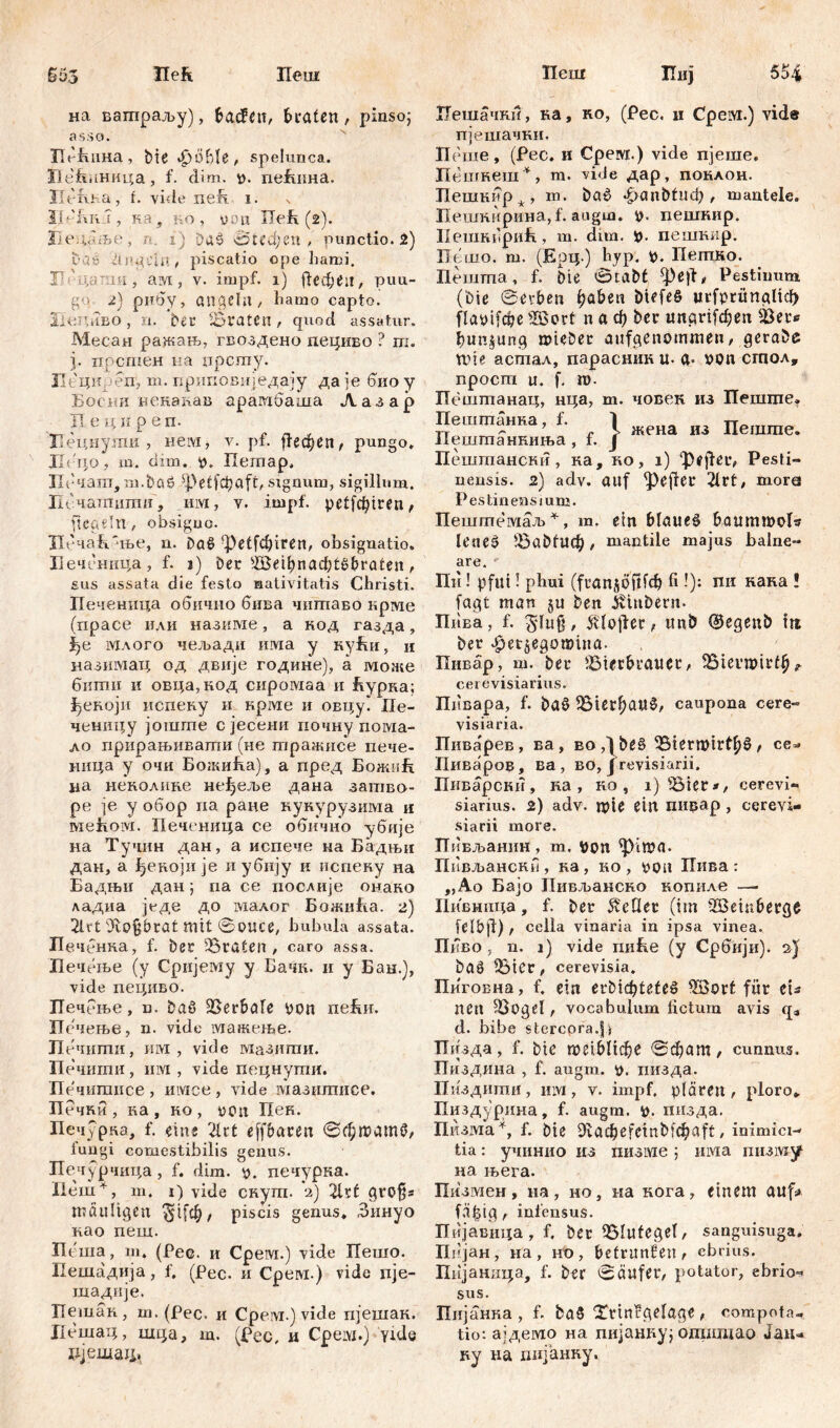 £53 Heft Пеш на вашраљу), bađćtt, traten, pinso; asso. Hofuma, bie фоВ1е, spelunca. Пе^нница, f. clim. t>. пеРшна. Пегша, t. vide neh. i. ИеКпл, ка , ко, v*uц ХТећ (2). Вецаље, г*. i) Daš огефеп , punctio, 2) baš dngeln, piscatio ope hami. И-цатаи, ам, v. impf. 1) ј1ефеа, puu- go- 2) рибу, angetu , hamo capto. XieruiBO, ix. Der 5Бtraten, quod assatur. Месан ражањ, гвоздено дециво ? ш. ј. прсшен иа прсгау. Пециреп', m. приповнједају даје биоу Босни векакав араплбаша Лазар П е ц н р е п. Педнуши, нем, v. pf. ј!ефеп, pungo. JL'no, m. dun. р. Пегпар. ЗТбчапт, m.böö sj)etfđjaft, signum, sigillum. Псчатпцпш, им, v. impf, petfcfyiren, fiedeln, obsiguc. ТБ'чаБ'ње, n. Da$ ^etfc^iren, obsignatio. Ееченица , f. j) Der B$ribnad;t£braten , sus assata die festo nativitatis Christi. Печеница обичио бива чшпаво крме (прасе или назкме, а код газда, i?e млого чељади има у нуБи, и назимац од двије године), а може бкши и овца,код сиромаа и Бурка; |)екоји испеку и крме и овцу. Пе- ченицу јоште сјесени почну пома- ло прирањивагпи (не тражисе пече- ница у очи Божића), а пред БожиБ iia неколике неЈјјеље дана затво- ре je у обор па ране кукурузима и мећом. Печеница се обично убије на Тучнн дан, а испече на Бадњи дан, а Јдекоји je иубију к испеку на Бадњи дан; па се послије онако ладиа једе до малог БожиБа. 2) 2lct Oiojjbrat mit Souce, bubula assata. Печбнка, f. Der traten, caro assa. XIeчeite (y Сријему y Бачк. и у Бан.), vide пециво. Печбње, n. ђаб Berbale pon пеБи. Псчење, n. viele мажење. П ечигпи, urvi , vide мазигпи. Печити , им , vide пецнути. Печипшсе , имсе , vide мазшписе. Печки , ка , ко , t>on Пек. Печурка, f. ein« 2lrt effbaren ©фшашб, fungi comestibilis genus. Печурчица , f. dim. p. печурка. Пеш4, m. 1) vide скут. ч) 21rt grofjs mäultgen $1[ф, piscis genus. Зинуо као пеш. Пеша, т. (Рее. и Среш.) vide Пешо. Пешадија, f. (Рес. и Срем.) vide пје- шадије. ГГешак., ш. (Рес. и Cpeividvide пјешак. Цешац, шца, т. (Рес, н Срем.) yide рјешац* Ileui Ццј 554 Пешачки, ка, ко, (Рес. и Срем.) vid® пјешачки. Пеше, (Рес. и Срем.) vide пјеше. Пешкеш*, m. vide дар, поклон. Пешкир * , т. bad «^>anbtucX), mantele. Пешкирина, f. augm. i?, пешкир. ИешкбриБ, m. dim. p. пешнир. Пешо. m. (Ерц ) byp. p. Петдо. Пешта, f. Die Stabt, фе|1, Pestiimm (Die Serben fjaben biefeS urfprüngltd) flayifebe ®ort n a ф bei: unarifdjen Ber* imngung roieber aufgenommen, gerabe n>te асшал, парасник U- a- »on сгпол, npoem u. f, m. ХТештанац, нца, m. човен из Пеште. Пешгпанка, f. Пешгпанкиња >f-} жена из Пешгпе. Пешгпански , ка, ко, i) ‘})fftei% Pesti- nensis. 2) adv. auf ^ejletr 21rt, mora Pestinensium. Пешшемаљ4, m. ein blaue6 baummof« lenes ^Öabfltф, mantile majus balne- are. ' Пи! pfui! plmi (^апЈО^Гф fi -?): пи кака ! fagt man gu ben ivinbern» ПиБа, f. glufj, ^lojler, unb @egettb ttt ber apetgegomliia. Пивар, ш. ber Bierbrauer, Bteumirf^ cerevisiarius. Ппвара, f. ba$ Bier^a«0, caupona cere» visiaria. Пиварев, ва, воДђеб Biertt)irt()0/ ce* Пиваров, ва, во, J revisiarii. Пиварски, ка , ко , i) Bier», cerevi- siarius. 2) adv. mte ein пицар, cerevi- siarii more. Пивљанин, m. von ^ima. Пнвљански , ка, ко , ^ou ХГива : „Ао Бајо Пивљанско копиле —- Иивница, f. ber ^еПег (im -XBeinterge fribjl), cella vinaria in ipsa vinea. Пкво , n. 1) vide пиБе (y Србији). a)' baö Bier, cerevisia. Пиговна, f. eia et*biф^eteб B5ort für eu acu Bogel , vocabulum fictum avis qa d. bibe stercpra.jj Пизда, f. bie теЈФПфе ©фат, cunnus. Пиздина , f. augm. v>. пизда. Пиздигпи, им, v. impf, plärea, ploro» Пиздурииа, f. augm. i>. пизда. Пизма*, f. bie 9v a ф c f ci n b a f t, inimici- tia : учинио из пизме ; invia пизшу на њега. Шзмен, на, но, иа кога, einem auf* filzig r infensus. Пијавица T f. ber Blutegel, sanguisuga. Пијан, на, но, bcfritnSett, ebrius. Пијаница, f. ber Säufer, potator, ebrio^ sus. Пијанка , f. ba§ Xrinfgelage , compota- tio: ајдемо на пијанау; omimiao Jaiu ку на хшјанну.
