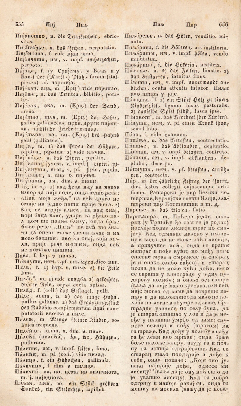 555 II иљ Ш Пиј Пиљ Пијансгаво, n, Ме Xrimfeniietf, ebrio- sitas. ЈТијанчРње, n. ba§ З^феп, perpotatio. Пијанчдна , f vide пјан чина. Пијанчшпи, им, v. impf, тгфег$ефеп, perpoto . Пијаца, f. (у Сријему, у Бачк. иу Бан ) Der (ЖдШ>) spiajj, forum (itai. pi *z/a) cf. чаршија. Пијевац, вца, m. (ЈБрц ) vide пијегпао» Пнјење, n, baö XcUlfen, bibitio, pota- tio. Пијесак, ска, m. (Ерц.) Der 0cmb, arena. Иијегпао , шла, m. (Ерц.) ber $abn, gaJlds gallinaceus; први, други гшјеш- ли, иафШфе 3ritbedniifdm*ag. Hlij ДПЛОБ Ea, BQ, (Epip) Dčip ф(фП§ galli (gallinacei). HnjyR, m. i) Dag $)ipen ber «£>ttfmer, pipitus, pipatus. 2) vide кљуна. Пиј (кање, u. Da$ piperi / pipatio. Ii-И; 'каши, јучем, v. impf. | pipeit/ pi- Пијукнугпи, hum f v, pf. Jpio, pipilo. Tin '^ање, u. dim дијење. Цијуцат», arvi, dim. p. пити. U 1к, int et j. 1) кад Јђеца иду на кака® извор да пију воде, онда једно рече : ! јЛ1ик моја жефа,” па веЕ друго не смије ни једно пити прпје њега. 2) зтд се игррју клиса, па кад онај, којн баца клис, удари га рђаво па- л цом ше падне близу, онда брже боље рече: „ПинР na веЕ то зна- чи да опегп може узегпи клпс и иа ново бацати ; ако ли онај, који тр- аи, прије рече непик, онда Eeft не поздаже нишгпа. Пина, f. ћур. v, гшчка. Пикнуши, нем, v.pf. пик fagen,đico пик. П ['да, f. 1) ћур. у. гшле. 2) Die 'jyeile lima. Пилав*, т„ i) vide свадба. 2) gc’Boc^ter, Dichter oryzä cocta spissa. Пилад, f. (coli.) bag (Geflügel, pulli. Пцле, лета, n. 2) bag junge 4>i?{?tt, pullus gallinae. 2) Dag (Sl*öän|i5ngöfllicf Deg З^сФоГф, complementum ligni com- putatorii квочка и пиле. Пилеж, т. Selige fleiner ^tnbet, so® boies frequens. ПнлеДце, цета, n. dim y. пиле. Џилећи (пнлеЦ, Ea, Ее, £Гфпег = , pullorum. Пилнти, им, v. impf, feilen, limo. ПилиЈки, m. pl. (coli.) vide пилад. Пклица, f. ein £>1фпфеп, gallinula. Ппличица, f. dim. i), пилица. Пиличнн, на, но, нема ни пиличнога, т. ј. ниједнога. Лиљак, љка, т. ein 0.füc£- grobem 0anbe§, ein 01сшфеп, lapillus. Пир Пиљареље, n. bag ^öfen, yenditio. mi- nuta. Пиљарина, f. bie Sjöfecet), ars institoria. Ппљаритм, им, v. impf, fibfen , vendo minutatim,. Пиљарица ? f. bie J^ofetin , institrix. Пиљење, u. 2) bae Reifen, limatio. 2) ba§ Лпраггеп, intuitus fixus. Шљигпи, hm, v. impf, tmüermanbf an» bilden, oculis attentis intueor. НиЉ12 као штрк у jaje. Пиљцика, f. 1) ein @tüc? einem &inbedpiel, lignum lusus pastpralis. 2) bagfelbe @piel felbfl, lusus ipse. Пннокотп*, m. baSfBrotbref (Der dürfen), Пинути, нем? v. pf. einen Xrunf semel bibo. Пнпа , f. vide славина. Ципање, u. bag ^Setaflen, contrectatio. Пипање , n. baö 2lbSla.u6en , degluptio. Пидати, ам, v. impf, betaflen, contruto. Пипати, ам, v. impf. abHauben? de- glubo , decerpo. Шпнутк, нем, v. pf. betajlen, anrii^s ren, contrecto. • Пмр, m. 'Der 'јсфгПфе (yefllag ber dies festus collegii cujus cunque arti- ficum. Ратарски je пир Велики че« твршак^урчијски свети Илија, зла- шарски цар Костантин и т, д. Пирење, n. bag Olafen, flatio. Нириватра, m. üofiepa један ст^ рац (у Тршићу саот се ja родио) послнјеподне лисичји гпраг no сни- јегу. Кад одмакне далеко у плани- иу и вид u да не може наћи лиснце, а прикучисе но£, онда се врати натраг и пође кући; но међу mii vi стегне мраз а смркнесе (а старад je и онако слабо вн^ео), и старатд позна да не може Kvfui до!ш, него се сврати у винограде у једну ny- дарску колибу; и онако без ватре (вад>а да нпје имао кресива, или ве^ није могао од зиме да искреше ва- тру и да наложи)поода мало по ко- либи па легне и обумре од зиме. Сју- гпрадан учинисе по селубуна, да je старад огпишао у лов и да je не- rf>e у планини умрЂо од зиме; ску- псхе сељаци и nofjy (гпрагом) да га траже. Кад дођу у колибу и наЈ^у га лежи као мртав ; онда брже боље наложеватру, изују га и поч- ну га истија одгријеватн. Кад се старац мало поодгрије и дође к себи, онда повнче : „Који оно ју- нака најприје дође, однесе ivin лисицу?1 (ваља да je ону но£ снпо да je уватно Лисицу). Кад га добро одгрију и наноје ракијом, онда га метиу на носнла (кажу Да je höbe-