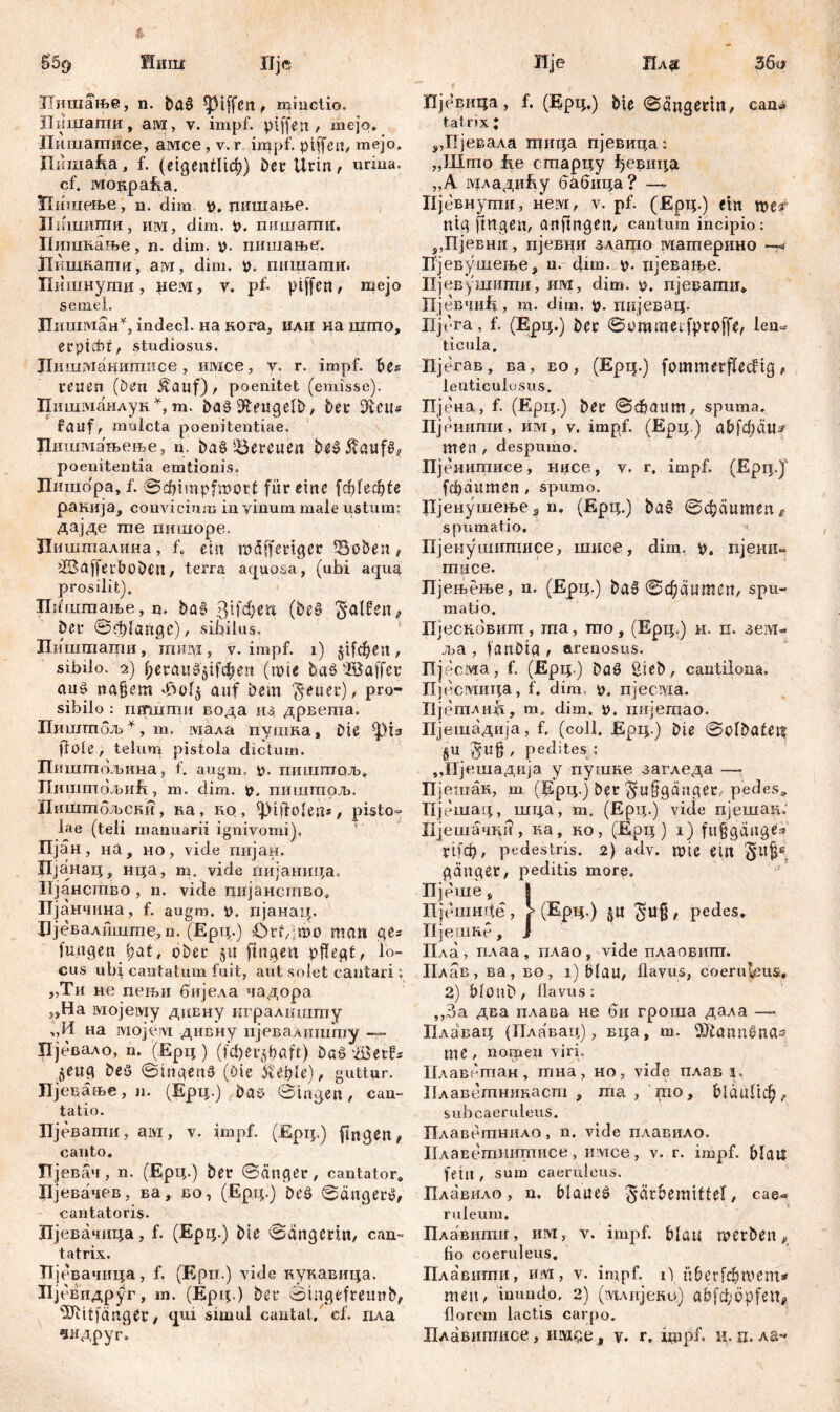 Пишање, n. ba^ Riffen, minctio, iliiiiiarmi , a ivi , v. impf, pifferi / mejo. Пишагписе, амсе, v. r impf, ptffeu, mejo. Дпшак, f. (eigentlich?) Der Urin, urina, cf. MOHpafta. Нишење, n. dira пишање. Пишиши, ihm, dim. t>. пншагаи. Пишкање, n. dim. *>. пишање. ЈТкшкаши, ам, dim. р. пишагаи. Пишнути, Heivi, v. pf- piffctt, mejo semel. Лшлман*, indecl. на кога, иди иа шшо, erpiđd, studiosus. Лишмацшписе , имсе, у. r. impf, hts reuen (Den $auf), poenitet (emisse). Птшманлук *, m. dengelt), bet* ^tctts fauf, muleta poenitentiae. Пишмањење, n. baS Söereuen be»5!aufš? poenitentia emtionis. Лишо'ра, f. ©djimpfmort für eine [ф!еф1е ранија, convicium in vinum male ustum: дајде me пишоре. Пишталина, f, ein mäffertger SSoben, ÜBdfferbobeit, terra aquosa, (ubi aqua prosilit). Шштање , n. ba£ 3ifd;en (be§ Ralfen, bei* ©rfflange), sibilus. Пишташи, mmyi, v. impf, i) jifef^eu, sibilo. 2) f>eraud$ifcl?en (wie baS2öaffer auö na§em Avof$ auf Dem Feuer), Pro~ sibilo : шгтти вода из дрвета. Пиштбљ*, т, мала пушка, Die ^>1з flole, telum pistola dictum. Пиштољина, f. augm, p. гшштољ. JlmnmdJbiift, m. dim. y. пиштол». Пнштбљски, ка, ко, ^DtftoIen*, pisto- lae (teli manuarii ignivomi), Пјан, на, но, vide гшјан. Пјанац, нца, т. vide пијаница. Ијанство , n. vide пијанство, Пјанчина, f. augm. », пјанац. 1Јјевалиште,п. (Ерт;.) ötf/mo man ges jungen l)at, ober §u fingen pflegt, lo- cus ubi cantatum fuit, aut sedet cantari i „Ти не пењи бијела чадора „Ha lviojeiviy днвну ш ралншту „И на змојум дивну ијевалишту — Пјевало, n. (Ерц ) (fd)er$böft) baö -JSBe’tfs jettg Deö ©tngettS (Die it'eple), guttur. Пјевање, n. (Ерц.) Da» ©tagen, can- tatio. Пјевати, ам, v. impf. (Epij.) fingen, canto. Ц евач, n. (Ерц.) ber ©ätiger, cantator» Лјввачев, ва, во, (Ерц.) Dt'ö ©äuget*», cantatoris. Пјевачдца, f. (Ерц.) bie ©ängCrm, can- tatrix. ni евачица, f. (Epu.) vide кукавица. Пјевидруг, m. (Ерц.) bei* oingefreunb, ^žitfanger, qui simul cantat, cf. гхла чидруг. Пјбвица, f. (Ерц.) bie ©ćtngerut, саш* tat rix ; 5,Пјевала тица пјевица: „Што fie старцу ђевица „A зУЈладиЕу бабица? —- Пјевнути, нем, v. pf. (Ерц.) ein «jey ntg ftttgen, anftngett, cantum incipio: ?,Пјевни, пјевни злато материно —* Пјевушење, u. dim. v>. цјеЕање. Пјевушшпи, им, dim. р. пјевати* Пјевчпђ, т. dim. р. пијевац. Пјгга, f. (Ерц.) ber ©ommetfproffe, len* ticula. Пјегав, ва, eo, (Epij.) fommerfleđng, lenticulusus. Пје'на, f. (Ерц.) ber ©ćbaum, spuma. Пјенити, им, v. impf. (Ерц.) abfdläu^ men , despumo. Пјенитисе, нисе, v. r, impf. (Ерц.Ј fdjaumen, spumo. Пјенушење s n. (Ерц.) ba§ ©фаитеп в spumatio. Пјенушитисе, шисе, dim, р. пјени«* miice. ЈГјењење, n. (Ерц.) ba0 ©фаишеп, spu- matio. Пјескбвит, rna, то, (Ерц.) н. п. зем- ља , fanbtg , arenosus. Пје сма, f, (Ерц.) Daö Bteb, cantilona. Пјесмица, f. dim o. njecwia. Ијетли^, m. dim. o. iuijernao. ПЈв шадија, f. (coli. Ерц.) bie ©olbalet? §U / pedites ; „Пјсшадија y пушне загледа —• Пјешак, m (Ерц.ј Der §u§gänger, pedes» Пјешад, шца, т. (Ерц.) vide пјешак: Пјешачди, ка, но, (Ерц) i) ftt§gäug*3 г1[ф, pedestris. 2) adv. Ш1С eilt gänger, peditis more, Пјеше, § Пјбшнце, > (ЕрЦ.) §u ^‘иД, pedes. Пјешкр, Ј Пла, плаа, гхлао, vide плаовит. Плав, ва, во, i) blau, flavus, coeruleus, 2) blOllb , flavus : ,,3a два плава не би гроша дала —- Плавац (Плавац), вца, т. Ш1аппбпаз me, nomen viri. Плавбтан, тна, но, vide плав д. Нлаветнинаст , та , то, bldtiПф ,, subcaeruleus, Плаветнило, n. vide плавило. Плаветнитисе, имсе, v. r. impf, blau fein , sum caeruleus. Плавило, n. blaueö Färbemittel, сае« ruleum. Плавити, шм, v. impf, blau merben, lio coeruleus. Плавити, и»м, v. impf. i\ überfdbmem* men, inundo, 2) (шлијеко) abfd;öpfen, florem lactis carpo. Плавитисе, iiiyiqo , v. r, impf. н. п. ла«