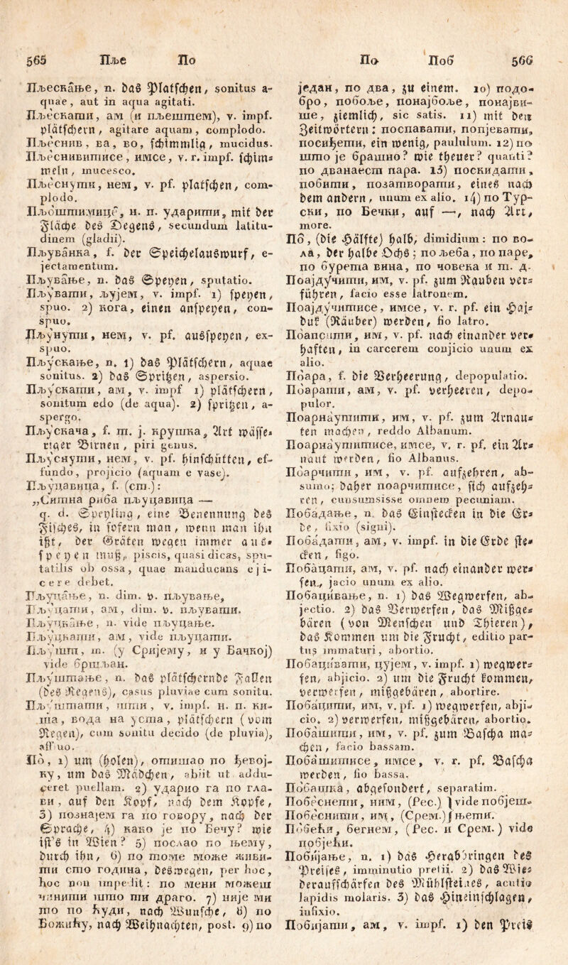 565 Пље По 56 6 По IIjbecHanbe, n. baß ^platfcfiett, sonitus a- quae , aut in aqua agitati. Лљеснати, ам (и пљештет), у. impf, plätfcbevn , agitare aquam , complodo. Лљесннв , ва, во, fcfiimmlig, mucidus. Пљеснивитисе, имсе, v. r. impf, (фш* mein, mucesco. Пљесн)шк, неш, v. pf. plaffd)en, com- plodo. Лљбштиушце, н. п. ударигпи9 mit ber §1афе beč £)egen£, secundum latitu- dinem (gladii). Иљуванка, f. bet ©pe^elauSmurf, e- jectamentum. Пљување, n. baS ©pepen, sputatio. Лљ^вати, љујем, y. impf, i) fpepen, spuo. 2) нога, einen anfpepen, con- spuo. Лљунути, неш, y. pf. aušfpepen, ex- spuo. Пљускање, n. t) ђаб фШ[фегп , aquae sonitus. 2) ba8 ©Pinien, aspersio. Лљускагпи, aivi, y. impf i) plätfdjern, sonitum edo (de aqua). 2) fprt^eil, a- spergo. Пљускача, f. rri. j. нрушка^ 2lrf rpeiffe* ttger Linien , piri genus, Пљуснути, нем, v. pf. binfcfiiiften, ef- fundo, projicio (aquam e vase). Пљуцавица, f. (cm.): „Сишна риба пљуцавица — q. d. ©pepling , eine Benennung be§ ЗШфеб, tu fofern man, metm man ifnt ifjf, bet (träten wegen immer au 6* f p e X) e П mu§f, piscis, quasi dicas, spu- tatllis ob ossa, quae manducans e j i- c e r e debet, Лљуцање, n. dim. v. пљување, Г’л>''цати, ам, dim. v. иљувати. Лљуцнање, n. vide пљуцање. Лљуцкаши, ам, vide пљуцати. Лљ/шт, т. (у Сријему, и у Бачкој) vide бршљан. Пљ)'шшање, n. ba§ platfdjernbc $аПеп (be0 dlegf’iS), casus pluviae cum sonitu. Пљ литати, шти , v. impl. н. п. ки- nia, вода на ycma, рШТфет (wm Riegen), cum sonitu decido (de pluvia), alf uo. Jio, 1) itm (holen), отитао no ^евој- ку , lim baö dJiäbdjen , abiit ut addu- ceret puellam. 2) ударио га no гла- ви, auf ben 5tppfŽ паф bem £opfe, 5) riosuajervi га по говору, паф bet ©ргафе, 4) како je по*Бечу? mte ifl'б in 2ßten ? 5) послао по њему, ђисф ihn, 6) по томе може ашви- ти сто годнна, beSmegen, per hoc, hoc non impedit: по мени можеш чанипш што пш драго. 7) није ми то по Буди, паф 2Вип[фе, 6) по БожиБу, паф ЗВе1ђпаф1еп, post. 9)110 Поб јрдан, по два, ju einem. 10) подо- бро, побоље, понајбоље, понајви- ше, ЈЈетПф, sic satis, и) mit bei? 3eitmbrtern; поспавати, попјевапш,, посиђети, ein menig, paululum. 12)110 што je брашно? mte ttjeusr? quanti? no дванаесш napa. i3) поскидати , побити, позатворагпи, e t n е в nach bem anbern, unum ex alio. 14) no Typ- ски, no Бечки, auf —, паф 2Ut# more. Пб, (bie Hälfte) ђаШ, dimidium: no BO» ла, bet balbe £)фб ; по љеба, по nape, по бурета вина, по човека и ш. д. Поајдучити, им, v. pf. §um tauben ver* führen , lacio esse latronem. Поајдучитисе, имсе, v. r. pf. ein фај* baf (Stäuber) mürben, fio latro. Поаприти, им, v. pf. uađ? etnanber ver# haften, in carcerem conjicio unum еж alio. Пбара, f. biß Verheerung, depopulatio. Поарати, ам, у. pf. verheeren, depo- pulor. Поарнаупшти, им, v. pf. јјш 2lvnau* ten тафеп, reddo Albanum. Поарнаутитисе, имсе, v, r. pf, ein 2lt* naut werben, fio Albanus. Поарчити , им , v. pf. entehren, ab- sumo; bahet* поарчитисе, ftđ? aitf^eh- cen t cuusumsis.se omnem pecuniam. Побадање, n, ba§ ©tnjfecfen in bte (St* bc , fixio (signi). Побадати, ам, v. impf, in biß <Stbe fle* đen, figo. ГГобацапш, ам, v. pf. nach etnanber met* fern, jacio unum ex alio. Побацивање, n. 1) baö 2ßegmerfen, ab» jectio. 2) ba§ Vermerfen, ba§ Vltfgea baren (von ^Dlenfфеп uub 2hteten)/ baö kommen um bie ^гиф(, editio par- tus immaturi, abortio. Побацнвати, цујем, v. impf. 1) megmet* fen, abjicio. 2) um bie §гиф( kommen, veemerfen, mißgebetten, abortire. Побацити, им, v. pf. 1) megmerfen, abji» cio. 2) verwerfen, mtfjgebären^ abortio. Побашнгаи, им, v. pf. §um Vnfcha та^ феп , facio bassam. Побашитисе, имсе, v. r. pf, 25а[фп werben , fio bassa, Побацша , abgefonbert, separatam. Побеснепш, ним, (Pec.) |vide побјеш> Побеснити, им , (Cpeivi.) ј њети. ПббеБи, бе.гнем, (Рес. и Срем.) vide цобјеБи, Поббјање, n. 1) ba§ ^crab3rtngen be@ l]3reifet , imminutio prelii. 2) baö^bie^ berauffdbärfen beö 'J>iühlfJeineö, acuti» lapidis molaris. 3) ba$ фтешјф^еn ^ infixio. Побијати, ам, y. impf. 1) ben