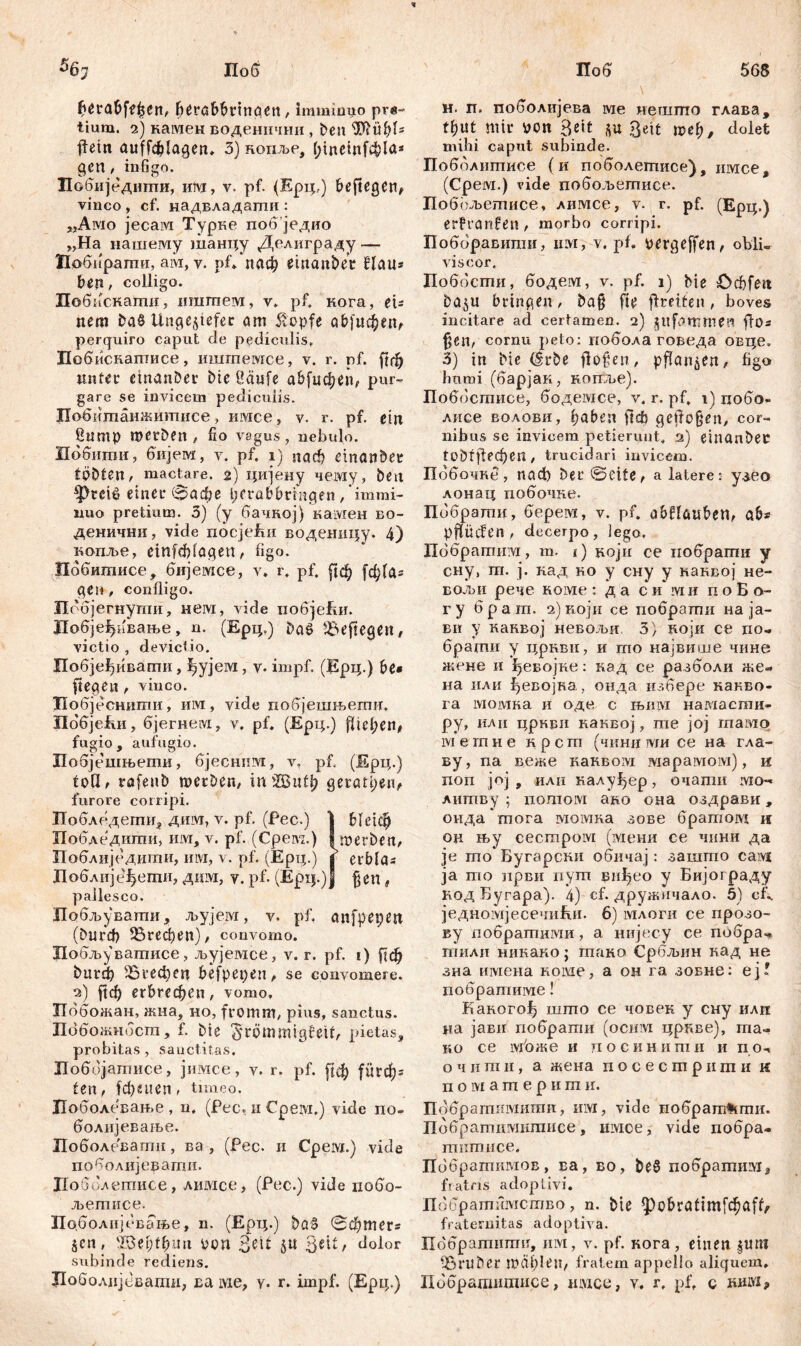 568 56j Поб £erabfe£en, berabbrinocn, imminuo pre- tium. 2) намен воденнчни, ben ilftubl* flein auffdjlagen. 3) нопље, (;inetnf4)la* gen, infigo. Побиједшпи, ипј, v. pf. (Ерцг) beftegen, vinco , cf. надвладаши : „Awio јесам Турке побједио „На нашему танцу Делиграду — Нобирагпи, ам, v. pf» иаф einanbet flau* ben, colligo. Побпскати, nramew, v. pf. кога, et* nem ba§ Ungeziefer am klopfe сфјифеп, perquiro caput de pediculis. Побиснапгисе, иштемсе, v. r. pf. ftrf) unter ctnan&er Die Üäufe а&[цфеп, pur- gare se invicem pediculis. Побитанжитисе, имсе, v. r. pf. ein Sttmp roetben / fio vagus, nebulo. Побити, бијем, v. pf. i) паф einanber tobten, mactare. 2) цијену чему, beit 4Pcetß einer (&афе fierabbriaqen, immi- nuo pretium. 3) (y бачкој) камен во- денични, vide riocjefm воденицу. 4) копље, einfđflagen, figo. Иббитисе, бијемсе, v. r. pf. рф [ф(а* gen , confligo. Пббјегнупт, нем, vide побјеЕи. ДобјеђиЕање, n. (Ерц,) ba$ £>eftegen, victio , devictio. Побјеђивати, ђујем, v- impf. (Bpip) be* ftegett, vinco. Добјеснити, им, vide побјешњети, HdfijefvH, бјегнем, v. pf. (Ерц.) fließen# fugio , aufugio. Иобјешњети, бјесниот, v. pf. (Ерц.) toß, rafenb merben, in Жиф gerätsen, furore corripi. Побледегпи, дим, v. pf. (Pec.) 1 bleich Побдедиши, им, v. pf. (Cpeivz.) i roerben, Поблиједити, им, v. pf. (Ерц.) j erbla* Доблије^ети, дим, v. pf. (Ерц.)ј fjen, pallesco. Побљувати, љујем, v. pf, anfpepett (bur^ ЗЗгефеп), convomo. Побљувашисе, љујемсе, v. r. pf. i) [1ф bu^ 5Вгефеп befpepen, se convomere. 2) рф ег5гефеп, vomo. Пббожан, жна, но, fromm/ pius, sanctus. Побожнбсш, f. Die ^römmigfeit, pietas, probitas , sanctitas. Лоббјатисе, јимсе, v. r. pf. [{ф ригф* fett / fd)nten> timeo. Доболевање , n. (Pec, 11 Cpeivi.) vide no- болијеваље. Лоболевати, ва , (Pec. и Срем.) vide поболијеваши. ПобЈлетисе, лимсе, (Pec.) vide побо- љетисе. Поболијбвање, n. (Ерц.) baS ©фтег* §cn, 28el)f(?uu oon , dolor subinde rediens. Лоболпјсваши, Ea ivie, y* r. impf. (Ерц.) Поб н. п. поболијева ме нешгпо глава, tfjut mir von Seit *u Beit »eff, dolet milii caput subinde. Побблитисе (и поболегписе), имсе, (Срем.) vide побољетисе. Побољетисе, лимсе, v. r. pf. (Ерц.) erFranfen, morbo corripi. Поборавити, им, v. pf. pergeffen, obii« viscor. Доббсти, бодем, v. pf. 1) bie £>rf)feit ba$u bringen, ba§ fte ffreiten, boves incitare ad certamen. 2) jpifammen flo* f?en, cornu peto: побола говеда овце, 3) in bie (Srbe flotten, pflanzen, figo humi (барјак, копље). Поббсгписе, бодемсе, v. r. pf. 1) цобо* лисе волови, ^aben ftcb geflogen, cor- nibus se invicem petierunt. 2) einanbec ^1ј1ефеп , trucidari invicem. Побочке , nad) bec ©dte, а latere: yaeo лонац побочке. Пббратпи, берем, v. pf. a&flöuben, ab* pffücfen / decerpo, lego, Пббрагшш, m. 1) ноји ce нобрагпи y сну, ш. j. кад ho y сну y каквој не- бољи рече номе : д а с и rviи п о Б о- ry брага. 2)који се побрати на ја- ви у канвој невољи 3) који се по« брати у цркви, и то највише чине жене и ђевојне: кад се разболи же- на или ђевојка, онда избере канво- га момна и оде с њим намасти- ру, или цркви каквој, те јој гпамо мешие нрсгп (чиниоти се на гла- ву, па веже каквом марамом), н поп јој , илн налу^ер, очати ivio- литву ; потом ано она оздрави, онда тога момна зове братом н оц њу сестром (мени се чнни да je гпо’ Бугарски обичај: зашто caivi ja то нрви вуш виђео у Бијограду кодБугара). 4) cf. дружичало. 5) cf^ једномјесечиЕи. 6) млоги се прозо- ву побратими, а нијесу се побрач. тили никако; гпано Србљин кад не зна nivieHa номе, а он га зовне: еј? побратиме! Какогођ што се човек у сну илп иа јави побрати (ocicvi црнве), ma- no се шоже и посинитн и по-. о ч и гп и, а жена п о с е с т р и т и и п о м a т е р и т и. Побрагшшшит, им, vide побрат*ти. Побратимишисе, имое, vide побра- титисе. Побратимов, ва, во, be§ побраппш* fratris adoptivi. Пббратимство, n. Die <pcbratimfđjaff, fraternitas adoptiva. По'братити, им, v. pf. кога , einen ^uni ißruber mälfleit, fratem appello aliquem, Добрашишисе, iitvice, v. r, pf, c khöi.