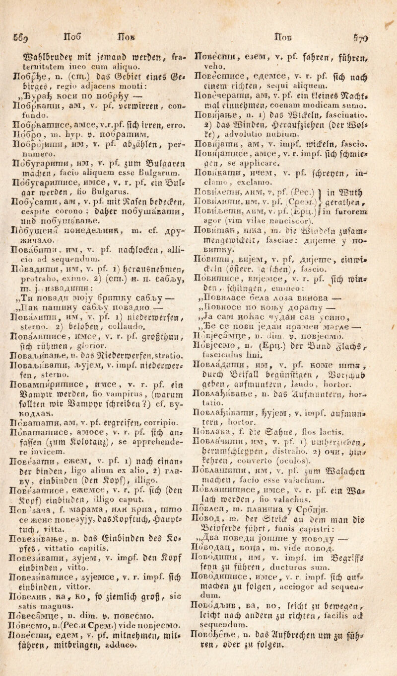 б% Паб Лов mit jmanb nterbeit, fra- ternitatem ineo cum aliquo. Лобрђе, n. (cm.) Das (Bcbiet eines @e* birgeS, regio adjacens monti: „Ђура^ hoch по побр^у — Лобркати, a ivi , v. pf. »ermtrren, com fimdo. Побрвагпнсе, aivice, v.r.pf. ftd) irren, erro. Побро , m. hvp. p. побратим. ПоброЈНгпи, им, v. pf. abpl;len, per- numero. Побугарштш, им, v. pf. 511m s3ufgaten madien , facio aliquem esse Bulgarum. Побугаритписе, имсе, v. r. pf* ein Bule par metben , 60 Bulgarus. Побусаши, aivi, v. pf. mit tftafen bebecfen, cespite corono ; balbet побушавати, uni) побушфвање. Побушет? понедељник, m. cf. дру~ жичало. Повабити, hvi , v. pf. пафГосИеп, alli- cio ad sequendum. Лбвадити, ini, y. pf. 1) beraušnehmen, protraho, eximo. 2) (сш.) H. n. Сабљу, m. j., извадити: „Ти повади ivmjy бригпку сабљу — „17 ак пашину сабљу повадио — Ловалити, invi/v. pf. 1) nle&ečtPerfett sterno. 2) beloben, collaudo. Иовалиггшсе, Hivice, v. r. pf. großffjUit, ftdb rühmen, glorior. ЈТоваљивање, n. Das ^tiebermerferi/Stratio. Поваљкваши, љујем, v. impf, nieDtfmer* fen, sterno. Иовампиритисе, iivice , v. r. pf. ein Bamptt raerben, fio vampims, (marum fotlfen mir Bamppr fc^reiben?) cf. ву- кодлан. ХТоватати, ам, v. pf. ergreifen, corripio. Пбвататисе, агаосе, v. r. pf. јгф ans faffen (511m £olotan§), se apprehende- re invicem. Повезатпи, ежем, v. pf. 1) паф cinans Der btnben, ligo alium ex alio. 2) гла- ву, einbinDen (Den Äopf), illigo. ПоЕезатисе, ежемсе, v. r. pf. [1ф (Den Stopf) einbiuben, illigo caput. Иов'зача, f. iviapaivia, или крпа, што ce жене повезују, baSftopftud;, dpraupt* fud), vitta. ПвЕезивање, n. DaS (Sinbinben DcS 5to* pfe§, vittatio capitis. Повезнвагпи, зујем, v. impf. Den 5?opf etnbmbeit, vitt.o. Повезивагписе, зујемсе, y. r. impf, ftef) einbinben, vittor. Повелик, ка, ко, fo $1етНф groß, sic satis magnus. Повесамце, u. dim. p. повесмо. Повесмо, п.(Рес.и Cpeivi.) vide повјесмо. Повести, едем, v. pf. mitneljmen, mit* fahren, mitbringen, adduco. Hob $70 Повести, езем, v. pf. fahren, führen, veho. Повестисе, едемсе, v. r. pf. ^ф Пдф einem пфгеп, sequi aliquem. Повечерати, aivt, v. pf. ein fleineS Шафи mal emuei;meu, соепат modicam sumo. Повијање, n. 1) DaS ЗШсМп, fascinatio. 2) Das iSSinDen, ^etaufjiel/en (Der&Ms te), advolutio nubium. Повијати, aivi, v. impf, micfeln, fascio. Повнјатисе, aivice, v. r. impf. )1ф [фппе* gen , se applicare. Повнкагпи, ичем, v. pf. јфгереп, m- clamo, exclamo. Повклепш, лим, r, pf. (Pec.) | in Повилити, им, v. pf. iCpevc) Ц geraffim r Повиљети, лим, v. pf. (Ерц.) fin furorem agor (vim vilae nanciscor). Повитак, nisa, m. b?e sifiinbda jufams mengemideu, fasciae: дијете y no- витку. Ловити, внјем, v. pf. дијегае, einipi* chin (offert. a Гфеп), fascio. Повитисе, вијемсе, v. r. pf. [|ф roiits Den, fđpmgen, emhieo: ,,Повиласе бела лоза винова — „Повиосе no коњу дорату — j,Ja сам ноЈкас чудан сан усНио, ,/ЈВе се повн један прамен магле —• Г1'вјесамце, n. dim. у. иовјесмо. Новјесмо, n, (Ерц.) Der Ђт\ђ fasciculus lini, Повладпти, им, v. pf. номе шта , Durcfi Beifall begünfitgen , q,ub geben, aufmuntern, laudo, hortor. Повла1)5(вање, n. baS idufmuntern, hor«* tatio. Повла^ивати, ^ујем, v. impf, aufmun* tern , hortor. Повлака, f. b:e 0aßne, flos lactis. Ковлачиши, iiivi, v. pf. i) umberpenen^ ђегит[ф1ерреп , distraho. 2) очиу feßren , converto (oculos). Пбвлаигкти, им, v. pf. jum Жајафе» тафеп , facio esse vaiaehum. Пбвлашитисе, ишсе, v. r. pf. etit 2Ba* ladt merben , fio valaefms. Повлен, ra. планина y Србији. Ловод, m. ber *ž>truf au Dem man Die ^Öeiufet'be fufirf, funis capistri: „Два поведи јоште у иоводу — Поводац, Boi^a, m. vide повод. Ловодипш, invi, v. impf, itn iBegriff^ fenn JU führen , ducturus sum. Поводитисе, nivicc, v. r impf, ftcfj auf- maeben ju folgen, accingor ad sequens dum. Поводљив, ва, Bo, letdbf bemegett/ 1е1ф£ nad) anbern ^u rid;te«, facilis ad sequendum. Повб^бње, u. Das 2Cttf6rec^rn um p ren, ober p folgen.