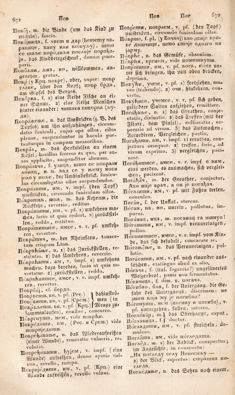 $1* ХТов По® Пор Ловбј, m. bie Vinbe (uw SSmfc §« IDiđetn), fascia. Ловбјница, f. час.ш к дар (ђешету ча- рапице, капу или кошуљу), што се шаље породиљи послије порођа- ја, Daö Ätnbbettgefc&en*, donum puer- Повбљан, љна, но, miOfommen, an- genehm, gratus. Повр (у Ерц. поврг), ober, super :повр главе, über ben Äopfj повр брда, cim üHpfel be« Verge«. Поворва, f. 1) ‘itie SJtifie VM>e « «= ner ©фпмг. 2) eine SUi&e 'ЖеиГфев Eintet einanbet: читава поворка (љу- Цовражење , n. ba£ Umffricfen (5* 35. Xopfe§) um ü)u aufjufcftngen, circum- datio funiculi, cujus ope ollae , cibis plenae, suspenduntur m baculo por- tanturque in campum messoribus. Повраз m. ba§ $enteletf«n an einem iteVfcl , bacillus ferreus ex quo, per an- sas applicito, suspenditur ahenum. Цовразача, f. узица, шгпо ce повразн лонац, н. и. над се у »ему моси једо у ггоље, ber Umbmbeftric?, umcu lus circumligatus ollae suspendendae. ЈТовразити, им, v. iropf. №n umfttideti, circumdo funiculum ollae. Ловратак, mna, m. ba« 5tdjrum , bte SÄitcffebr , reversio , reditus. Поврашити, им, v- pf; 1) umfe^ren ma^ феп, facio ut quis redeat. 2) jUtUcEfm len , reddo , restituo. Повратипшсе, mvice, v. r. p£ iimtei;* ren / revertor. Цоврагпич, m. ber 9U;emfarn, tanace- tum crispum Linn. _ „ Цовраћање, n. 1) baS 3uruefffeflen, re- stitutio. 2) baš UmUfrtn, reversio. Ловраћаши, ам, v. impf. 1) umfehten тафеП/ bajU beteben, lacio ut quis re- vertatur. 2) juvüeffleÜen, reddo. Пбвраћатисе, aivice, v. r. impf. ttmtet)s ren , revertor. ТТоврбај, cf. бердо. Цоврвеши, ви, v. p£ (Pec.) 1 bftbtnjlto* Боврвити, ви, v. pf. (Cpeivi.) J> m<n ( Ut Цоврвљети, ви, v. pf. (Epq.)J ^ftenge $«s fammenlaufen), conlluo, concurro. Цовргнути, Heivi, vide поврпи. «овредшпи, им, (Pec. и Срем.) vide Повб^пвањеТ п. bä» STSiebevaiifteigen (einer SSunbe), renovatio vulneris, re. volutio. •/•/'• Повређивапш, ^ујем > Y- imP*\ ( esn.e SOßunDe) aufretfjen , denuo арепо ли1- ims , revello, rumpo. •Повриједити, им, v. pf. (fiP4-) eine äüöunbe aufteif^n, revello vuluus. Поврсгпн, поврзем, v. pf. (ben Topf) xtmfinden, circumdo funiculum ollae. Hob pme, f. pl. (y Бачвој)вао двије крп- ве дашчице, што стоје одозго на јарму. ЦоЕрће , n. bas ©emüfe, obsonium. Цоврјш, вргнем, vide пометнути. Површити, им, v. р£ нога, einen un= ter ficf> bringen, ü)n pen oben bvüden, deprimo. Повући, учем, v, pf. 1) forf^teb^n, mo- veo (trabendo), 2) ОЧИ, Ijinfebren, con- verto. ПовуКисе, учемсе, v. r. pf. ftcb geben, geUr.bere ©aiten auf^iel;en, remittere. Погађање, n. 1) Ш (Srratben, conje- ctatio, divinatio. 2) ba§ Treffen (mit bec T-linte, bem 'Pinfel), collineatio, ex- pressio ad vivum. 3) baš 21и§тафеп, 5kcorMren, dergleichen , pactio. Погађати, ам, v. impf. 1) errötben, con- jectura assequor. 2) treffen, ferio, ad vivum exprimo. 3) Dergleichen, paci- scor. Погађатисе, amce, v. r. impf, c rhivi,, etn$> merben, eO аи^тафеп, fleh oerglei* феи , paciscor. Погађач, ш. ber (5rraU)ßr, con]ector. Ano није врач, a он je погађач. Пбгазити, нм, v. pf. mit teeien, conculco. Поган, f. ber Unflat, Stercus. Поган, на, но, unrein, pollutus, im- purus. Поганац, нца, т. поганац га шииуо i Ноганити, hivi , v. impl, Detuiiretntgen, polluo. Поганитисе, имсе, v. r. impf, pom Ätn* be, baö fich befubelt, concacare se. Погањбње, n. böö Verunreinigen, pol- lutio. Погасити, им, v. pf. паф etnartoer аиб^ 1б|феп, exstinguo aliud ex alio. Погача, f. (ital. fogaccia?) «ngefftUerteö V$et$enbrOt, panis non fermentatus. Погачица, £ dim. p. погача. Погибао , бли, £ Der Untergang, bte Q5t* fahr be§ Untergang«, discrimen: не 3Haivi Boja iviy je погкбао ? Погинути, нем (погину и погибо), v- pf. untergeben, fallen, intereo. Поглавар / т.\ baö Oberiputpt, caput, Поглавица, f.J ductor. . Пбгладити, им , v. p£ ffretd)eln, de- niulceo. Поглати, ам, vide погледатпи. ПоглеД) m. 1) ber 2lnblicf, conspectus \ im 2lu<geftc^te , in conspectu: Ha погледу селу Невесињу — ”2) ber Vlicf, aspectus: страшна no- гледа. Погледање, n. bei« ©eljen паф einem.