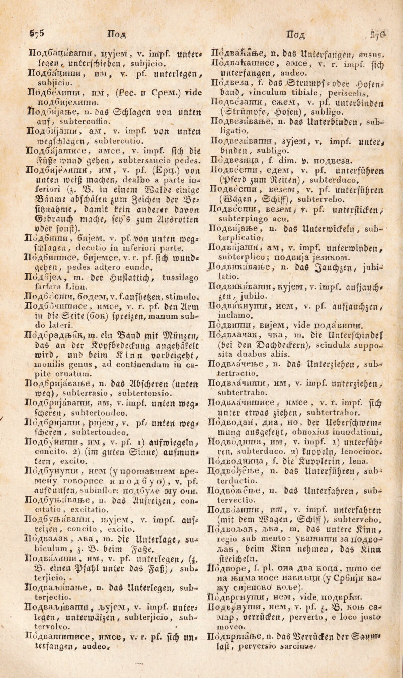 Иод Подбацисагшг, цујем, у. impf, imfer* legen ^ untcrfcbiebcn, subjicio. Лодбацигаи, им, v. pf. unterlegen, subjicio. Подбелштги, lira, (Рес. и Срега.) viđe подбијелштш. Подбијање, n. ђа$ 0ф1адеп von tmfen auf/ subtercuffio. Додбијати, aivi, v. impf, von Unten megfvfdagen / subtereutio. ХТодбијалшсе, амсе, v- impf. ј!ф bte дц$е miutb gesell / subtersaucio pedes. Подбијелшпи, им, v. pf. (Epq.) von Unten mei$ тафеп, dealbo a parte in- feriori (5. <8. in einem SKklöe einige ЗЗапте abfdhalni jum З^Ф^п ber S8e* iiknafymc, bamit fein anberer bavon <&ebrait<$ гаафе, fetjTl jutn 2luš>rotten obet* fünf!). Лодбтпи, бијем, y. pf von unten megs fublagen, decutio in inferiori parte. Пбдбитписе, бијемсе, v. r. pf. |1ф U)ttnbs деђеп, pedes adt.ero eundo. Подбјел, т. bet фиЈТаtttd^, tussilago farfara Limi. 'Подо-сшч, бодем, v. f.attf ße^ert. stimulo i Иодббчштшсе, имсе, v. r. pf. ben 21t*m in bie 0eite (бон) fpteijen/iuanum sub- do lateri. Подсрадњпк, m. ein 3$aub mit 3Äünjeit> baö an ber 5?opfbsbechtng angehäfelt teirb, unb beim Ütn it vorbeigebt/ monilis genus, ad continendum in ca- pite ornatum. Подбријаваље, n. bctS ОДфегеп (unten n>eq), subterrasio, subtertonsio. Подбријавагтш, ам, v.impf, unten meg* fcperen , subtertondeo. Иодбријати, јријем, v. pf, unten meg* fiberetl , subtertondeo. Подбуниши, им^ v. pf. t) aufmtegeln^ concito. 2) (im guten 0inue) aufmnn* tmt , excito. Подбунупш , nervi (y прошабшем вре» тену говорисе ii подбу ö) , v. pf. aufbunfeU/subinflor: подбуле му очи. Иодбутивање, u. baš 2luftti$en, con- citatio , excitatio. Подбуљпвати, љујем, v. impf, aufs ceijen , concito , excito. Подвалак., лка, т. bte Unterlage/ su- biculum, z- чЗ. beim $a$e. Подвалипхи, им, v. pf. unterlegen/ (|. Ђ‘ einen ф|аф1 unter baš §aß), sub- terjicio, * Иодваљнваље, n. baä Unterlegen/ sub- terjectio. Додваљиватн, љујем, v. impf, unfera legen / untermalen / subterjicio, sub- tervolvo. Лодватнтисе, имсе, v. r. pf. ftd^ tm« tecfangeu, audeo* П0Д 5.7G» ГГодва^ање, n. bg§ Unterfange П/ ausus. ПодваЕатисе, амсе, v. r.‘ impf, |гф unterfangen , audeo. Подвеза, f. ba6 0trumpf=obet 4)ofen* banb, vinculum tibiale, periscelis. Подвезати, ежем, v. pf. untec&m&e» (0trumpfe, £ofen), subligo. Подвезивање, п. bač Uttterbin&en, sub- ligatio. Подвезиватн, зујез!, v. impf, unfern bmben, subligo. Пбдвезица, f. clim. V. подвеза. Подвести, едевд, y. pf. Unterführers ('Pferb $пт Seiten), subterduco. Подвесгпи , везем, v. pf. unterführen» (žBagen, 0đjiff), subterveho. Подвести, везгму y. pf. unterliefen ? subterpingo acu. Подвнјање, n. ba£ UnterwUFefri / sub- terplicatios Подвпјати, ам, v. impf, unferminben , subterplico; подвија језином. ЈЈодвикивање, n. ba§ Заиф^еп/ jubi- latio. Подвшшвати, itvjeivi, v. impf, aufiaueö* §en, jubilo. Подвикнугпи, нем, v. pf. aufjattthjen/ inclamo, Подвити, вијем, viele подавттш, Подвлачак, чка, m. bie UnterfcbinbeH (bei ben ©e^beefern)/ scindula suppo- sita duabus aliis. Подвлачење, n. ba§ Unterziehen, sub«' Jtertractio. Подвлачшпи, им, v. impf, unterstehen f subtertralio. Подвлачитисе j имсе , v. r. impf. unter etmag ziehen, subtertrahor. Подводан, дна, no, bec Ueberf^mem^ mutig au^gefebt/ obnoxius inundationi. Подвбдити, им, v. impf. 1) unterfüh- ren, subterduco. 2) fuppeln, lenocinor. Пбдводница, f. bte Kupplerin, lena. Додвофење, n. Unterführen, sub- terductio. Подвожење, n. ba§ Unterfahren, sub- tervectic. Подгознтн, јш , v. impf, unterfahren (mit bem fSagett, 0ф1|Ј), subterveho. Подвољап, љна, m. baö untere $тп? regio sub mento : увашитн за подво* љак, beim $inn пертеп, ba^ ivtnn ј!тфе1п. ибдворе, f. pl. она два кох^а, што се на њима носе навиљци (у Србијн ка- жу сијеиско коље). Пбдвргнути, нем, vide, подврЕп. Подврнути, нем, v. pf. Ђ. коњ са- шар, VCrtÜcfen, perverto, e loco justo moveo. Подвртаље, n. ba§ 95erritden ber 0annf» lajt, perversio «агсшае/