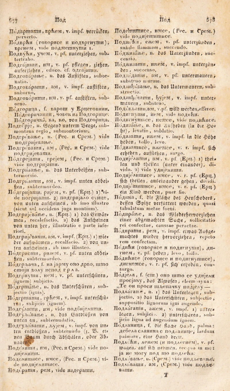 perverto. ЛодврЈки (говорисе и подвргну1гш), вргневд, vule подмегпнуши i. Лодвући, учем, у. pf. mitetjie^en, sub» tertraho. Подгајшшг, nivr ч v. pf. pflegen, siefjen, aiifer^tefjen , educo, of. одгајитн. Лодговарање, n. Daš> Unftiften, subor- natio. ЛодгоЕарати, ам, v. impf, aitfliffeit, suborno, ЈГодговорити, nsvi, v. pf. anftiften, sub- orno. Лсдгорица, f. варош y Ерцеговишт. Подгоричашш , човек из Подгорице. Подгоричнн, ка, ко, von Подгорица« Нодггрје, n. @eqenD imtcrm ^Berge, sub- montaua regio , submontorium. Лодгревање, n. (Pec. и Cpeivi.) vide подгријевање. Лодгревагпи, ам, (Pec. и Cpeivi.) viele поДгријевагпи. Лодгрејатн, грејем, (Рес. и Срем.) vicie подгријати. Лодгризање, n. Da£ Unterteilen,* sub- termorsio. Лодгрпзаши, ам, v. impf, unten %en , subtermordeo. Лодгријати, pirjeivi, v. pf. (Ерц.) i) Vi- de погрнјагпи. 2) подгријало сунце, von unten anfrf;emen, ab imo illustro (sicut sol occidens juga montium). ПодгрнјсваПзе, n. (Ерц.) i) DaS (§tro<irs meu, recalefactio. 2) Da8 2i n f ф e i n e n Von Unten r illustratio e parte infe- riori. Лодгријевати, aivr, v. impf. (Ерц.) i) rotes Der aufmärmen, recalfaeio. 2) von un- ten anfebeinen , ab imo illustro. Лодгристи, ризем, v. pf. unten attet* %(П , subtermordeo. Пидгрљача, f. на јарму оно дрво, шта сшоји волу испод грла. Лодгрнугпи,* Heivi, v. pf. unterfc^üren, (ignem) subjicio. Подгртање, n. Da§ Unterfc^uren , sub- jeclio (igms). Лодгртагпи, rpbeivt, y. impf, u n f e r fd; Ü - ХЧЛ t subjicio (ignem). Подгулитпи, urvtp vide подбијелпти. ПодгуљпВање, n. Das (Sntbloßen von unten an, subternmiafio. Подгуљкваттш, љујем, v. impf, von litt* teu entblößen, subternudo (j, %. eis neu Ifttnn бигф ^lbfdjalen, ober rM* naafttS Подслити, iiivi, (Pec. и Cpeivi.) vide no- дијелити. Поделитнсе, ievice, (Pec. 11 Cpeivi.) vi- de подијелитисе. Подграти, peivi, vide издерати. yide подијетнггшсе. ПоджЉг, ежем, v. pf. unfetjünben , subdo dammam , succendo. Поджизање, n. DaS U.uer^tmDeu, suc- censio. Поджизати, шкедт, v. impf, unterem* Den , succenso, Подзкдати, ам, v. pf: untermauern, substruo murum. Бодзиђпвање, n. DaS Untermauern, sub- structio. Бодзи^ивати, ђујем, y. impf, unters mauern, substruo. ПодГ.Бљати,ам, v.pf. rtdlD roerb,en,efieror. Подигиути, нем, vide подиЈш. Подигнутисе, немсе, vide поди&нсе. Нодигање, n. bač du [beben (tu Die .po* l)<?), levatio , sublatio. Подизати, ижем, v. impf, in Die -polye beben, tolio, levo. Бодизатисе, ижевхсе, v. r. impf, [{ф ergeben , auf fl cf>cn , su^go. ПодИјелити* hm, v. pf. (Ерц.) i) thex* len unD tbđlen (unter einanber), di- vido. 2) vide удијелити. Подијелитисе , mvice, v. r. pf. (Ерц.) ftd) tbetlen, au$einauDer gelten, divjdi. Подијститисе, имсе, v, r. pf. (Ерц ) ein itinD roerDen, puer fio» ГТодина, f. Die §1афе Deš Јреи[фо&ег§, beffcn @pi|e verfuttert morDen, quasi tabulatum metae foeiii. Поднрање, n. Da6 -Ä^ieDerliervorjte^eit einer abcjemac^ten 0ифе, sollicitatio rei confectae, caussae peractae. Подирати, pe vi, v. impf, eimab 21и§цГг madjteö mteDec £ervor$tel;en, repeto rem confectam. Поди^и (говорисе и подигнути), ди- гнем,- v. pf. f;eben, levo, toJJo. ПодиЕисе (говорисе и подигнутисе), дигнетсе, v. t. pf. рф ergeben, con- surgo. Подјела, f. (cm ) оно што се удијели просјаку, Daö 2llfnofen, eleemosyna: „Те он проеи шљепачну подје.ду—. Подлагањ*6, n. 1) Da6 Unterlegen, sub- jectio. 2) Dag Unter)^üisen , subjectio „ suppositio lignorum igni augendo. Подлагати, ажем, v. impf, j) untere ieqcn, subjici». 2) Ип1ег(фагеп, sub- jicio ligna ad augendum ignem. Подланица, f. Die flacbe tpanb, palma: дебела сланина c подланице, lardim* palmare, eine f>anD brvtr. ПодлЉ, лажем (и иодлегнем), v. pf. mage ii/, auf пф nehmen, rec.pio m mg 1 ja hu могу под mo подлећи. ПодлЈвање, и. (Срем.) vide поджев«ње'б Под.мтати, aivi, ^Cpeivi.) vide подлУ^- ваши. T
