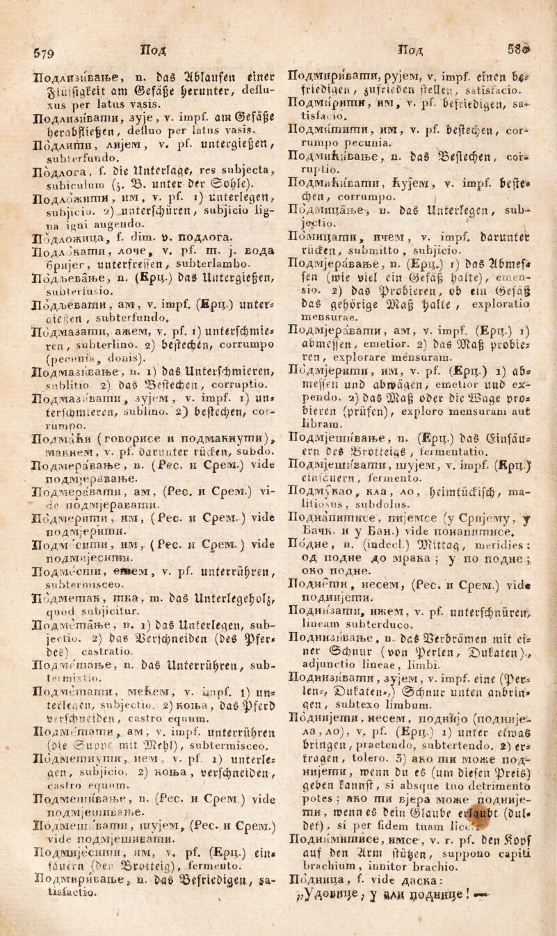 &79 Под Подлизивање, n. ba§ 31blaitfett einer glusftgfeit аш ©efäjje herunter, deflu- xus per latus vasis. Цодлизивапш, зује, v. impf, am ©efäfjß ђегс«bflie^cn , defluo per latus vasis. Додлшпи, AHjeivi, v. pf. unterbieten , subterfundo. Подлога, f. bie Unterlage, res subjecta, subiculum ($. 33. unter Der @cl;le). Подложити, им, v. pf. 1) unterlegen, subjicio. 2) unterfuhren, subjicio lig- na igni augendo. Ћо дложица, f. dim. i), подлога. ПодлЈнагпи, лоче, v. pf. m. j. вода бријег, unterteilen , subterlambo. Лодљевање, n. (Ерц.) baä llittcrgiefjen, 'subtevlusio. Додљевагаи, ам, v. impf. (Ерц.) unters qtcüen , subterfundo. Лодмазати, ажем, v. pf. 1) unferfdjmie* ren , subterlino. 2) bejfecfetn, corrumpo (pecunia, donis). Додшшжање, n. 1) baf> Unferfdjmicren, sublino .2) ba& 35eftecfcen, corruptio. Ј1одтаз,'вапш, зујем , v. impf. 1) «11* terfdjnueren, sublino. 2) beflecken, cor- rumpo. Подмаћи (говорисе и подманнути), макнеот, v. pf. Darunter rüden, subdo. Лодмеравање , n. (jPec. и Срем.) vide подмјеравање. Лодтераваши, ам, (Рес. и Cpeivi.) vi- le подмјеравати. Подмерипги, им-, (Рес. и Cpeivi. ) vide подмјерити. Лодм 'сити, им у (Рес. и Cpeivt.) vide подмијесити. Лодздссти, етелт, v. pf. unterru(jren, su btermisceo. Цодмешан, шка, m. baš Unterlegest^' quod subjicitur. Лодметање, n. 1) ba£ Unterlegen, sub- jectio. 2) bae ^ВсгјфпеГвеп (be$ *pfer* DCš) castratio. Подмсгаање, n. bat> Unferrüfjrett, sub- te! mixtio. Подмсгпагаи, меЕем, v. impf, t) um terlegen, subjectio. 2) коња, Daö fpferö UerfđMietbert, castro equum. Подметаши,. ам, v. impf, unterrü^ren (Die <Suppe mit Же1;1), subtermisceo. Лодметнупш, nevi, v. pf. j) unterle? qen, subjicio. 2) коња, oerfđjneiben, castro equum. Подмешивање, n. (Рес. и Срем,) vide подмјешивзње. Цодмеш.'вагпи, шујем, (Рес. и Срем.) vide подмјешиЕаши. Лодмијесипти, mvi, v, pf. (Ерц.) ein« fanent (bec Brolfeig), fermento. Лодмириваље, n. baö 33efriebigeu, sa- tisfactio. Иод 58® Подвдириваши, рујем, v. impf, eilten H' frieöiaen, ^ufrieben (feilen, satisfacio. Подмирити, 'им, v. pf. befntbiaen, sa* tisla» 10. Подмитити, иих, v. pf. be fl e a; e n, cor- rumpo pecunia. Подмићивање, n. ba$ (Bejlecfjen, cor* ruptio. ПодмиЕивати, ftyjeivi, v. impf, bejle* eben, corrumpo. Подмицање, n. Da£ Unterlegen, sub- jectio. Помицаши, ичем, v. impf, barunter rüden, submitto, subjicio. Подмјеравање, n. (Epq.) 1) bag $6те[« fen (rute oiel ein ©efd§ l;alte), emen- sio. 2) baö -probieren, ob em (öefä§ gehörige l?alte , exploratio mensurae. Подмјеравати, aivi, v. impf. (Ерц.) i) abmeffen, emetior. 2) ba$ Жа| probte? ren, explorare mensuram. Подмјерити, им, v. pf. (Ерц.) i) аб« mejfen mtb abwägen, emetior UUD ex- pendo. 2) Da3 ober bte !ßage pro* bieren (prüfen), exploro mensuram aufc libram. Подмјешпвање, n. (Ерц.) ba§ Cmtfeiu« ern Оеб 35rOtfeia§ , fermentatio. Подмјешпвапги, шујем, v. impf. (Крц.) einfćuern, fermento. Подмукао, кла, ло , lieimtücf ifđj, ma- litiosus , subdolus. Поднапитисе, mr’eivrce (yCpnjuivry, у Бачк. и у Бан.) vide понашгтисе. Подне, n. (mdecl.) OJiittag, meridies; од подне до мрана ; у по подне ; око подне. ПоднРти, несем, (Рес. и Срем.) vide подиијети. Поднпзатгш, ижем, v. pf. tt n f e r fef? n ü r e и> lineam subterduco. Поднизпваље, m. ba£ Verbrämen mit đ= ner вфпиг (oon perlen, X)ufafen)., adjunctio lineae, limbi. Поднизг^вати, зујем, лг. impf, eine (fpetts len-, Salaten*,) @dbnur unten anbrin* gen , subtexo limbum. Подтгјети, несем, цодвЛјо (подиије- ла, ло), v. pf. (Ерц.) i) unter efmaö bringen , praetendo, subtertendo. 2) er« fragen, tolero. 3) ако ти може под- нијегпи, wenn bu сб (um biefen greife) geben Fannfl, si absque tuo detrimento potes ; ако ти вјера може подније- ти , гоеппеб Dein (glaube erlaubt (Dul« bet), si per fidem tuam liceor Поднпшитисе, имсе, v. r. pf. ben Äopf auf ben idrm ftü^en, suppono capiti brachium, innitor brachio. Подница , f. vide даска : ^Удовице; y ади џодндце!
