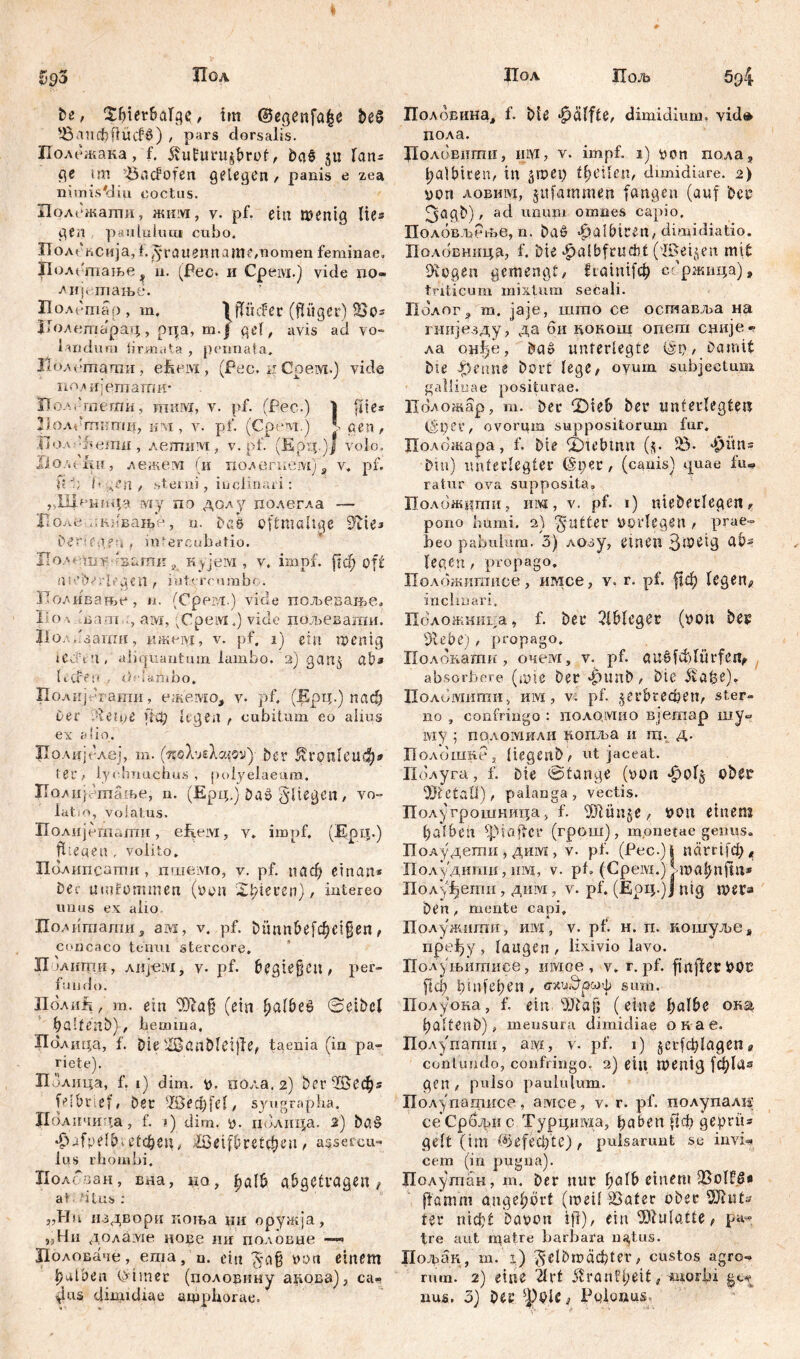 1<q5 Пол te, ЗДегбаГ^, im ©egenfafce be£ '-8am1}ftiufć>) , pars dorsalis. Полежака, f. 5vufuru$brof, ba§ 511 lan® ge mi 'Biicfofen gelegen, panis e zea mmis#diu coctus. Полсжаши, жим, v. pf. ein menig lies gen paululum cubo. Полеасија, Ц^гаиетгапК/Uomen feminae» Полстање^ 11. (Bec. и Cpeivi.) vide до« Ацјегпање. Полетар, т. IfTiicFer (fiüger) 23 о® ЈЈолетарад, pqa, m.| gef, avis ad vo- landum firmata , pennata, Полетати, efieivi, (Pec. н Срем.) vide поАИЈешатк* ПолЗтегпи, mfflvr, v. pf. (Pec.) | fite® Нолегпити, км , v. pf. (Cpent.) J. gen , Boa hheimi, лешим, v. pf. (Ерц.)| volo. lio/.diyH, лежем (и пол^гкем) ? v, pf. fi f; !• леп , .sterni, inclinari: „Ilif'KMp my no долу полегла — Поле-ткдвање, u, Dß6 oftmalige 9iie* £>er:egen , miercubatio. IIoa f uiy ■ IsümK j, Kyjervi , v. impf, рф oft 0 eUVrlvge.fi , iutercnmbo. ИоАивање, n. (Срем.) vide пољевање. Io л Ina-Ti-.:, atvi, (Cpeivi.) viele пољеваши. ПолРзаши, ижем, v. pf. 1) ein iventg uV-ч 'i, aliquantum lambo. 2) gau$ ab* li-tren - dHaibbo, Полијегаши, ежемо, v. pf. (Ерц.) паф Der Helge ft-ф legen , cubitum eo alius ex alio. Прлијслеј, m. (nohjгкс/.т') ber 1£гоп1еиф* ter> lychnuchus, polyelaeum. Полијггаање, n. (Ерц,) Daö fliegen, vo- latio, volatus. Полијсшати , e furvi, v. impf. (Epii.) fliegen. volito. Палипеаггш , пшемо, v. pf. паф etnnn* Der umfommen (von iidyteren), intereo unus ex alio ПоАитати г ам, v. pf. Dünnbefcheigen, concaco tenui stercore. ХГјаиггш, Aiij-eivi, v. pf. begiejjcn, per- fundo. lIoAnft f m. ein 2Dia§ (ein ^afbee <3eibcl ^alfenb), lemma, Полица, f. Die ilBartDldjle, taenia (in pa- riete). ПЗлица, f. 1) dim. v. п0.ла, 2) ђегНРеф® fBbrief, Der Ш3еф[е1, syngrapha. Доличида, f. j) dim. v. долица. 2) ba§ $afyelb; е1фец, löeifbretcheu, asset cu- lus rhombi. Полсаан, вна, ко, halb abgetragen f at - ’itus : „Hu издвори поња ни оружја, >?Ни доламе доде mr доловне —« Воловаче, ета, n. ein Згајз von einem falben ©hner (половгшу адова), са« das dimidiae amphorae. Цол Пољ 5р4 Полбвина, f. Die ^alfte, dimidium, vidt* дола. Долоштти, им, v. impf. 1) von пола , balbiren, in jmep theilen, dimidiare. 2) von лобшуј, jttfamme.ii fangen (auf Deo (jagt)), ad unimi omnes capio, Половљрље, n. Das? ^albtren, dimidiatio. Полобницп, f. Die ^albfeuđit (viBeijen mit DIogen gemengt, ftainifd^ ссржаца), triticum mixtum secali. Полог3 m. jaje, што ce оставља на гнијезду, да би кокош одет сдије-р ла он^е, Da» unterlegte i§p, Damit bte Jperme Dort lege, oyum subjectum gallicae positurae. Положар, т. Der ‘Sieh Der unterlegten ($pee, ovorum suppositorum fur. Положара, f. Die tIDtebmit (5. iö- *^0n* Dm) unterlegter ©per, (canis) quae fu« ratur ova supposita. Положити, ii ivi , v. pf. 1) nieDerlegen, pono humi. 2) patter Vorlegen , prae- beo pabulum. 3) лозу, einen Зше-tg üb? legen, propago. Полбжишисе, имсе, v. г. pf. ffdE? legen^ inclinari, Положнига, f. Der ЗШедег (von Des dlebc') , propago. Полбкати, очем, v. pf. auSfddürfen, absorbere (une Der ^ttnD, Die Цоломити, им, v. pf. ^erbrechen, ster- no , confringo : noAQivrno вјегаар шу^ iviy 5 пдломнли копља и га. д. Цолошне, liegenD, ut jaceat. Полуга, f. Die Stange (von фо1§ ober 5JfcetaÜ), palanga, vectis. Полугрошница, f. 5)lün§e, von einem halben Ipiajlcr (грош), monetae genus. Полудети , дим , v. pf. (Pec.) i närrifd;, Полудити, um, v. pb (Cpeivi.) Mvahnftu* Полуђети, дим, v. pf. (fipq.)J ntg mera Den , mente capi. Полужити, hivi , v. pf. H. п. кошуље џ пре1)у , laugen , lixivio lavo. Полуњитисе, iiivxoe , v. г. pf. fmfterVOC ft ф ђ t nf e h e П , схчЗрсаф S um. Полуона, f. ein I>JDaf; (eine halbe ока haltenD), mensura dimidiae ок ае. Полупати, aivi, v. pf. 1) §сг(ф1адепг contundo, confringo. 2) eit; tventg [ф1а? gen , pulso paululum. Полуштисе, амсе, v. r. pf. полупалн сеСрбфис Турцивда, haben *1ф geprtu gelt (im f^ef^te), pulsarunt sc invi- cem (in pugna). Полутан, m. Der nur halb einem SßolfS* flamm angehört (meü iBafer ober ter п1ф£ Davon ifl), ein Mulatte, pa- tre aut matre barbara natus. Пољак, т. i) ^де1&П>аф1ег, custos agro- rum. 2) eine “ärt 5ŽranB;eit, morbi nus. 3) Der Polonus.