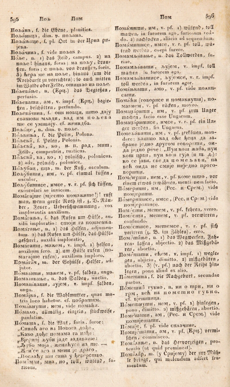 Иод> Пом Пом шиш 5q5 дшл. -*«-*«- Лољана, f. bte (Шпе, planiti.es. Лољаница, dim. i>. пољана. Пољањаце, i‘. pl. £)tt tu der Црна ри- јека. Пољачииа, f. vide пољак 2. Hdjbe, n. i) baö ^eib, campus. 2) на ноље l Iqnauö, foras 5 иа пољу, braus %гп, foris j c поља, von braunen, foris. 3) Jhepa we на под»е, Ijinauö (иш biß 9toci)i)urft ju »errtc&ten); fo auct mitten im^Balbe oDectfelbe, отшдао ца поље. Иољевање, и. (Ерц.) baö i&egte§en , peri usio. Пољевати, ам, v. impf. (Ерц.) Üßgiß* §en , befcf)ütten , pertundo. Пољевачина, f. они новци, што дају сватови мдади, кад mvi п о л> е в а те се умивају. ct. женидба. Лољице , n. dim. У- поље. Цољниња, f. bte ‘polin, Polona. Дољска, f. 'polen , Polonia. Цољспи, на, ko , н. п. рад, ?$elb;, campestris, rusticus. Иољски, ка , ко , i) ро1т!ф, polonicus. 2) adv* polnifđ?/ polonice. Пољубац, ш;а, т. Der 5vU$, osculum. Лољубитп, mvj, v. pb einmal füffßrt, osculor* Цољубшписе» имсе, y. r. pf. рф fülfen, exosculari se invicem- Ho’viarajnie (мјесгпо иомажигпе!)! ruft man? menn gröle 9iofl; i)d, $.23». ЗШи bet, fetter , Ие&еДфтеттппд , vox implorantis auxilium. Помагаша, f. baö Otufett um «hülfe, au- xilii imploratio : стоји га. помагања. Дрмагање , n. 1) Daß «helfen, adjumen- tum. 2) baö Vlufen um «hülfe, Daö«hülfö* gcfcüret, auxilii imploratio, Hoiviararmj, мажсм, v. impf. 1) Reifen, auxilium fero. 2) ЦШ «hülfe rufen (no- магајте rufen), auxilmm imploro. Лрмагач, јд. Der @el)Ülfß , «helfet, ad- jutor. Пбмазагпи, мажем, v. pl. falben, ungo. Домазивање , n. baö @alüß$, unctio. Дотазпваши, зујем, v- impf, falben, ungo. Домајка, f. bte ^öablmttffer, quae ma- tris loco habetur, cf. ПобратИМ. Иомакнути, нем, vide помаДи. Пбшадо, all malig, einzeln, flütftoeife, paula tim. Дбмадт , f. bte 2But, furia, furor: „Синоћ aro ns Новога дође, „Како дође noiviaivia га нађе: -,,Вјерној љуби јаде задаваш-е: 5Д>убо ivroja , женићуое на ше. ■ $cß HoiviaiMHmir, им, v. pf. 1) müfenb, füll тафеп, in furorem ago, furiosum red- do. 2) nacblocfen , allicio ad sequendum. Помамишнсе, имсе, v. r. pf. toll, n>u* tenb ГО erb e n , Coepi furere. Помамљивање, n. baö 2olImeeben, fu- riae. нсе aro н мени je драго, „ПослаЕ у ши оииа у ђеверство. ДомзЈуганј мна, но, ttdl, tDUtMb/ litans. fu Помамљдаатн, љујем, v. impf, toll machen . in lurorem ago. ПомаувЂиватисе, љујемсе, v. r, impf. toü föerben, in furorem agor. Помањкати, амо, v. pf« vide поаип- сати. Hoviafiii (говорисе и поадакнугои), по- мавнем, v. pf rüden, moveo. lIoLviaipipniriii, им, y. pl- §um Ungec тафеп , facio esse Ungarum. Помаџаритисе, irvice, v. r. pf. ein Un? gcr mecben, lio Ungarns. Помељавшпи , им , v. pf. ^etf’auen, man- dere: кашто кад oRe ђеда да ca- eparie једно другоад говоргти, ои- да једно рене: „ТТункош жаба, пун јгош црви, пун ko'u гуја (и т. Д-}: но се јави, све да ix о ivi е л> а в и,п na seR онда не civmje ниједно прого- БОриГПИ. Доменугаи, нем , v. pf. поме шпго , üor einem efrnaö зггоађиеп, menti nem lacio. Шмерипш, iiivi, (Pec. и Cpeivi.) vide noivtjepiimit. Дбтерипшсе, имсе , (Pec. n Cpt m.) vide noivrjepnmiice. Помесшн, мешем, v. pf. Ufyten, verro. Помесгци, iviemeivi, v- pf. »ermtrren# confundo. Поместпнсе, метемсе, v. r. pf. ftcQ y er irren (j. Ђ. tm 3al)leu), erro. Помешање, u. 1) bas sBegmerfen, ^ађ* i*en* laffen, abjectio. 2) baö 9Äi|fleba'* rer?, abortio, Пометати , eReM, v. impf. 1) meglß« gfii, abjicio, dimitto, 2) mifjgßbäten , abortio. 3) (v. pf.) паф Det* Ле\\)е l^ins legen , pono aliud ex alio, ndiviemima, f. Die 9fau$geburt, secundae partus. Пбметнб гувно, n. ни o гпрн, ни o rpivt, већ на п o ivi е т н о гувно. cf. вјештица. Пбмепшутв, нем, v, pf« 1) ^inlecfcn r pono , dimitto. 2) mifjgebäven , abortio. Позде’шати, ам, (Pec. и Cpeivi.) vide пшмијешатн. По.мије, f. pl. vide сплачине. Иомијешагпи, ам, у. pf. (Ерц.) VCtmts fd)en, commisceo. Помплање, n. baö «herttprjeigßn, pro- tensio (ut quid promineat). Домилар, m. (y Сријему) Der le bringt, qui mukudum adicrt Im- mentum.