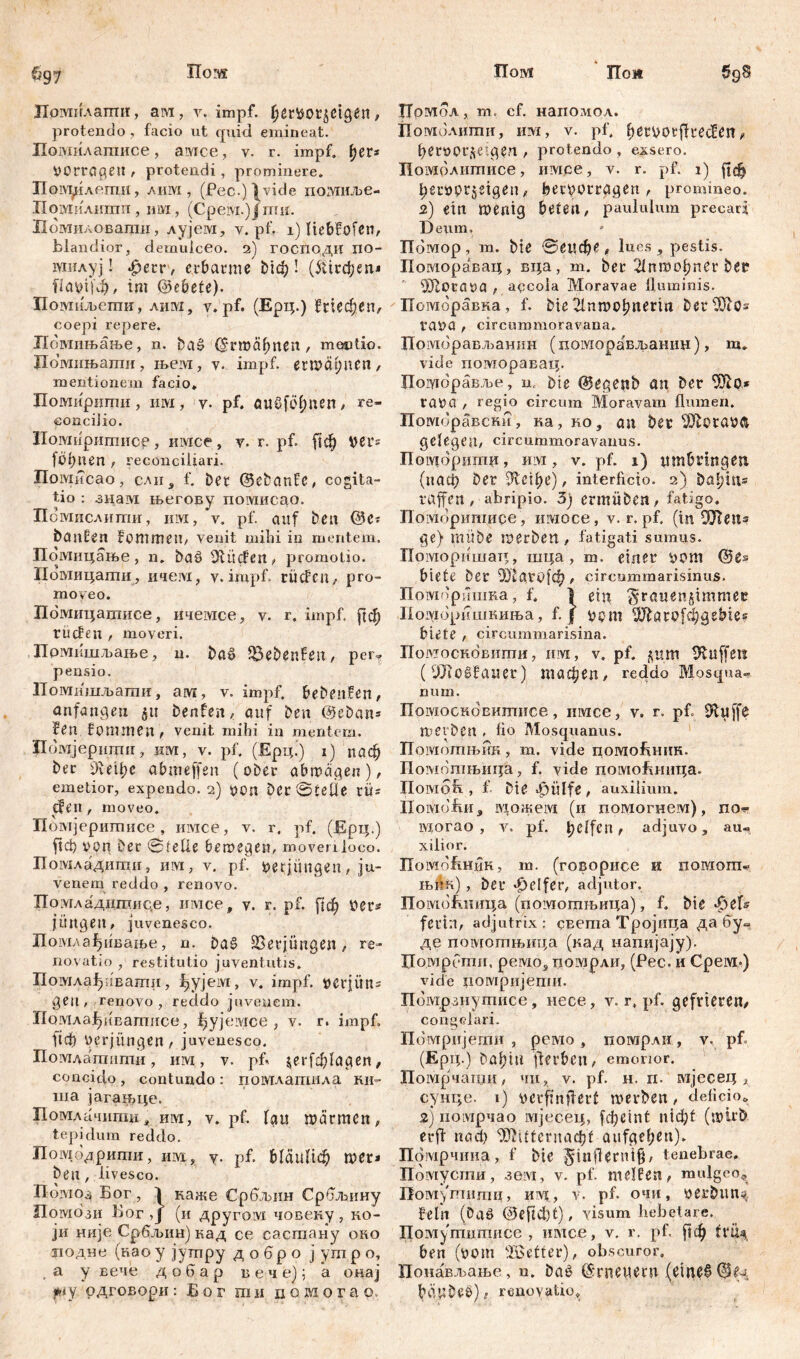 Пом TIoMt ГГои 697 ЈХоушлатшг, arvi, y. impf, , protendo , facio ut rpikl emineat. Помилагаисе, амсе, v. r. impf» ^er* Vorräten , protendi, prominere. Пом^легпи, лим , (Pec.)\vide noivnune- Пошилитп , um , (Срезух.) ј ти. Помиловапт, лујем, у. pf. 1) liebfofen, blandior, demulceo. 2) господи xio- мнлуј! фегг, erbarme biđ;! (5Шфеп* flafcifđj, tm ©ebete). Помиљети, лим, v. pf. (Ерц.) Кгшфеп, coepi repere. Помињање, n. baš ©гтсфпеп , montio. Домињати, њем, v. impf, erwähnen, mentionem facio. Помиршгш, Ш, V. pf. QUöföfmen, re- concilio. Иомнритисе, имсе, v. r. pf. Цф ver= föhnen , reconciliari. Помисао, сли„ f. bet ©ebanfe, cogita- tio : знам његову помисао. Помислити, им, v. pf. auf beit ©e* banden frommen, venit milii in mentem. Помицање, n. baö DfüdPen, promotio. Помицати, ичем, y. impf, rüden, pro- moveo. Помицатисе, ичемсе, v. r. impf. ј]ф rüden , moveri. Прмишљање, u. ba£ föebenfen, per- pensio. Помишљати, aivr, v. impf, bebenfen, anfangen 51t benfen, auf ben ©eban* feil frommen , venit mihi in mentem. Помјершгш, вм, v. pf. (Ерц’) i) паф ber 9vetf;c abmeffen (ober abmägen), emetior, expendo. 2) von Der ©teile tü= {feit, moveo. Помјеритисе, шмсе, v. r. pf. (Epip) ftcf) von Der ©feile betvegen, moveuloco. Помладшпи, им, v. pf. verjüngen, ju- venem reddo , renovo. Поугладдшице, имсе, v. r. pf. Дф ver* jungen, juvenesco. Помлађиваше, n. ba£ 23erjüngen, re- novatio , restitutio juventutis. Помла^!вашп, гђујем, v. impf. vcrjün^ geil, renovo, reddo juvenem. Псшлај^ивагппсе, f)yjeivxce , v. r. impf. АФ Verjüngen, juvenesco. Помдатити, им, v. pb Јег[ф1адеп, concido, contundo: помлагаила кн=- ша јаган^це. Помлачити, им, v. pf. lau marmen, tepidum reddo. Помодрипт, им, v- pf. mer* ben, livesco. B0V104 Бог, 1 каже Србљин Србљину Погаози Бог ,Ј (и другом човену , ко- ји није Србљин) кад се састану око иодне (као у јутру д о бр о ј ут р о, а у вече добар в е ч е); а онај ру рдговори: Бог ши пошогао. 5gS Номол, т. cf. напомол. Помолити, им, v. pf, b^üocfkeden, beroor^eigen , protendo , exsero. Помолитисе, имсе, v. r. pf. 1) ftcfj bervprjeigen , beryorragen , promineo. 2) ein wenig beten, paululum precari Deum. Помор , m. bie ©eitфе , lues , pestis. Поморавац, вца, m. ber 21пгоођпег ber SRoraoa , apcola Moravae fluminis. Поморавна, f. bie 21nmobnerirt betfDlos rava , circummoravana. Поморављанин (поморављанин), m. vide поморавац. Погутравље, n. bie ©egenb an ber rava , regio circum Moravam flumen. Пооторавски, r»a, ko, an ber SKftotavft gelegen, circummoravaims. Помбригпн, HM, v. pf. 1) ttmbringen (паф ber SRcif)e), interficio. 2) babitt* raffen, abripio. 3) ermüben, fatigo, Поморигаиое, ишосе, v. r, pf. (in ШТеп* ge) mübe merben, fatigati sumus. Поморишатт, шца, m. einer vom ©es biete ber аго|ф, circummarisinus. Поморшика, f. i ein 5*rawen§immßc Помбришкиња, f. f vom Ш1аго[фде^е? biete , circummarisina. Помосновити, mvi, v. pf. ц»т Puffere (9Jio§fauer) тафеп, reddo Mosqua» num. Помосковитисе, iiivice, v. r. pf. 0luffß merben . fio Mosquanus. Помотњин, m. vide помоБнин. Помошњица, f. vide поутЛиица. IIoivmR , f Die Jpiilfe , auxilium. lloividfiii 3 можем (и помогнем), no? lviorao , v. pf. helfen, adjuvo, au? xilior. Помо&ник, m. (говорисе и помот* iBfln), ber Reifer, adjutor. Помошшца (помотњица), f. bie 43eD fertn, adjutrix: cEema Тројица да бу- де помоптњица (кад напијају). Помрбти, peivio, помрли, (Рес. и Срем.) vid'e цомријеггш. Помрзнутисе, несе, v. r» pf. gefrieren, congelari. Помријети , рсмо , погарли, v. pf. (Ерц.) bahttl ff erben, emorior. Помрчапди, чн, v. pf. н. п. мјесец * сунце. i) verfinffert merben, deficio, 2) номрчао мјесец, fф с i n t n t ф t (mirb erfi nacf) ^itternacbt aufgeben). Помрчниа, f bie $infierni§, tenebrae, Помусти, зем, v. pf. melfßn, mulgeo, Помфшгпц, HIV?., v. pf. очи, vcrbun^ fein (Oaö ®efid)t), visum hebetare. Помутцтисе , имсе, v. r. pf. |1ф fr^ ben (vom füBetter), obscuror. Понављање, n. bač ©rneuecu (eitu6 ©Сд bättbeb), renovatio»