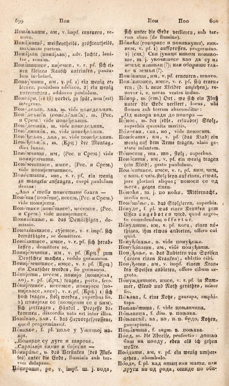 5<j9 TIoh Лонављаши, aivt, v. impf. erneuern, re- novo. Понајвише, meiflenfbeiB, QvöfytentfynU? maximam partem. Лонајлан (понајлак), adv. fadste r leni- ter, sensim. ХЕонапшхшсе, пијемсе, v. r. pf. ?1ф eis tun Heilten iftaufd) antinnžen, paulu- lum inebriari, 1Тоиау ‘шти? им, v. pf. i) ein wenig er= lernen, paululum addisco» 2) etn wenig unferrtcftten , addoceo paululum. Понеари, (e$ ift) porbei, ju fpctt /ПОП (est) integrum. Понедељак, љка, m. vide цонедељннк, Понедељник (поиедељник), m. (Pec, H Срем.) vide поиеуељшш. ПонСдеоник, m. vide покедед>ник. Ионедионик, m. vide псшеђеллшк, IIонгфељак , љка, m. vide цонеђељнин. m, (Ерц) bei* lÜionfög, dies lunae. Ионемчити, им, (Рес. и Cpewj.) vide понијешчитк, Нонемчицшсе, имсе, (Рес. и Срем,) vide понијемчшписе. ЗТонестагаи, ане, v. r, pf, ein wenig $u mangeln* unfangen, coepi paululum đeesse : ^Ако л’ гпеби понестане блага — Пон еши (порегаи), несем, (Рес. и Соем.) vide понијети. Понетисе (поцеШисе), несевдсе, (Рес, и Срезд.) vide понијетисе. Понизивање, n. öaö &emut6iqm, de- missio. Прнизиватисе, зујеотсе, v. r. impf, ftф bemütlngen , se demittere. Понизитисе , imice, v. r. pf. fyezab* laffen , demittere se. Лрнијешчигпи, Hivi, v. pf. (Ерц.) jum £)euff$en тафеп , reddo germanum. Донијемчигписе, имсе, v. r. pf. (Ерц.) ein X)eut|đ)er werben, fio germanus. Понијетпи, несем, понијо (понијела, ло) , v. pt. (Ерц.) tragen, porto, fero. ЈТонијегписе, iieceivice, понијоре (no- нијеласе, лосе), v. r. pf, (Ерц.) ij рф 1£?qcö fragen , ftolj werben, superbus fio. 2) понијели ce (понијеши ce c ним), ftcfc gertragen , £änbel , «prbgeffe be* fommeu, discordia nata est inter illos. Доникао, нли, f. bas -^eporgefproffene, quod progermmavit. Понцкве, f. pl. 'поље y ужичкој на- лји. „Понирве су дуге и шнроке, „Сарајлије силне и бпјесне ЗЦонирање, n. baš 93erftn0eu (De8 $Iufs fe$) lintei’ Die (grbe# fluminis sub ter- ram delapsus. pe? impf. ш. j. вода. Цон Поо 600 ffФ unter bte (Srbe verlieren / sub terr ram abeo (de flumine). ПониЕи (говорисе и поникнути), ник- нем, v. pf. 1) auffproffen, progermino. 2) (сгп.) Сви јунацп шшовд понико- ше, т. ј. укочишесе нао да су цз зешве изш!клц(?); или оборише гла- Et‘ н земљи (?). Поновипш , им, v. pf. erneuern, renovo. ПонЈвитисе, имсе, v. r. pf. ftdj erneu? ern, (b. i. neue Kleiber angiel;en), re- novor i. e. novas vestes induo. Понор, m. (rm.) £>rt, wo [јф ein Jlttf unter bte (Srbe perlterf, locus, ubi flumen sub terram absconditur: „Од извора води до понора — ПЈцос, т. Der (eble, erlaubte) @tоГ$, superbia quaesita meritis, Попосан, сна, но , vide поносигц. Поносати, ам, v. pf. (bao 5vtnb>) eire wenig auf bem 2lrme fragen, ulnis ge- stare infantem. Поносит , rna , то , flolg . superbus. Поноситк, niv{, v. pf. ein wenig tragen (ein Äletb), gesto paululum, Пон 'ситисе, имсе, v. r» pf. ким, чшут, с Rum, c чнм, )fo!§ fepn auf einen, etwas, jure gloriari aliquo; поноси CC од њега, gegen einen- IiuHožm, m. ј. no ноАи, ШМ££егпаф£, media nox. Понсшење, ц. baö @tofgieren, superbia, Понуде 3 f. pl. waß einen Traufen gitni (S'ffeu an geboten wirb, quod aegro« to comedendum, offertur. Понуднти, uw, v. pf. кага, einen nö* t^tgen, it)m etwaö anbteten, oflero cui quid. Понуђавање, n. vide пону^ање. Бонуђавагци, aivi, vide поиуђати. Пону^ање, n. baö 2lnbieten oon 0peifen (gegen einen Traufen), obl/flio cibi. Понфати, atvi, v. impf, einem ftran* £cn 0peifen anbteten^ oflero cibum ae- groto. Понуждитисе, имсе, v. r. pf. in Äwm.* mer, (SIenb ttnb ^otb gerätsen f miser lio. Шљав.а, f. eine 5v0|e, gausapa, amplii- tapa. IToFbaBt:miiHa, f. vide поњавчина. Поњавица, f. dim. p. потава. Поњавсни, ка, ко, н. п. ^рдо, ^о|епл gausapinus, Пољавчина, f. augra. \>. иоњава. Поод, т. bie Tlbreife^ profectio: дошао баш на пооду, eben als 1ф gelten woflfe. Поодати, ам, v. pf. ein wenig ипфег* geben / obambulo. Пооде, f. pl. над отац или вдати, илн другд ћо од рода, отиде по