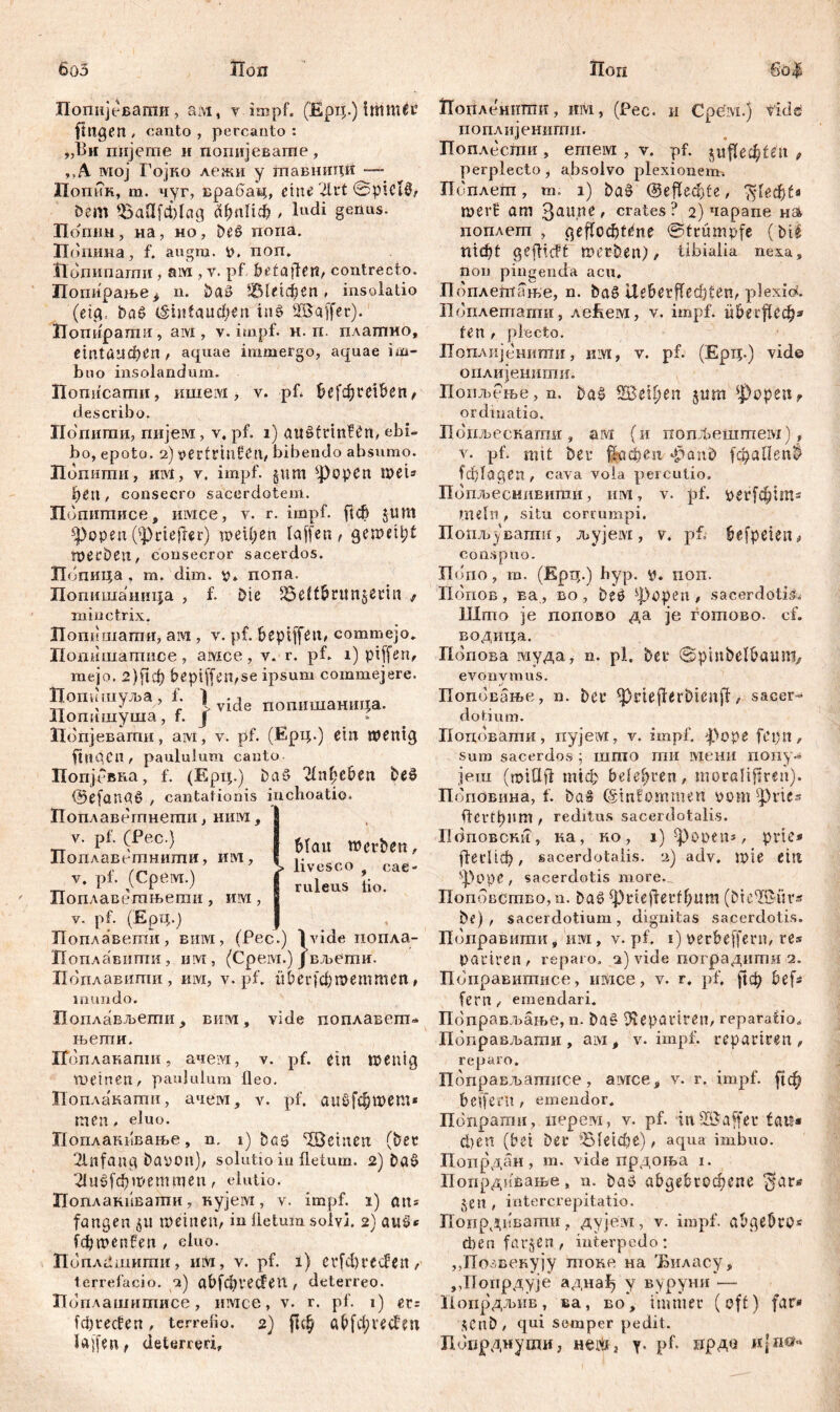 6оЗ Лоп Поп go| Попијевати, ам, у impf. (Epi|.) immer (tilgen , canto , percauto : „Bit пијегпе и попијеваше , „А. lvroj Гојко дежи у тавниди — Попик, т. чуг, врабац, eine 2lrt ©picti, Dem ^aUfcplag (фпПф , ludi genus. Попнн, на, но, DeS nona. Погшна, f. augm. i), non. Иопипатн, aiw , v. pf betajfen, contrecto. Попирање^ n. Daö 1Ше1феп, insolatio (etg, Da§ (šiitfaudjjtn inS 2Ba(fer). ГГопирапш, ам , v. impf. н. п. плагпно, егп1апфеп , aquae immergo, aquae im- buo insolandum. Попнсати, ишем , v. pf. &е[фш&еп , describo. Попити, пијем, v. pf. i) ait£trmfen, ebi- bo, epoto. 2) vectrinfen, bibendo absumo. Попиши, Hivt, y. impf. §um sJ)opcn mei* ђеп, consecro sacerdotem. Попитисе, mvice, y. r. impf, ft# Jtutt s])open ('»prtefler) weiten laffen , geweipt wecDen, consecror sacerdos. Попица , m. dim. y» nona. ПопишаншЈа , f. Die SSelt^run^ecin f niinctrix. Попишаши, aivi, v. pf. bepiffeu, commejo. Попишатнсе, амсе, v. r. pf. 1) piffen, mejo, 2)ftd) bepiffen,se ipsum commejere. Попишуља, f. 1 -i „„.„„„„.„r, Нопишуша, f. J Попјевати, aivi, v. pf. (fipij.) ein wenig fingen / paululum canto. Попјсвка, f. (Epi|.) Dat* 21nf?eben DeS @efaunS , cantationis inchoatio. Поплавегпнети, ним , y. pf. (Pec.) Поплаветнити, им, v. pf. (Cpeivr.) Поплаветњети, им, y. pf. (Ерц.) T Поплавегпи, виж, (Pec.) }vide попла- Ноплавштш, uw, (Cpeivi.) j вљети. Поплавити, nivi, y. pf. {фесЈфшеттеп Mau werben, livesco t cae- ruleus tio. mundo. Поплављегпи, вим, vide поплавепг* њетн. Поплакапш, ачем, v. pf. ein wenig meinen, paululum lleo. Поплакати, ачем, v. pf, аиб[фтет* men, eluo. Поплакввање, n, 1) böö '©einen (Der ‘ilnfang Davon), solutio in fletum. 2) ba§ 2(и£(фп?еттеп, elutio. Поплакивати, нујем, v. impf. 1) ans fangen jit weinen/ in lietum solvi. 2) aus* [фшепбеп , eluo. Попл^шити, «ivi, v. pf. 1) erfebreefen, terrefacio. 2) авГфгесЈеП , deterreo. Поплашитисе, имсе, v* r. pf. 1) ev: [фгесЈеп, terrebo. 2) |1ф ав(фге#т Jajfen, deterreri. Иопленншн, им, (Pec. n Cpevi.) fidel поплијенити. Поплесшн , етем , y. pf. eu , perplecto, absolvo plexionem. Поплет, m. 1) DaS ©effecte, $1еф£« шегВ am Злипе, crates? 2) чарапе на попдет , geffocfjtene ©trumpfe (Die. П1ф1 geffieft werben), tibialia nexa, non pingenda acu, Поплешате, n. DaS UeöerfTecfyfen, plexic*. Поплетатн, леЕем, v. impf. übuflecfys fen, plecto. ПоплијенитгГи, hlyi, v. pf. (Epq.) vide оплијенити. Попљење, n. baS ЗбеЦјеп $um fpopetif ordinatio. Подљескапш, aw (и попЛештем), v. pf. mit Der fl-афеп фапд (фаПеп$ (ф(адеп, cava vola percutio. Попљеснивити, nrvt, v. pf. рег[фјт« mein , situ corrumpi. Попљувати, љујем, v. pf. befpeien, conspuo. Xlbno, т. (Ерц.) byp. у. поп. Попов , ва., во , be£ фореп , sacerdotis, lllmo je попово да je готово. cf. воднца. Попова муда, n. pl. Der ©p'mbel&aum, evonymus. Поповање, n. Der ^PriefferbienjT, sacer-* dotium. Подовати, nyjeivi, v. impf. ф>оре fCi)tt, sum sacerdos ; inmo mn мени попу« јеш (tptQfi ппф belehren, moraliftren). Поповина, f. ba& (Sinfommen pom ^rics ftertl)ltm , reditus sacerdotalis. Боповски, ка, ko , ij^opens, prie* (1есЦф, sacerdotalis. 2) adv. wie ein sf)ope, sacerdotis more. Поповство, n. baö ^)rieflertf;um (Dte^ffiitvs bf) , sacerdotium, dignitas sacerdotis. Поправитн, nivi, v. pf. 1) perbeffern, re* pariren, reparo, 2) vide поградштш 2. Поправитисе, имсе, v. r. pf, ј!ф befs fern, emendari. ПоправЈвање, n. ba§ Dtepartren, reparatio. Пбправљати, aivi, v. impf, repariren, reparo. Пбправљатнсе, aivrce, v. r. impf. (|ф belfern , emendor. Попрати, нерем, v. pf. in-IBaffer fati« феп (bet Der ’В1е1фе), aqua imbuo. Попрдан, m. vide прдоња i. Попрдивање „ u. batJ abgebrod)ifne ^*ar« jen , intercrepitatio. Попрдввапм, дујем, v. impf, abgebrp« cbenfarjen, iuterpedo: „Позвекују токе на 'Виласу, „Попрдује аднаф у вуруни — Попрдљив, ва, во, immer (eff) far* $Cnb, gui semper pedit. Попрднугои, Hei*i3 y. pf. прда