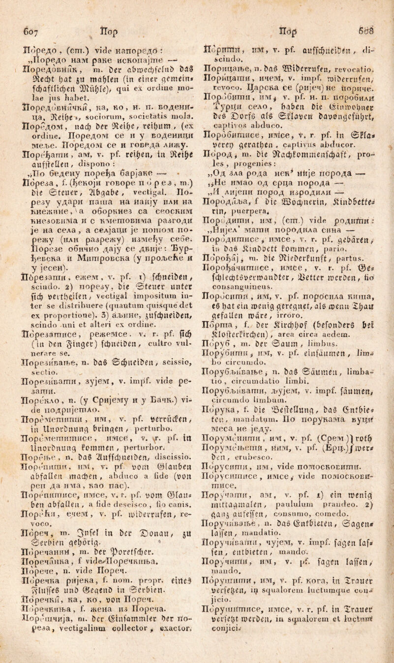 ГГоредо , (cm.) vide иапоредб : „Иоредо Haivi раке ископајте —• Поредовнин, m. Der abmecbfeluD ba§ £Нефt i)at jtt mahlen (in einer gemein* fd)afflicf)ei1 •ülüfjie)/ qui ex ordine mo- lae jus habet. Пор,едовн«чки, ка, ко, н. п. водешт- ца, sociorum, societatis molä. Порбдом, иаф bet 9te\fyef reihum , (ex ordine. Поредом ce и у воденици меље. ГГоредом се и говеда лижу. Порс^ати, aivi, v. pf. гефеп, in ^veipe aufjleüen, dispono: ,'ДТо бедену поре^а барјаке — Пореза , f. (ђекоји говоре п 6 р ез , m.) Die Steuer, ?lbgöbe, vectigal. По- резу удари паша на наију или на кнежине,'а оборкнез са сеоским кнезоЕима и с кмегповима разгоди je на села, а селјаци je потом по- регку (или разрежу) нзмеђу себе. Иорезе обично дају се двнје: Ђур- ђевска и Митровсна (у прољеће и у јесен). Порезати, ежезд , v. pf. i) fd)ttetDeit, scindo. 2) порезу, Die 'Steuer unter fiđj verteilen > vectigal impositum in- ter se distribuere (quantum quisque det ex proportione). 3) аљиш-, $ufd)netDetl, scindo -imi et alteri ex ordine. Ибрезатгшсе , режеМсе . v. r. pf. fttf) (iit Den finget) fdmetDen, cultro vul- nerare se. Порезивање, n. Da$ @фце^еп, scissio, .sectio. Порезивати, зујем, v. impf, vide pe- заггти. Порекло, n. (y Сријему и y Бачк.) vi- de подријетло. Hopevxemimni, им, v. pf. y er rüden , in ünorbnung bringen , perturbo. Порсметитисе, mvice , v. y. pf. in linorbnung femmen, perturbor. ТТорсње , n. ba§ 21 tt f f ф ti c 1D e n ^ discissio. ЗТорегшпш, iiivi, v. pf vom ©tauben abfatlen тдфеп, abduco a lide (von реп да uvia, као rxac). Порепитисе, myre e, v. r. pf. vom ©Iait= ben abfatlen , а lide descisco , fio canis. Порбћи, ечем, v. pf. miDevrufen, re- voco. Пбрсч, ra. tjnfeT in Der £)onau, §u Serbien gehörig. 4 Пбречанш*, m. Der *Poreffd)er. Иоречанка, f vide>XIope4FuiK>a. ХТорече , n. vide Пореч. Поречка рнјека, f. nom. propr. e i П e *3 pjluffeS unb ©egenD in Serbien. ЗИоречки, ка, kö, von Порсч. Пбречкиња, f. жена из Пореча. Порошчија, m. Der ©infam ml er Der rio- реза, vectigalium collector, exactor» Шришн, HM, V. pf. ft«ffc$rievBen/ di- scindo. Порицање, n. Da£ ^Btberrufen, revocatio. Порицатхш, nnervi, v. impf, tvibemifen, revoco. Царсна ce (ријеч) не пориче. Поробити, ЦМ| v. pf. н. п. паробили Typtfii село, haben Die ©turoobner Des jĐorfS at» Sdlavat &avengcfül;rt# captivos abduco. Порббшгшее, mvice, t» r. pf. tn SHa* verep gerätsen . captivus abducor. Пород * m. Die ЖафСоттепТфсИ?/ pro- les, progenies: „Од зла рода нек* ntije порода — .јНе нмао од срца порода — „11 лијепи пород изродили — Пород/ша, f Die 2Bö$netin, övinbbeffe« ПП, puerpera, Породити, шм, (cm.) vide родити : „Нијел’ ivi am u породнла сина — Породигаисеуимсе, v. r. pf. gebären > in Das jimDbett fommen, pario. Jldpofyij, m. Die 9Xieberfunft,• partus. Порој^ачитнсе, iiiviće, v. r. pf. ©es fddecptyvevmanDter, fetter werben, fio consanguineus. JTopdciimii, иМ, v. pf. .пороснла киша, et> bat ein wenig geregnet, als roenu Хђап gefallen mare, irroro. Пбрта, f. Der &'trcbf;of (befonberö bet 5ilofferfird)en) , агеа circa aedem. Поруб , m. Der Saum , limbus. Порувитп y им, v. pf. einfäumen, lima bo circumdo. Порубљавање, n. ba§ Säumen, liraba- tio , circumdatio limbi. Порубљнвати, љујем, v. impf, faumett, circumdo limbum. Порука, f. bie ^etletlung, baž ©nfbie* feti, mandatum. IIo порунама вуцп мсса не једу. ПоруМснити, им, v. pf. (Срем )|rofb Порумсњегпн, HHivi, v. pf. (Ерџ)Ј mer^ Den f erubesco. Порусити, urvi, vide noMocROEiimir. Порусигписе, имсе, vide помоскови- тисе. Поручати, ам, v. pf. i) ein menig mittagmalen, paululum prandeo. 2) gaitj gufeffert, consumo, comedo. Поручивате, n. Das ©nfbieten, Sagen« lajfen , mandatio. Норучивагпи, чујем, v. impf, fügen laf» feil, entbieten, mando. Поручити, им, v. pf. fagen laffen/ mando. Пбрушити, m, v. pf, Rora, m Xrauer verfemen, in squalorem luctumque con- jicio. Пбрушптнсе, имсе, v. r. pf. in Trauer verfefu werben, i« squalorem et iuctmrč conjici.'