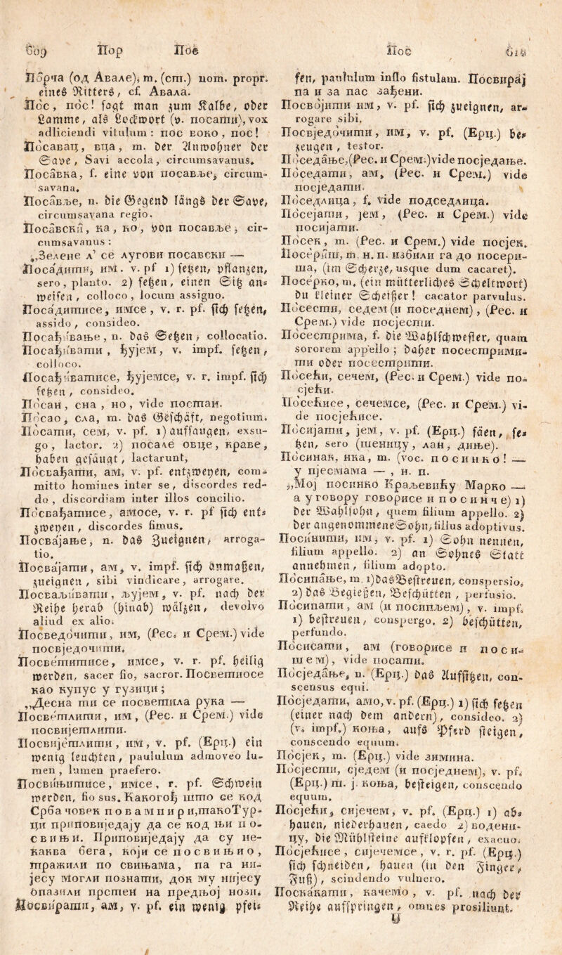 ш»9 Пор iToe ЈПбрча (од Авале), m, (cm.) uom. ргорг. etneg 9litterg, cf. Авала. Hoc, пос! fagf man $um 5?af6e, ober £amme, alg iiodmort (t>. nocamu), vox adliciendi vitulum: nöc eoko , noc! Посават;, вца, m. Der 'Лппкфпег Der 0aye , Savi accolä, circumsavanus» Посавка, f. eine uon посаБЉСј, circum» sava na, Посавље, n. Die ©egenD längg Der ©aye, circumsavana regio. Иосавска, ка, ro, bon посавље, cir- cumsavanus : „Зелене л1 ce лугови посавски — Носадитиј iuvt.V. pf i) fefcen, pflanzen, sero, plauto. 2) fe|en, einen @t| an= meifen , colloco, locum assigno. Посадитписе, имсе, v. r. pf. рф fe|ett, assido , consideo. Посађшвање, n. bag @e|en > collocatio. Носа^пваши, ђујем, v. impf, fe|en, colloco. Носађнвашнсе, ^ујемсе, v. r. impf. (Јф Сеђеп , consideo. XIdcaH, сна , но , vide посгпаи. IXo'cao, сла, m. Dag (Sefc^äft, negotium. Иосати, ceivr, v. pf. 1) auffattgen, exsu- go, lactor. 2) поса\е овце, краве, haben gcfdugt, lactarunt, Посва^ати, аМ, v. pf. entjmepen, com- mitto homines inter se, discordes red- do , discordiam inter illos concilio. Посвађатисе, aitioce, v. r. pf рф enf* jmepen , discordes fimus. Посвајање, n. bag Зие*0иеп' arroga- tio. Посвајати, ам, v. impf, fid) anmaßen, ^ueignen , sibi vindicare, arrogare. ПосЕаљпвапш, љујем # v. pf. «аф Der 0veif?e l;erab (Ijiuab) roaljen, devolvo aliud ex alio; ЗПосведочигпи, им, (Pec. и Cpeivi.) vide посвједочштт, Посвшишисе, имсе, v. r. pt. heilig merben, sacer fio, sacror.Посветиосе као купус y гузитЈи; ,,Десна mu се посвегпила рука — Посвептлигпи, им, (Рес. и Срем.) vide посвијешлити. Носвијетлитн , им, v. pf. (Ерц.) ein menig leucfiten, paululum admoveo lu- men , lumen praefero. Посвињигписе, имсе, r. pf. ©фтет merben, fio sus. Какогођ што ce код Срба човек п о в a ivi п и р и,такоТур- ци прпповијсдају да се нод њи n о- свињи. Прнповиједају да су ие- канва бега , који се п о с в и њ и о , птражили по свињама, па га ни- јесу Могли познатпи, док му шгјесу Рпазили npcmeri на предњој hosii. llecBiiparan, aivi, у. pf, et« n?emg pfets AToG 6 Hi feit, paululum inflo fistulam. Посвирај na и за nac за^ени. ПосБојити им, v. pf. ^ф jueignen, ar- rogare sibi, Посвједочити, iiiw, v. pf. (Ерц.) be^ zeugen , testor. Пбседање,(Рес. и Cpeivi.)vide посједање. Поседати, aivi, (Рес. и Cpeivi.) vide посједати. Пбседлица, f, vide подседлица. Посејати, ]ем, (Рес. и CpeiVi.) vide посијати. Посек, т. (Рес. и Срем.) vide посјек. llocepfiiu, т н. п. избили га до посери- ша, (tm 0фег5е, usque dum cacaret). Посерко, т, (ein mütterlici)eg вфеИтог!) bit kleiner ©cfietßcr ! cacator parvulus. Пбсести, седем (и поседнем), (Рес. н Cpeivi.) vide посјеспш. Пбсесгприма, f. Oie *Шађ1(фте(1ег, quatu sororem appello ; bafyet ПОСестриМи- ти ober посесшрнпти. Посећи, сечем, (Рес, и Срем.) vide по« cjefui. ПосеЕисе, сечемсе, (Рес. и Срем.) vi- de nocjefmce. Пбсијаши, jeivi:, v. pf. (Ерц.) fäen, (е^ fien, sero (шеиицу, лан, диње). Пбсинак, нка, т. (voc. посинко! —~ у пјесмама — , н. п. „Мој посинко Краљеви£у Марко — а у говору говорисе и п о с и н ч е) i) Oer §Bal)l|0bn , quem filium appello. 2) Der angenommcne©o|)n,fillus adoptivus. Посинтпи, n ivi , v. pf. 1) 0<фп nennen, filium appello. 2) an во|;пеб 0(att annebmen, filium adopto. Пбсипање, m i)Dag’Seftreuen, conspersio, 2) Dag Begießen, Ве[фШеп , perfusio. Пбсипагаи, ам (и посипљем), v. impf 1) bejlretmi, conspergo, 2) befäütUn, perfundo. Пбсисаши, aivi (говорисе п поси^ ш е м), vide nocamu. Пбсједање, n. (Ерц.) Dag con- scensus equi. Пбсједати, aivio, v. pf. (Ерц.) i) ftcf? fгЏп (einer паф Dem anDern), consideo. 2) (v, impf.) коља, auf« ij>ferb fleigen# conscendo equum, Посјбн, m. (Ерц.) vide зимнпа. Пбсјести, сједем (и посједнем), v. pf, (Ерц.) т. ј. коња, befreigen, conscendo equum, ПбсјеЕи^ сијечем, v. pf. (Ерц.) i) ab* bauen, nieDerfiauen, caedo 2) воденп- цу, Die ‘iOlüblfleine aufflopfen , exacuo, ПбсјеЕисе , сијечемсе , v. r. pf. (Epi|.) fiet? fdjneiDen, bauen (tu Den ginget?, gltß) , scindendo vulnero. Поскакати, качемо , v. pf. .паф Det* auffpriugeu/ omnes prosiliunt. j