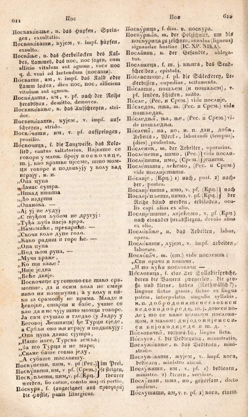 'Лоскакивање, n. &а$ Rupfen, Iptin- gen t exsultatio. p Посканиваши, кујем, v- impf, Hüpfen, exsulto. f Поскање, n» Da§ .^petbeifoden be» »völ* Des, gammeö, Daš noc, noc lagen, cum allicio vitulum aut agnum , voce ПОС q. d. veni ad lactendum (посаши). Поснаши , aivi, v. impi. Daš 5tölb ober gflinm locfen , dico noc, noc, alliciens vitulum aut agnum. Лоскидагаи, ам, v. pf. иаа; bei* Лефе hetabtbun , demitto, demoveo. Иоскикивање, n. Da£ ДиЦф^ерсп, stn- dor. . , Поскикиваптп, кујем > v. impi. auf* fcbrepeui strido. Лоскбчити, им, v. pl- aufiprmgen, prosilio. t Лбскочииа, f. Die Xanjweife, Stolo* lieb, cantus saltatorius. Највише ce говори у млож. броју посночице, ш. ј. nao краггте njecivie, шгао ivioiyi- ци говоре и гшдвннују у коду кад urpajy, м. ix. „Опа цупа „Данас сушра. „Нинад иишгаа „До издрши „Опанака. — jjAj уј не лудуј „С гпуђоот љубам не ДругуЈ: 3,Ty^a љуба пасја вјера, „Haiviaiviiifve, превариће. 3,€вочи коло дупе голо. „Како радиш и горе ће. — ,,Ona цупа „Под њом рупа. —* „Мучи враже 3,Ко ти каже ? „Није једна „Bebe двије. Поскочпце суготовоеве тако сра» мотне, да и ocmvi пола ne емије нико ни поменути; а у нолу и ии- бо за cpaiviorfiy не npmvia. Младе и Јђевојке, етарци и бабе, учине се цао да и не чују шгпо момди говоре. Ja caivi слушаб и гледао (у Јадру у Беговој Љешници) be Турци сједе, а Србљи око њи играју и подвинују : j,Ona цупа данас сјутра, ,Наше ноге, Турска земља; *Да mo Турци и не маре; Силне баше говна једу, , А субаше шаслаишу. Поснупетн, пим, v. pf (Pec.)l im фгеи Поскупитп, mvi, v pf. (Срем,) >[efieigcn, Лоск (пљети, nnivi,v. pf.(Epq.)J teurer werben, lio canoi, consto majori pertio, Пбскура, f. (angeeignet aug 7cpoa?opa) i)te .pQilU, panis liturgicus. Поскурица, f. dim. поскура, Поскурњак, m. fer фоЦјфшЛ, um bi4 посмурица §.« §е1фпбп, annuius (ligneus) signandae hostiae (IC. XP. INULA.). Посдашш, n. Der (iäefanDte, ablega« tus. Посланица, f. ш. ј. књига, DaS 0enba f$reiben , epistola. Пбсдастице,-f. pl. bie ©cfrlecfeuep, 2e* derbljfen , cupediae , scitamenta. Пбслати, nouiJbeiyi (и пошаљем), v* pf. fenben, fđ)icfen, mitto. Пбсле, (Рес. и Cpeivi.) vide иослије. Пбследан, тка, т. (Рес. и Срем.) vid« пошљедак. Пбследњи, ња, ње, (Рес. и Срем.) vi- de гшшљедњи. Пбслени, на, но, н. п. даи, доба* Arbeite*, Sßcvf*, laborandi (tempus), (dies) profestus, Пбсленкк, m. fer Arbeiter, operarius. Послепети, nifflo, (Pec.)}yide посли» Послепиши, имо, (Срсм.)јјепити. Послешати, лећемо , (Рес. и Срсм.) vide послијешаши. Послије , (Ерц.) i) иаф, post. 2) паф* f e l*, postea. Послијспигаи, имо, v. pf. (Ерц.)1 паф Послијепљеши,пшухо, v. pf. (Ерц,)Ј bec Ш\1)г bünö werben, erbliuDen, ocu- lis capi alius ex alio. Послијетати , лијеЕемо , v. pf. (Ерц.) паф etnnnbcr l;erabjliegen, devolo alius ex alio» Послбвање, n. wirbelten, labor, opera. Послбвагпи, лујем, v. impf, arbeiten , laborare. Послбвач, m. (сш.) vide послешт : ,,Сви орачи ii нопачи , „И no KyfiH пословачи — ПбслоБмца, f. eine 2lz£ 0i)UabirfprQd^f,- feren b i e 'Bauern jmepnien, bie gro* uni) Jletne, l)aben ДгефшаЦф ?), linguae fictae genus , fictae ex lingua patria, interpolatis singulis syllabis, H. ri. добродонашенесловиси ведоводобреде, т.ј. донеси во» де % mo се каже вслш^ом послови- ijoivi, а lviaxoiVT: дкј одонијенеси- си вијоводпједе и т. д. <• Пословнчни, rotbwado), lingua ficta. Пбслуга , f. Die iBeDietulng , ministratio.* Послужнвање , n. Da£ löeDienen, mini- stratu' Послужпвати, жујер/!, v. impf, кога, beDieaen , ministro alicui. Послужити, им, v. pf. 1) bebienen, ministro. 2) Dienen, servisse. Послушан, шна , но , geforfam , diclo audiens. Лбслушаши, aivi^y. r. pf. 1) кога, etnexft'