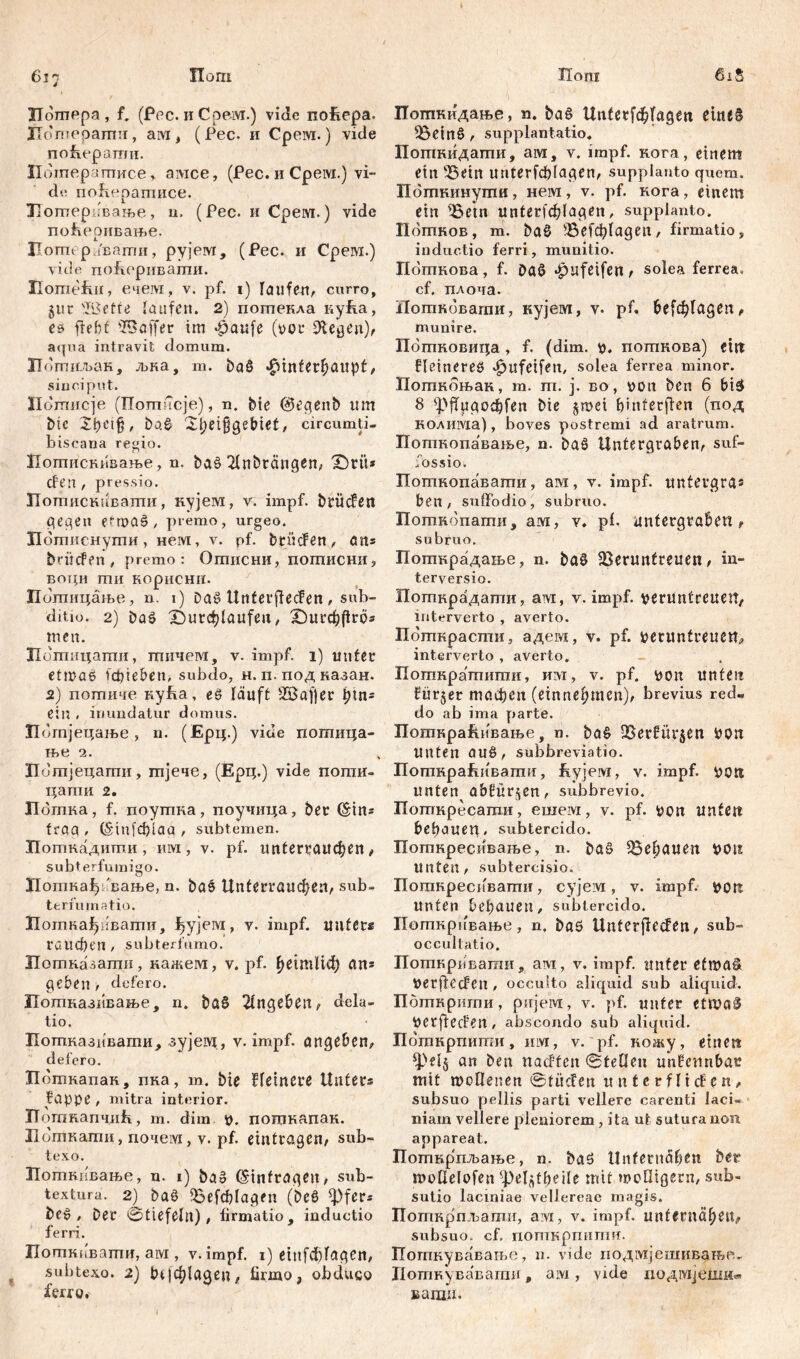 Пош Пош 617 ITdmepa , f. (Рес. и Срем.) vide noüepa. ЈТогпораши, aivi # ( Рес. и Cpeivi.) vide nofLeparmi. Потерчгписе , aivice, (Рес. и Срем.) vi- de поћератисе. ЗТотерЈвање, u. (Рес. и Срем.) vide поЕеривање. Иогпераваши, рујем, (Рес. и Срем.) vide поЈгеривати. Homefiii, ечем, v. pf. 1) laufen, curro, 511 r 'Kette taufen. 2) потекла nyfia, es fleht 'Baffer im Haufe (vor Stegen), aqua intravit domum. ЈТотиљак, љна, т. baö Hinterhaupt, sinciput. Иотисје (Потисје), n. bte @egenb um bic ba& 2hei§gebiet, circumti- biscana regio. Иотиснпвање, n. baš 2lnbrängen, (Dtü* dfen , pressio. Потискиваши, кујем, v. impf, brücfen gegen efruaö , premo, urgeo. Пошиснути, нем, v. pf. btücfen, ans brücFen , premo: Отисни, потисни, воци ти нориснн. Попшцање, n. 1) Daš UnterffecFen, sub- ditio. 2) Daš durchlaufen, (Оигфрго« men. Потпцагпи, тичем, v. impf. 1) unter etmaš fddeben, subdo, н. п. под казан. 2) потиче кућа, eš läuft Baffer 1дп« ein . inundatur domus. Потјецаље, n. (Ерц.) vide потица- ње 2. Питјецати, тјече, (Ерц.) vide поти- цапш 2. Пбтка, f. поуггша, поучица, ber (Sin* traa , (Sinfcpiaa , subtemen. Поткадиши, uw, v. pf. unterraucpen, subterfumigo. ЗПоткађ 'вање, n. bao Unferrauchen, sub- terminatio. Потка^пвати, fjyjeivi, v. impf, unter« rauchen / subterfumo. Потказати, кажем, v. pf. heimltđ) an* geben , defero. Потназивање, n. baS 2lngeben, dela- tio. Потпказивати, зујем, v. impf, angeben, defero. п откапак, пка, т. bte Heinere Unter« fappe , mitra interior. ХТоткапчиК, m. dim v. поцшапак. Доткати, почем, v. pf. eintragen, sub- texo. Поткивање, n. 1) ba§ ©infragen, sub- textura. 2) baš föefchfagen (beš ^fer« bc» , Der ©tiefeln), firmatio, inductio ferri. Погпкпваггш, aivi, v.impf. 1) eiufcf)lagen, subtexo. 2) 1н|ф1адеп, firmo, obduco ferro. 6iS Поткидање, n. baš Unterfdhfagen cine§ föeinß , supplantatio, Поткидати, ам, v. impf, кога, einem ein 33ein unterfchfagen, supplanto quem. Пбтнинупш, нем, v. pf. кога, einem ein ©ein unterlagen, supplanto. Пбтков, m. ba§ ^ЗеГфГадеп, firmatio, inductio ferri, munitio. Погпкова, f. Daö »pufeifen , solea ferrea, cf. плоча. Потнбвагпи, кујем, v. pf. befe^fagen, munire. Пбгпковица , f. (dim. v. потпнова) eilt kleineres ^ufetfeit, solea ferrea minor. Поткбњан, m. m. j. bo, von ben 6 bi£ 8 'Hffugocfifen bie §mei fmtferflen (под коливда), boves postremi ad aratrum. Поткопавање, n. baš Untergraben, suf- fossio. Поткопавати, ам, v. impf, untergra* ben, suffodio, subruo. Поткопати, ам, v. pf. untergraben, subruo. Поткрадање, n. ba§ Sermtfreuen, in- terversio. Погпкрадати, aivr, v. impf, veruntreuen, interverto , averto. Поткрасти, адем, v. pf. Veruntreuen, interverto , averto. Поткратити, им, v. pf. von unten fürder machen (einnehmen), brevius red- do ab ima parte. ПоткраЈсивање, n. ba§ Sßerfitvjen von Unten auS, subbreviatio. Поткра&ивапш, ftyjeivi, v. impf. VOlt unten a&Für$en, subbrevio. Поткресати, ешем, v. pf. von Unten behauen, subtercido. Поткресивање, n. ba£ gehauen von unten, subtercisio. Поткреспвати, cyjeivi, v. impf, von unten behauen, subtercido. Погпкривање, n. baö Unterjlecfen, sub- occultatio. Поткрпвати, avi, v. impf, unter etwas* verjlecfen , occulto aliquid sub aiiquid. Пбткрнти, ријем, v. pf. unter etwa$ Verfielen , abscondo sub aliquid. Пбткрпити, iilvi, v. pf. кожу, einen фе1$ ап nachten ©teücu unnennbar mit wollenen ©tiiefen unterfliefen, subsuo pellis parti vellere carenti laci- niam vellere pleniorem, ita ut sutura non appareat. Поткрпљање, n. baö Unfernähen ber moüelofen ^el^fheile mit moQigern, sub- sutio laciniae vellereae magis. Поткрпљати, ам, v. impf, unfernähen, subsuo. cf. погпкрпити. Погпкувавањо, n. vide иодмјешивањр- Потнувавагаи, aivi, vide иодмјешн« вагаи.