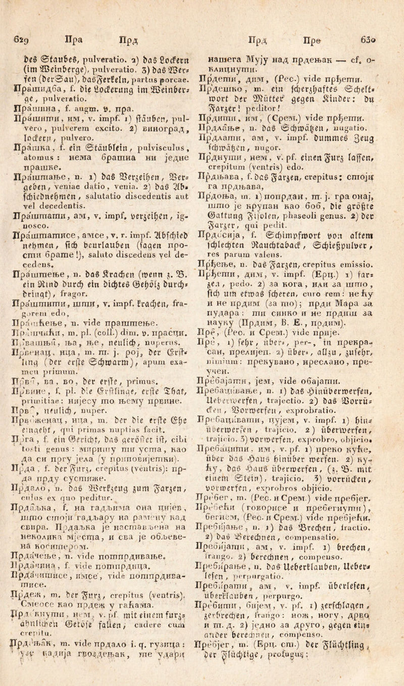 63o 629 Пра Прд beß 0taitbeß, pulveratio, з) baß ßcnfertt (tm ffietnberge), pulveratio. 3) baß >Л>егг Kit (berSau), baß'jyerfeln/ partus porcae. Прашидба, f. bte £ocferung im IčBeinber* ge , pulveratio. Прашина, f. augm. npa. Прашштш, uw, v. impf. 1) fldttbcn/ pul- vero, pulverem excito. 2) виноград. Io cf een , pulvero. Прашка, f. ein ©taublein/ pulvisculus, atomus : нема брашна ни једне прашне. Праштање, n. 1) baß ЗЗег^ефеП/ geben> veniae datio, venia. 2) baß 2lb* fcbiebnebmen / salutatio discedentis aut vel decedentis. Hpaiiimsmii, aw, v. impf, yet$etl;čn, ig- nosco. Цраштатисе, амсе, v. r. impf. 2Ibfđ)Kb nehmen, ftcf) beurlauben (Tagen npo- сти брате !), saluto discedens yel de- cedens, Праштење, n. baß $гафеп (roenn Ђ. ein Dttnb ђигф ein Dichte» ©efjölj &игф* bringt) / fragor. Праштшгш, шгпи, v. impf. Вгафеп, fra- gorem'edo, Прашћење, n. vide праштење. Hp lmnnfiit, m. pl. (coli.) dim. y. прастди. ПТвашњп, ња, ње, пеиПф, nuperus. Иопенац. нца, m. ш. ј. pojs ber (§t)T* hng (ber erjle 0фгоаш), apum exa- men primum. Првм, ва , во , ber erjf e, primus. Ирвине, f. pl. Me Crrftltnge, et fle (£baf, primitiae: нијесу mo њему лрвине. ХТрв', гкиПф/ nuper. Прв( 'женатд , нца , m, ber bie ftfle C£lje emgelif, qui [trimas nuptias facit. Прга, f. ein (Bericht, baß geroilct ift, cibi tosti genus: зушришу mnycma, као да си пргу јела (у приповијетки). ЗТрда , f. ber ^urp crepitus (ventris): rip- да прду сусшиже. Прдало , n. haß föerfjeug ^ШГ1 S'arjen, culus ex quo peditur. Прд аљка, f. на гадљима она цијев, jjimo стпоји гадљару на рамену кад свпра. П рдаљка je настав вена па неколика мјестца, и сва je обљеве- на косишером. Прдачење, n. vide поптпрдивањес Нрдачина, f. vide поггшрдица. ПрДачипшсе , имсе , vide попшрдива- шисе. Прдеж, m. ber $иг$, crepitus (ventris). Смеосе као прдеж у rabaivta. Ј1рд кнути , нем, v. pf. mit einem fur^s ађпlieben @etb]e fallen/ cadere cu,n crepitu. ЈТрДењак , m. vide прдало i. q. гузица : * узс кадија гвоздењак, me удајрн Прд ГГре нашега Мују над прдењак — cfe о- клицнутпи. Прдешн, дим, (Рес.) vide прђегпи. Прдешко, m. ein fdjerjljafteß 0(fielt* mort ber DJiütter gegen Tviuber: bw ^atjer \ peditor? Прдити, mvr, (Cpeivr.) vide rrpfjermr. Прдлање, n. baß 0фта£еп, nugatio. Прдлати, am, v. impf. bummeß %ei\Q [фтофеп / nugor. Прднути, нем, v. pf. einen $ur$ laffen, crepitum (ventris) edo. Прдњава, f. baß $ar$en, crepitus; стојк ra прдњава, Прдоња, т, 1)попрдан, т. ј. гра онај, што je крупан нао боб, Die größte ©atfuiig ^ifolen/ phaseoli genus. 2) Dee ^arjer, qui pedit. Прдбсија, f. 0d)impfmort po:t altem 1ф1ефсеп D^aцфtaba(l / ©фкјјрп^ес > res parum valens. Пр^ење, n. ba§ ^arjeU/crepitus emissio. Прђепш, ди.ух, v. impf. (Ерц.) i) far* џл, pedo. 2) за кога, или за што , ОФ itm etma^ fcberen, curo rem: nefty и не прдим (за то) 5 прди Мара за пудара : ти синко и не прдиш за науку (Прдим, В. Е., прдим). Пре, (Рео, и Cpeivi.) vide прије. Пре, i) [е^г / über*, per-, in прекра- сан, прелијеп- 2) über», aöju , ^itfebr, nimium: прекувано , иреслано , пре~ учен. Пребајати, јем, vide обајати. Пребавглгвање, n. 1) ba§ vfnnübermerfen, Uebei'voerfen / trajectio. 2) baö DSorrü* efeu , Cßormerfen , exprobratio. 1Гр< 6ац1шати, igyjeivi, v. impf. 1) bin? übermer,cen / trajicio. 2) ftbenuerfen, trajicio. 3) pormerfen, exprobro, objicio* Лребацштш, hivi, v. pf. 1) ирено uybe, über baß фаи$ hinüber roerfen. 2) ку- fiy, baß ^auß iibermerfen, (§. 18- mit einem (Stein), trajicio. 5) vorrüclett, ÜOfmerfen / exprobres objicio. ЈТребег, m. (Рес.иСрем.) videnpe6jer. ripddefm (говорисе и пребегнути ј, бегнгм, (Рес. и Срем.) vide пребјеЕи, Пребијање, n. ј) baß ^Згефсп / lraetio. 2) baß ^»егефпеп, compensatio. IIp eöiijamn, a.vi, v. impf. 1) бгефеи/ irango. 2) berechnen / compenso. Пребпрање, n. baß Uebertlaubeti/ Uebet^ lefen , pcrpnrgatio. Пребирати s ам , v« impf, übcrlefen« ubertlauben, perpurgo. Прсбити , бијем, v. pf, 1) K^fcb^tgen „ §ег1>гсфеп / IVаrigo : нож, ногу , ApEQ. и m. д. 2) једно за друго, gegen eiiu anber berechnen/ cömpenso. Пребјег, m. (Ерц. cm.) bec ^litd^lfngj ber 5'ШФ^0е/ profugusjc