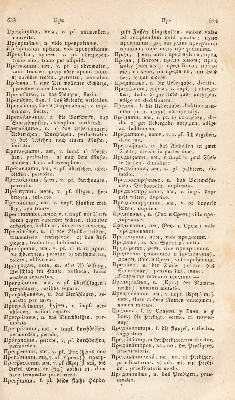 ГГреврнуши, нем, v. pf. umweu&et?, converto. ИреБршање, n. vide превраћање. Лревршагаи, врБем, vide превраБапш. ИревуЈш, вучем, v. pi. über^iet^tn, traho alio , traho per aliquid. Прегазиши, invi, v. pf. i) ubetwaten , vado transeo , воду ober преко воде. 2) Darüber treten, vertreten, conculcu. Прегача, f. eine 2irt rooüener ©фигбе, praecinctorium laneum. Прегибање, n. DaS ‘Beugen, flexio. Прегибао, бли, f. DaS ©elende, articulus. Прегибати, бљем (и прегибам), v. impf, beugen, flecto. Прегледалица, f. Die QSorfc^rift, DaS ©dbreibmuffer, exemplum scribendi. Лрегледање, n. i) DaS Ueberfdunten, tleberie^en, Durchleben, periustratio. 2) DaS 2lbfef?en паф einem Buffet, imitatio. Прегледаггш, aivi, v, impf, i) itberfes ben, perlustro, 2) nach Dem Lüfter тафеп , facio ad exemplum. Прегледати, ai\i, v. pf. überfein, über» blicfen , pervideo. Преглодати, ђем, v. pf. ^игфпадеп, perrodo. Пр егнуши, нем, v, pf. biegen, ђег? beugen, inflecto. ЗТрегбнити, им, v. impf, hinüber treb ben, ago trans- . ЈТрегоншписе, имсе, v. r. impf, mit 21nefb Doten gegen emanDer fechten, einanDer aufjieben, ludificari, ducere se invicem. Прегоњбње, n. i) Das ^iniibertreiben, transmissio , transjectio. 2) DaS 2luf= е^еп, traductio, ludificatio. Прегбрети , им, v. pf. 1) н. п. дрво, Durcbbrennen, peruror. 2) оег[фтег$еп, tolero , obliviscor. Hpe градан, тка , m. eine TIbtfyeilvinQ , 23cГfфI<10 tm ^attfe, zotheca, locus assibus separatus. Цреградити, им, v. pf. Шг[ф1адеп , Oerf^lagen, assibus separo. Прегра^ивање, n. DaS 2>ег1ф1адеп, se- paratio per asses. Прегра^ивагпи, ^ујем, v. impf, per* 1ф1а9еп, assibus separo. Прегризање, n. DaS Dut^bet§en, per- morsio. ЈТрегризати, ам, v. impf. bu^beigen, permordeo, peredo. Прегрисггш, ризем, v. pf. bu^beif$en, permordeo. Ирегрмеиш, гаи, v. pf. (PecdlAOK ово Пр егрмигпи, ми, v. pf. (Срем )> прегр- 1Јрегр'мљети, им, v. pf. (Ерц.)ј ми* b?S DiefeS ©emittet (füg.) »orbei ift, dum haec tempestas praeterierit. Прегршши» f- pi- beibe *£>änDfr 511m Raffen bingebalfen, ambae vola® ad accipiendum quid paratae: пун© ггрегршпш ; дај iviti једне прегршгпд брашна ; пије воду прегрштнша. ПреД, I 00Г, ante : пред Hyfioivi ј пред Прб да , Ј Богом; преда mhom ; пред Kyfty (cum асс.) ; пред Бога ,• преда ме ; из ftece, па преда се, nut©e*$ ber, fo b^l man’S Предавање, n. Die Uebergabe, deditio. Предавати, дајем, v. impf. 1) iiberge» ben, dedo. 2) 5ut liebergabe nötbtgen* adigo ad deditionem. Предаја, f. Die Ueberaabe, deditio; изи- шао (н. и. ајдук) на предају. Предати, ам, v. pf. 1) übergeben, de- do. 2) jut Uebergabe nötigen, adig® ad deditionem. Предапшсе, aivice, v. r. pf. (|ф ergeben^ dedo me, ЈТредвајање, n. DaS 21btbrilen in $»ei Xl)Clie , divisio in partes duas. Предвајагпи, aivi, v.. impf, in §пш Zfyei* \t tbeilen , dimidiare. Предвбјшпи, им , V. pf. ^)afUicett^ di- midio. Пр едвосгаручање, n. DaS Sergmcifa» феп , SStrDoppeln, duplicatio. Предвосшрyчати , aivi, v. impf. Dop» pelt falten, duplico. Предвоегаручити, им, v. pf, Doppelt falten, duplico. Предевање, n. (Pec. и Срем.) vide пре- дијевање. Прсдевати, aivi, (Рес. и Срем.) viel© преднјевати. Креденути, нем, vide предести. Пре'дење, n. DaS ©pinnen, netio. Предерагпи, peivi, vide предрнјегн^ Иредеспга (говорисе и преденуши) v денем, (Рес. иСрем.) vide пређесш.®. Предиво, n. Der ^iacpS (öfterr. DaS ©pinnbaar), pensum Jini, lanae: ,,Кецељице гпанано предиво — Предијевање, n. (Ерц.) Der Жатеп» тефје!, nominis mutatio. Предијевати, aivi, v, impf. (Ерц.) тп. p име, einen anDem Flamen anne^men, nomen mutare. ГГредика, f. (y Сријем. y Бачк и j Бан.) Die ^)rebtgt, sermo» cf. поуче-* није. Прединаоница, f. Dk 5tan§ef, cathedra» suggestum. Пред;?кашор, m.Der^)reDtger,praedicator, Предпкаторов , Ea f во , beS ^reDigerS^ praedicatoris. Преднкашорски, ка , ио, i) ^reDiger jr praedicatonus. 2) adv. rote eilt %j)reDU ger, praedicatoris modo. Брсдиковање, u. DaS 5)ceDigen, prft^- dioatio,
