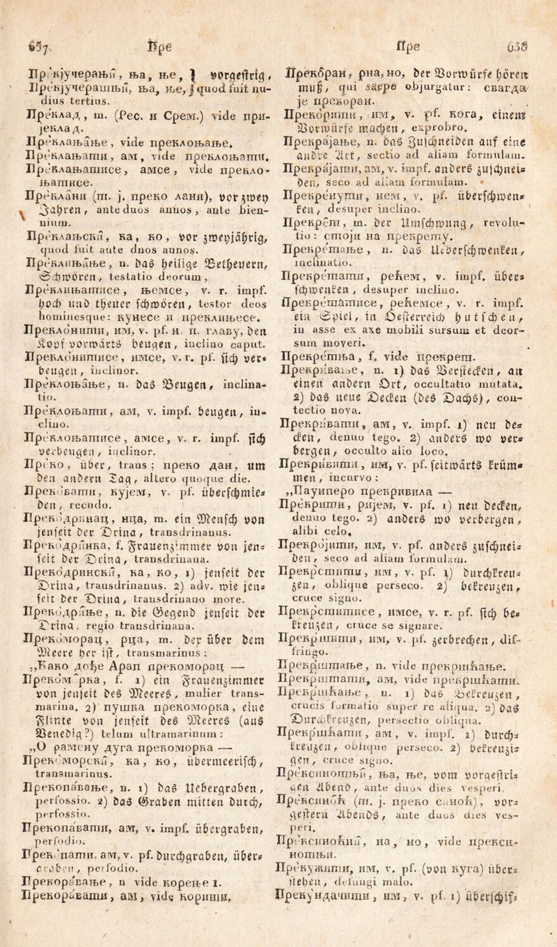 Пргкјучеран>и, ња, ње, } # ХЈрећјучераилБји, ња, ње, ј quod fuit nu- dius tertius. ЈТреклад , m. (Рес. и Cpeivi.) vide при- јекла д. Преклањање, viđe преклоњање» Преклањагпи, ам, vide преклоњати, i'p c-клањашисе , амсе , vide прекло* њапгисе. Пренлани (т. ј. преко лани), х>0Г ,5tDety s 3at?ren / ante duos annos, ante bien- nium. Преклаљски, на, ко, vor 5tt><*piä^rtg/ quod fuit ante đnos annos. Пренлињање, n. Da» ђеШде tBe'rfjeuevn, 0фго0ren, testatio deorum, Бреклињагписе, њемсе, v. r. impf. 1)оФ mtb treuer [фгоогеп/ testor deos hominesque: кунесе п нренлињесе. Преклонити, им, v. pf. н, п. главу, Den ivoof vorrodrt» beugen, inclino caput. ГГреклонитисе, имсе, v. г. pf. {јф ver« beugen, inclinor. ГГреклоњање, n. Da» beugen, inclina- tio. Преклоњати, ам, v. impf, beugen / in- clino. ГГрпнлоњатисе , амсе, v. r. impf, рф verbeugen / inclinor. IIptKo, uber, trans; преко дан, um Den anDern Jag, altero quoque die. Прековапти, нујем, v. pf. ube^mtc* Den, recudo. Прекодринац, нца, m. ein üftenfdj von jenfeit Der ©ttna / transdrinanus. ПрекодрПнка, f. gtaitenpmmer von jen= feit Der TDrina, transdrinana. Прекодрински, ка, ко, j) jenfeit Der X)Vtna , transdrinanus. 2) adv. miß jen* feit Der ©rina, trausdrinano more. Пренодрање, n. Die ©egenD jenfeit Der iCrina , regio transdrinana. Прркоморац, рца, m. Der über Dem Ш1ееге fyev ijf/ transmarinus: ;,Како дође Арап прекоморац — Преком^рва, f. 1) ein ^rauenjimniee VOn jen|eit Deš OD^eere^ , mulier trans- marina, 2) пушка прекоморка, eine $ltnte von jenfeit De£ 23teereš (au§ fßeneDig ?) telum u!tramarinura : „O рамену дуга преноадорка —- Прек''морск,7, ка, ко, ubermeerifcf), transmarinus. Прекопавање, n. i) bač Uebergraben , perfossio. 2) Da» (traben mitten &мф, perfossi o. Ирекопаваши, ам, v. impf, übergraben/ perfodio. Грек.*пати. ам, v. pf. Ditrcbgraben, übet:* fraben, pe»fodio. Лренораватве , n vide корење 1. Лрекбраи/ рна,но. Der SSormürfe f;öreit mu§/ qui saepe objurgatur: свагда je прекоран. , . Прекортхш, um, v. pf. кога, einem iBorraürfe тафеп, exprobro. Прекрајање, n. Da» ßuidjnetöen auf eine aiiDtC '21 Vt, sectio ad aliam formulam. Пренрајагпи, aivi, v. impf, a 11 Dero jwjctjneU Den, seco ad aliam formulam. Прекренудш, нем, y. pf. iiberfe&men* fen , desuper in clino. ПрекрСт, m. Der Umfdmntng, revolu- tio : сшоји на прекрету. Прекретање , n. Da» Шг?ег[фп>еп0еп / inclinatio. Прекрегпатп, pefiervi, v. impf, übers fcbmenben , desuper inclino. Прекрршатисе, pebeivice , v. r. impf, eia 0piel, in £)е|Тегтф f) 111 f ф e n , in asse ex axe mobili sursum et deor- sum moveri. Прекрстња, f, vide ирекрет. Прекрквање, n. i) Dat? IBerfrecfcn / ait einen anDern ©rt, occultatio mutata, s) Daö neue £)eden (De£ £)афе>), con- tectio nova. Пренриваши, aivi, v. impf. 1) neu De* cfcil / denuo tego. 2) cmDerS wo ver* bergen / occulto alio loco. Прекрившгш, им, v- pf. feitmćirfS früra* men / incurvo : ,Ј1аунперо прекривила — Пренриггш, ријем, v. pf. 1) neu Decfeit/ denuo tego. 2) aitberS mo verbergen, alibi celo» ПрекрЈјшшг, ihm, v. pf. anbetS jui^nei* Deu r seco ad aliam formulam. Прекрстигпп, им, v. pf. i) Durcbfreu* §en / oblique perseco. 2) befreujen f cruce signo. XIp екрститисе , iiivice, v. r. pf. рф bß* freuten / cruce se signare. Прекртити, им, v. pf. §ег5гефеп/ dif- fringo. Прекрштање, n. ride прекршћање. Прекрштатд, ам, vide ripimpmfiamii, IJрсвршћање , n. 1) Du6 ^oefreujen , crucis formatio super re aliqua, 2] DaS» X>liru)0reu§en, persectio obliqua. Прекрш^ати, aivi, v. impf. 1) Dut^* freuten / oblique perseco. 2) becreujis gen, cruce signo. Прексииошн»П, ња, ње, vom vorgejlrts uCn 2lbfcilD , ante duos dies vesperi. XTpeHciiHob (m. j. преко c. Hofij, »or* geifern ДоецОЗ f ante duos dies ves- peri. Пр, •RcimobmT, на, но, vide прекси- нотњи. Прснужити, им, v. pf. (von куга) übers lieben , defungi malo.