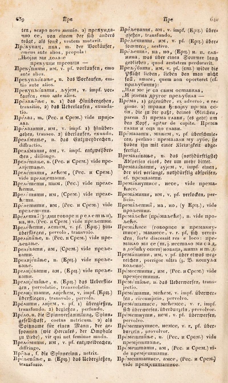 I Дре fџ scapo novo jmmiio. 2) прекунда- чио ce, von einem ber fiel? anberS fragt / аГв fönjf , vestem mutavit. ЈТрекупац, пда, m. ber Söorfäufer f emens ante alios, propola: „Њојзи ми долазе прекупци гпрговци — ЗТрекупшпи, им, v. pf. »orlattfen, emo ante alios. ПрвнупљиЕање, n. ba£ 33orFaufen, em» tio ante alios. Пренупљавагпи, љујем, v. impf, vor» faufen, emo ante alios. ЦрелажРње, n. 1) baö 'fffnübergehen, transitio. 2) DaS Überlaufen, exunda- tio. Црелаз, m. (Pec. и Срем.) vide прије« лаз. Врелазити, им, v. impf. 1) hinüber» gehen, transeo. 2) überlaufen, exundo. Нреламање, п. ba£ (Sntjujepbrec^en, diffractio. Преламати, ам, v. impf, entj&ćpihlt* феп , diffringo. Дрелетање, n. (Pec. и Cpew.) vide npe- лијегпање. Прелетапш, лебем, (Pec. и Срем.) vide прелијетати. Прелбтети, rainvi, (Pec.) vide преле» feemn. Прелетшпи, им, (Срем.) vide преле- fiemii. Прелетити, им, (Рес. и Срем.) vide прељегштш. Прелетна (једни говоре п р е л е т њ и), на, но, (Рес. иСрем.) vide прељетни. ЗГГреле&ети, летпм, v. pf. (Ерц.) ђм* Überfliegen, pervolo, transvolo. Преливање, n. (Рес. и Cpeivi.) vide npe- љевање. ХЈрелевагпи, ам, (Срем.) vide преље- вагпн- Прелијевање, n. (Ерц.) vide преље- вање. Црелијевапш, am, (Ерц-) vide преље- ватгш. Прелијегпање, n. (Ерц.) baš Ueberfltc» gen, pervolatio, transvolatio. Црелијетати, лије&ем, v. impf. (Ерц.) überfliegen, transvolo, pervolo. ХТрелшпи, лије;у£, v. pf. 1) übergiefjen, transfundo. 2) bcgtefjcn , perfundo. Дрело,п. Die Spinnverfamirdunq, 0pinn* gefeüicbaft, coetus netricum. 2) alg 0pifcname für einen 5)?ann, ber ge= fponuen (roie ^evculeč, ber Omphale ju ßtebe) , vir qui net feminae modo. Преломигпи, им , v. pf. entjwcibrcchen,' diffringo* ТТрРља, f. bie 0ptnnerintt, netrix. Ирељевање, n. (Ерц.) ba$ Uebergiefjen, transfusio. Пре Скј&‘ Прељевапш, ам, v. impf. (Ерц.) übere giefjen, transfundo. Прељетити, h:vi , v. pf. (Epq.) über*» fommecn, aestivo, Прбљетни, на, но,■ (Ерц.) н. п. сла- нина, wa$ über einen kommet lang geblieben , quod aestatem perduravit. Прељубштш, им, v. pf. (сш.) wiöer bie ^Pflicht lieben, lieben Den man nicht foÜ, amare, quem non oporteret (cf. приљубитпиј: „Мли wie je ca свим осшавила, ,,И јелена другог прел>убила — Ilpeivta, 1) gegenüber, ex adverso, e re<= gione. 2) зтгражи Јуевајку ripcivia ce- би, Die ju btr pa^t, Deinem (gleichen, parem 3) према глави, (e§ gebt) um ben Äopf, agitur de capite. ITpeiVlS- глави n оца по глави. Премазапти, мажем, v. pf überfdbmie* ren, perlino : премазали iviy зубе, fte haben tl;n mit einer tfleinigfett abge* fertigt. Пре^азивање, n, bü$ (nothbürffigjle) '■dbfpetfen eines, ber um mehr bittet. Пре зМазивати, зујем, v. impf, einen, ber viel »erlangt, notdürftig abfpeifen, cf. премазати. Преманнугписе, несе, vide према» ћнсе. Премамити, им, v. pf. Perioden, per- ii eio. ЗТремаљетни , на , но , (у Ерц.), viđe прољетпни. Премаљеће (премаљеЕе), n. vide про^ JbCftC. Премаћпсе (говорисе и премакну« шисе), макнесе, v. r. pf. [ich »erru« den, forte discessit res e loco: npe- макло ivin ce (m, j. нестало ivm c а д, а добиЈћу опет) новаца^ жита и т. д. Премашити, им, v. pf. über etraaS meg« reichen, porrigor ultra (§. IB- кошуља KOJbCHO). Преместигпи , mvi, (Pec. и Срем.) vide npeivtjecmiimn. Прембтање, u. Da§ Uebermerfen, trans» jectio. Преметати, iviefieivi, v. impf, übermer» fen , circumjicio , pervolvo. Пр еметатисе, ivieffeivice, v. r. impf, ftф Überwerfen, iiberbur^eln , provolvor. Преметнути, нет, v. pf. übermerfen, pervolvo. Пр еметнутнсе, немсе, v. r* pf. über» biir^eln , provolvor. Прбмештање, n. (Pec. и Cpeivi.) vids премјештање. Премештати, ам , (Pec. и Срем.) vi- de премјештати. Пргмештатисе, aivice, (Pec- и Cpeivi.) yidc пре1УХјсштати©с5