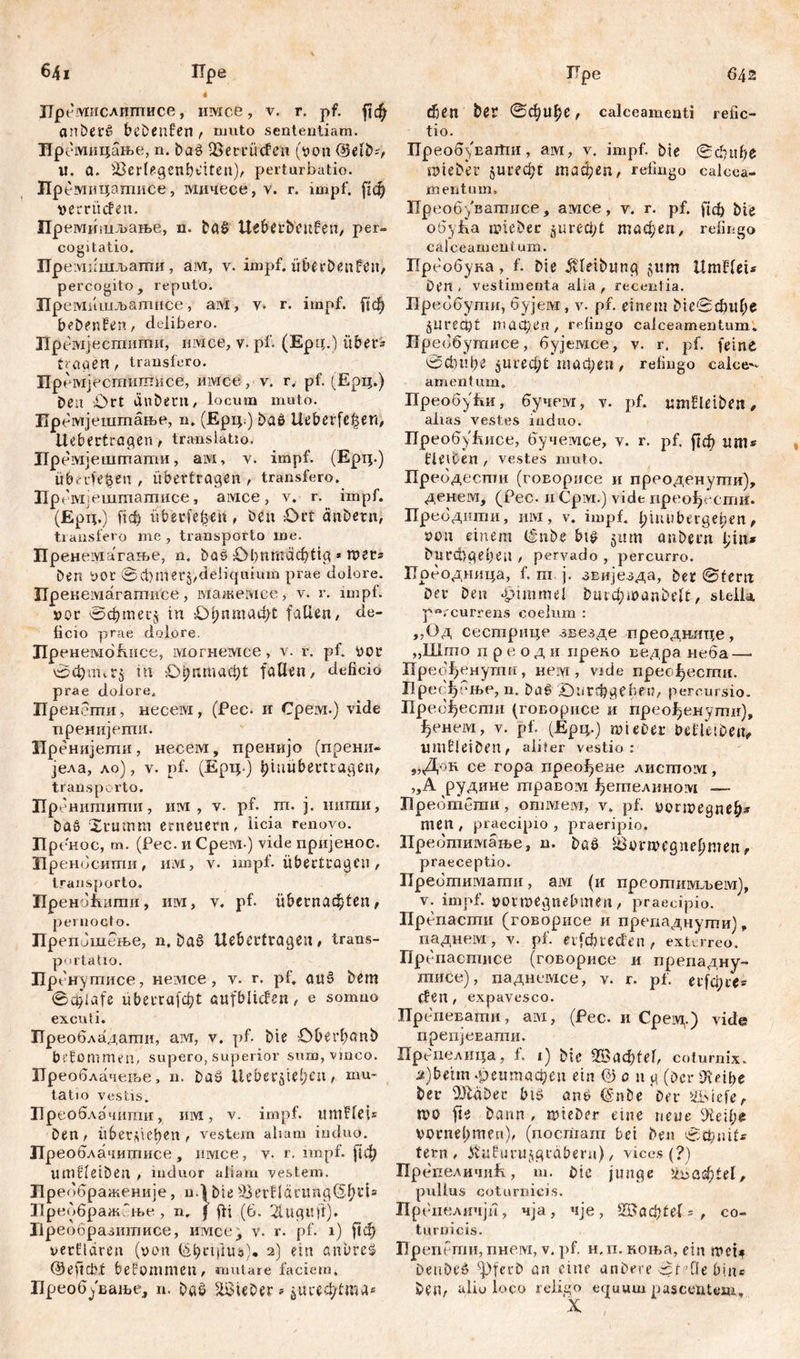 641 Пре 4 Лр емислигписе, имсе, v. г. pf. anberß bcDenfen , nnito sententiam. :мнцање, n. Daß OSemtđen (von @elb?, u. a. iBerlegcnbt'itcn), perturbatio. Прешпцашисе, мичесе, v. r. impf, ^ф vemicfen. Пр емишљање, n. baß Ueberbeufen, per- cogitatio. Пре мкшљаггш, aivi, v. impf. überDenfen, percogito, reputo. Премишљатисе, aivi, у. r. impf, ftđ) beDeuEn, delibero. Премјесшити, unice, v. pf. (Epq.) über- tragen , transfero. Премјесггшшисе, mvice, v. r. pf. (Ерц.) Deu iOrt du Deni, locum muto. Пре мјештање, n. (Ерц.) Daß Ueberfc^en, itebectragen, translatio. Лремјештати, aivi, v. impf. (Ерц.) überleben , übertragen , transfero. Пр емјештагписе, aivice, v. r. impf. (Ерц.) fidb überfein, Den £>rt änbern, transfero me , transporto me. Пренемагаље, n. Das £>1;птафЕд * roers Den vor ©ct)mer5/deIiquium prae dolore. Прекемагатисе, мажемсе, v. r. impf, vor ©фтесд tu Ођптафс fallen/ de- licio prae dolore. ЛренембНисе, могнемсе, v. r. pf. vor ©фппгЈ in £фптаф£ fallen, deficio prae dolore. Пренеши, несем, (Pec. и Cpeivi.) vide пренијеши. Лренијети, несем, пренијо (прени- једа, ло), v. pf. (Ерц.) Ijinttbertragen, transporto. Пре нитиши, им , v. pf. т. ј. нигаи, Daß Xrumm erneuern, Heia renovo. Лренос, т. (Рес. и Cpeivi-) vide пријенос. Лренбсити, imi, v. impf, übertragen, transporto. ЛреноНити, им, v. pf. übernachten, pernocto. ПрепЈшење, n. Daß Uebertragen, trans- portatio. Пр снутисе, нетсе, v. r. pf. auß Dem ©cfilafe überrafcht Qufblicfen, e somno excuti. Преобладати, aivr, v. pf. Die Oberbanb bekommen, supero, superior sum, vinco. Преоблачење, n. Daß Ueberjtel;en, mu- tatio vestis. Лреоблачити г им, v. impf. итНеП Den, überleben, vestem aliam induo. Преоблачитисе , mvice, v. r. impf, [јф umfletDen , induor aliam vestem. Преббраженије, n.) Die 33evEdtimg($b^s ЛреображНње , n. f fti (6. 2lugu)t)* Лреобразштшсе, имсе, v. r. pf. i) $1ф verlldren (von (-фпјша). 2) ein anbreß @eftcbf bekommen, mutare factem. Преобување, n. Daß lieber»$и«ф1гаа* ГТре 642 феп Der ©фиђе, calceamenti relic- tio. Tip еовуваШи, ам, v. impf. Die ©clntbe SOteDer Јигефс тафеп, refingo calcea- mentum. Преобуватисе, амсе, v. r. pf. (јф Die обуНа loieDec $игеф£ тафеп, refingo calceamentum. Преобука, f. Die ^vletDung $um UmHcu Den. vestimenta alia, recenlia. Преббутн, бујем, v. pf. einem Ме©фгфс §Пгеф1 шафеп, refingo calceamentum. Лреббутисе, бујемсе, v. r. pf. feine 0ci)l!be $игеф! тафеп, refingo calce- amentum. ПреобуНи, бучем, v. pf. mnEeiben, alias vestes induo. ПреобуЕисе, бучемсе, v. r. pf. рф um* Eetten , vestes muto. Пребдести (гоБорисе и преоденупги), денем, (Рес. н Cpivi.) vide преођссгпи. преодити, mvi, v. impf, bmubagelien, von einem (Inbe biß 5um anbern l;iiu Durcügebeu , pervado, percurro. Лреодница, f. m ј. звијезда, Der ©fern Dev Den Fimmel buid)ioanOt'U, stella percurrens coelum : ,,Од сестрице звезде преоднлце, „Што n р е о д и препо ведра неба — Прео^енутп, neivr, vide пресфесгпи. Лресђење, n. Daß ©игфдеб?^/ percursio. Пребђести (говорисе и прео^енути), ^енем, v. pf. (Epq.) tut euer beEeiben, umE ei Den , aliter vestio : „Док ce гора лреођене лисшом, „А рудине шравом ^егпелином — Пребтбгаи, отмем, v. pf. vortvegneb* men , praecipio , praeripio, Преопгамање, n. Daß Söorwcgnepmen, praeceptio. Пребтимати, aivi (и преошимљем), v. impf, vovmegnebmen / praecipio. Препасгпи (говорисе и препаднути), паднем, v. pf. eifcbtecfen, exterreo. Препаспшсе (говорисе и ирепадну- шисе), паднсмсе, v. r. pf. егЈфсе* (fen , expavesco. Препевати, aivi, (Pec. и Cpeivi.) vide препјеЕати. Препелица, f. 1) Die 2Ваф1е1, coturnix. a)betm .реитафеп ein @ 0 n g (Der 9idbe Der Ша$еn btß anß (SnDe Da* »ii>iefe, n)0 fte Dann , rvteDer eine neue 9П*фе voniebmen), (nocriiam bei Den ©фш1* fern, Jtafurujgrdberu), vices (?) ПрбпеличиН, m. Die junge &>аф£еl, pullus coturnicis. Пр еиеличји, чја, чје, 2Ваф£е1 = , co- turnicis. Препеггш, пнем, v. pf. н. п. коња, ein mci* DeuDeß ^pferD an eine anDae ©feQe bin» Den, alio loco religo equum pascentem.