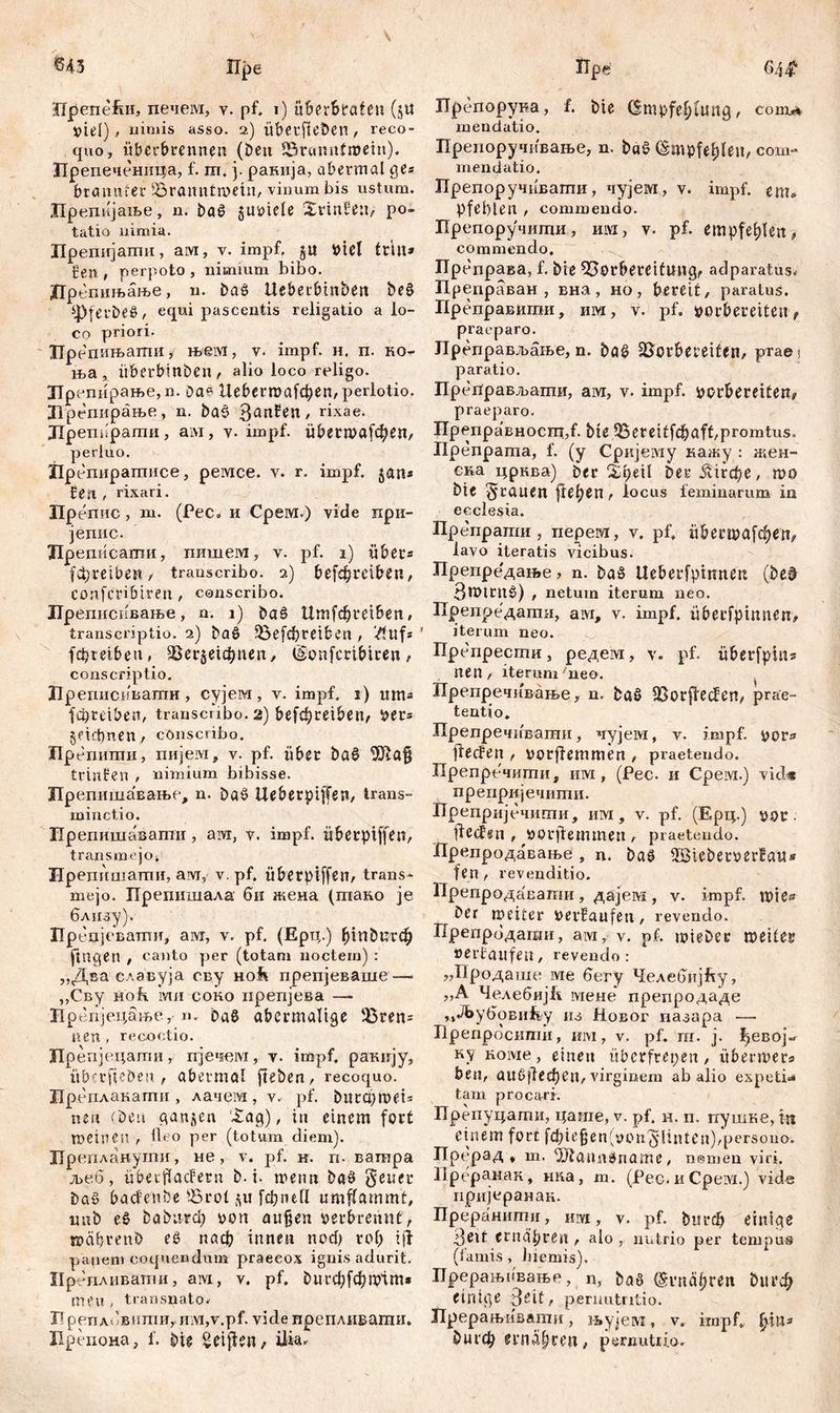 «43 Пре Лрепе£и, печем, v. pf. i) überBeaten (ju »iel) * nimis asso. 2,) überfielen , reco- quo, überbrennen (Öen Vrcmntmein). Лрепеченица, f. ш. j. ранија, abermal ge« bramtfer iöraimtmein, vinum bis ustum. Лрепијање, n. bač §ubiele Xrinfeu, po- tatio nimia. Лрепијати, ам, v. impf, jit biel tritt» gen , perpoto , nimium bibo. Пре пињање, n. baö Ueberbmben be§ 4Pferbee , equi pascentis religatio a lo- co priori. Препињати, њем, v. impf. н. п. ко- ња , itberbinben , alio loco religo. Лрепирање, n. Dae Ueberroafctyen/ perlotio. Лрепирање, n. ba§ ßattfett/ rixae. Лрешфаши, ам, y. impf. übermafc^eH/ perluo. Лрепиратисе, ремсе. v. r. impf, jan« fett , rixari. Препис , m. (Pec. и Срем.) vide при- јепис. Лреписати, пишем, v. pf. 1) über» fdtjrcibeti / transcribo. 2) betreiben, COnfcriötrett, conscribo. Лреписивање, n. 1) öaö Umf<$ret&en# transcriptio. 2) baö 5бе[фт&еп , #uf* ' febteiben» ЗЗег^фпеп, Eonfcrtbtren , conscriptio. Лреписивати, сујем, у. impf. 1) итз јфтвеп, transcribo. 2) befcbreiben^ ber» geidmen, conscribo. Ирепити, пијем, v. pf. über ba$ Uftafj trinPen t nimium bibisse. Лрепишавање, n. baš Ueberpiffen, trans- minctio. Ирепишавати , аш, v. impf, übetpiffen, transmejo. Нрепишати, aw, v. pf. überptffen, trans- mejo. Препишала би жена (тако je близу). Препјевати, aivi, v. pf. (Ерц.) ђгп£)игф fingen , canto per (totam noctem) : „Два славуја сву Hofi препјеваше— ,,Сву Hob. ми соко нрепјева —- Нрепјецање,• n. baß abermalige Vren= nen , recootio. Лрепјецати, пјечем, v. impf, ракију, itberficDen , abermal fteben, recoquo. Лреплакати , лачем, v. pf. butcpmeis nen (beu ganzen ‘£ag), in einem fort meinen , ileo per (totum diem). Бр епланути , не, v. pf. н. п. вашра љеб, überflaefetn b. i. meim ba£ §euer bat> bacfenbe Vrot $u [фие(1 umflammt, imb e£ babu-гф bon außen berbrennt, mabrenb еб паф innen поф го() i ft panem coquendum praecox ignis adurit. Ирб пливати, aivi, v. pf. 0игф[фmtm» meu , transnato, Лреплбвити, iiivi,v.pf. vide препливати. Лрепоиа, f. bie Reiften, ilia. tTpe 6/]$ Препорука, f. t>ie Empfehlung, com** mendatio. Препоручивање, n. ba§ Empfehlen, com- mendatio. Препоручивагпи, чујем, v. impf, em, pfeblen , commendo. Препоручиши, hiyi, v. pf. empfehlen, commendo. Пр еправа, f. bie Vorbereitung, adparatus, Преправан , вна, но, bereit, paratus. Преправигаи, им, v. pf. borbereiten, praeparo. Лреправљање, n. baS Vorbeteifen, praei paratio. ПрегГрављати, aivr, v. impf, borbereiten, praeparo. ITpenpaBHocnt,f- bie.95eteitfc&aft,promtus. Препрата, f. (y Сркјему кажу : жен- ска црква) ber %i)d\ ber ЈЛгфе, roo bie grauen flehen, locus feminarum in ecclesia. Лрепрати, перем, v. pf. и0есша[феп, lavo iteratis vicibus. Препредање, n. baS tteberfpwnen (be§ 3mtrn0) , netum iterum neo. Препредати, аш, v. impf, überfpinnen, iterum neo. Препрести, редем, v. pf. überfpin» nen, iterum'neo. ЗТрепречивање, n. baS Vorftecfen, prae- tentio. Прелречивати, чујем, v. impf. flecfen , porjlemmen , praetendo. Препречити, им, (Pec. и Срем.) vid« преиријечити. Лрепрцјечиши, им, v. pf. (Ерц.) vor ft e cf«п , borftemmen , praetendo. Лрепродавање , n. bag 5Steber»erla‘u* f en, revenditio. Препродавати, дајем , v. impf, mie^ ber meiter berfaufen, revendo. Препрбдагаи, ам, v. pf. mieber meiter oertaufen, revendo: „Продаше ivie бегу Челебијћу, „A ЧелебијЕ мене препродаде Mdby6oBnfey iu Новог пазара — Лрепросшпи, mvi, v. pf. m. j. ђесој^ ку Hoivie, einen überfrepen, übermets ben, aU6(1ефеп, virginem ab alio expetb» tam procari. Преиуцати, цаше, v. pf. н. п. пушкв, ttt einem fort f£f?ic^cn(t>on'§lintcn),persono. Прерад , т. ^Jianndname, nemön viri. Лреранак, нка, m. (Рес. и Cpeivi.) vide пријеранан. Преранити, шуг , v. pf. bm-ф einige Деп ernähren , alo , nutrio per tempus (famis , biemis). Лрерањпвање, n, öa8 Ernähf^n 0игф einige Seit, perimtntio. Прерањивагпи, њујем, v. impf, ђш* 0игф erna§rm, pemutiia.
