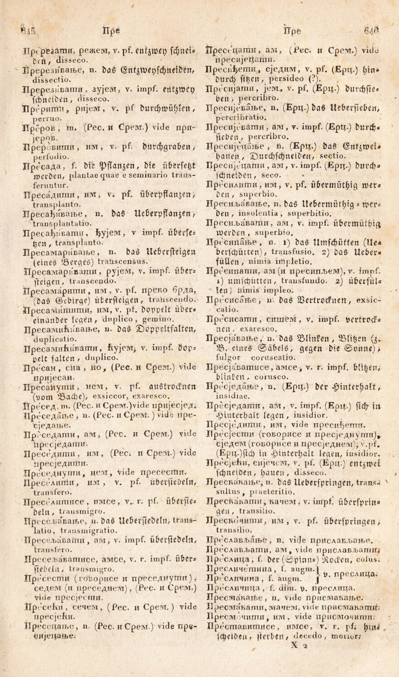 öeh/ disseco. ЗТререзпвање, n. bö§ (Snf$U>et)ftbneiben, dissectio. Пререзиваггш, зујем, v. impf, eittjwei) fcbneiben, disseco. Hpepumti, ријем, v. pf butcfjwübleri, perruo. Лреров , m. (Pec. и Срем.) vide прп- јеров. Преровигпи, им, v. pf. btttcbgroben, perfodio. Лре сада, f. bib fpfTanjcn, bte überlebt Werben, plantae quae e seminario trans- feruntur. Пресадигпи, fflvt, v. pf. übetpffan^en, transplanto. Иресађнвање, n. ba§ UeßerpjTanjtn f transplantatio. Пресађпвати, ђујет, v impf, übti'fls ђеп , transplanto. Лресамарнвање, n. ba^ tteberffeigen (eines Berges) transcensus. Лресамарввати, рујем, v. impf, über« jtetgCn, transcendo. ГГресатаригтш, ihm, v. pf. преко брда, (Dad @ebtrge) Überfleißen, trahseendo. Пресавдишшпи, um, v. pi. hoppelt über* einander legen, duplico, gemino. ПресатиЕпвање, n. ba$ 2)öppettfalten, duplicatio. ПресамиЕивапти, fiyjevq v. impf, Dops peit falten , duplico. Лресан , сна , но, (Pec. и Срем.) vide пријесаи. ПресаПупш, нем, v. pf. aitSfrocfnen (vom S3act)e), exsiccor, exaresco. 1Тресед, m. (Pec. и CpeiM.)vide пријесјед. Цреседаље , n. (Pec. и CpeiM.) vide npe- сједање. ЛрГ- седати, am, (Pec. и CpeiM.) vide дресједатш Преседити, им, (Pec. и Cpevi.) vide цресједиши. Прс седнути, нет, Vide npececitm. Пре седигпи, ik:vi , v. pf. ubetfieDeln, transfero. Преселишисе, имсе, v. r. pf. übetfie= belli / transmigro. Пресељавање, n. bai? tleberfiebeln, trans- latio, transmigratio. Пресељавапш , ам, v. impf, überftebeln, transfero. Прссељаватнсе, амсе, v. r. impf, über* ftje&flil/ transmigro. jtlpdc ести (говорисе и преседнусгш), седем (и преседнезМ), (Pec. и Čpem.) vide пресјесши. Прессћи , ceueiYi, (Pec. и Срем.) vide пресјсћи. ХТресецаље, n. (Pec. и CpeiM.) vide пр$~ tmjeijamej пресијецати. Преси^ешн, сједим, v. pf. (Ерц.) bin» bttrđ) ftpen, persideo (?). Пресијатн, јем* v. pf. (Ерц.) burđjfte* beii > percribro. Пресијевање, n, (Epi;.) ba§ iteberfleben, pereribratio. npeciijcBämii, am, v. impf. (ЕрЦ.) burđj* fteben / percribro. Пресијецање , n. (Ерц.) ba§ (Snl^weU bauen, Xuu'd)fcbnelben, sectio. Бресијсцати , ам, v. impf. (Ерц.) ђигеђ* fö)ndben, seco. Прссилнгпи, HiM, v. pf. übermütbig шег* Den f superbio. Пресиљавање, n. baö tlebermüfßig ^ rtets Den / insolentia , superbitio. Преснљавашп, am, v. impf, libmirülptcj lUCvDen , superbio. Прссипање, n. i) ba§ Hmfdtüflen (Ue* berfa;mtcn), transfusio. 2) DcS Hebet* füllen , nimia irtipletio. Пресипати, am (и пресипљем), v. impf, i) imiicpntteu, transfundo. 2) überfüU len ’t bimis impleo. Прссисање, n. Dat? SBetlrotfuen, exsic- catio. Прссисати , сншем , v. impf. v>ertrocf* neu , exaresco. Пресјавање, n. baš ЗЕМтГеп , Salinen (5. S. eineš 0äbeit>, gegen bie ©ernte) t fulgor corüscatio. Пресјаватисе, amcev. r. impf, bli^en, bltnlen / corusco. Пресједање, n. (Ерц.) bet ^intet^alf, insidiae. Пресједатп, аШ, v. impf. (Ep4.) ређ in ^iutecbalt legen, insidior. Пресједиггш, шм, vide преси^егпн. Ilpccjecmn (говорисе и пресједнути), сједем (говорисе и пресједнем), v.pf. (Ерц.)рф in ^intei’l;alt legen, insidior. JIpecjDmi, сијечем, v. pf. (Ерц:) entjipet fcf)iietöen, bauen, disseco. Преснапањс, n. baö Uebetfpdngen, trans- sultus, praeteritio, Прескавати, начет, v. impf, iibetfprm« gen, transilio. Лрескочити, им, v. pf. überfprtngen ? transilio. Прсслављањс, n, vide прислављање. rip гслаељати, am, vide прислављатш Брсслица, f. bet (©pinns) piođ'en, colus, Прссличетипа, f. auem. S n:. v r b > V). преслица, Hp{ Сличнпа, f. auem. f 1 Прссличица, f. đim. y. прослица. ITpecmaKaiCe, n, vide пристакање. Ji ресмакапш, шачем, vide присмакагшв Прсст пцшш, um, vide присточитш Бреставштшсе, имсе, v. r. pf* lepeibeiir |ievt>eu/ decedo, mouon X as